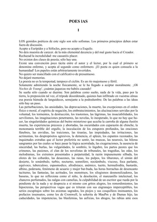 POES lAS

                                               I

LOS gemidos poéticos de este siglo son sólo sofismas. Los primeros principios deben estar
fuera de discusión.
Acepto a Eurípides y a Sófocles, pero no acepto a Esquilo.
No deis muestra de carecer. de la más elemental decencia y del mal gusto hacia el Creador.
Rechazad la incredulidad: me causaréis placer.
No existen dos clases de poesía; sólo hay una.
Existe una convención poco tácita entre el autor y el lector, por la cual el primero se
denomina enfermo, y acepta al segundo como enfermero. ¡El poeta es quien consuela a la
humanidad! Los papeles están arbitrariamente invertidos.
No quiero ser mancillado con el calificativo de presuntuoso.
No dejaré memorias.
La poesía no es la tempestad, tampoco el ciclón. Es un río majestuoso y fértil.
Solamente admitiendo la noche físicamente, se le ha llegado a aceptar moralmente. ¡Oh
Noches de Young!, ¡cuántas jaquecas me habéis causado!
Se sueña sólo cuando se duerme. Son palabras como sueño, nada de la vida, paso por la
tierra, la preposición tal vez, el trípode desordenado, quienes han infiltrado en vuestras almas
esa poesía húmeda de languideces, semejante a la podredumbre. De las palabras a las ideas
sólo hay un paso.
Las perturbaciones, las ansiedades, las depravaciones, la muerte, las excepciones en el orden
físico o moral, el espíritu de negación, los embrutecimientos, las alucinaciones servidas por la
voluntad, los tormentos, la destrucción, los trastornos, las lágrimas, las insaciabilidades, los
servilismos, las imaginaciones penetrantes, las novelas, lo inesperado, lo que no hay que ha-
cer, las singularidades químicas del buitre misterioso que acecha la carroña de alguna ilusión
muerta, las experiencias precoces y abortadas, las oscuridades con caparazón de chinche, la
monomanía terrible del orgullo, la inoculación de los estupores profundos, las oraciones
fúnebres, las envidias, las traiciones, las tiranías, las impiedades, las irritaciones, las
acrimonias, los despropósitos agresivos, la demencia, el spleen, los espantos razonados, las
inquietudes extrañas que el lector preferiría no sentir, las muecas, las neurosis, las hileras
sangrantes por las cuales se hace pasar la lógica acorralada, las exageraciones, la ausencia de
sinceridad, las burlas, las vulgaridades, lo sombrío, lo lúgubre, los partos peores que los
crímenes, las pasiones, el clan de los novelistas de tribunales, las tragedias, las odas, los
melodramas, los extremos presentados a perpetuidad, la razón impunemente silbada, los
olores de los cobardes, las desazones, las ranas, los pulpos, los tiburones, el simún del
desierto, lo sonámbulo, turbio, nocturno, somnífero, noctámbulo, viscoso, foca parlante,
equívoco, tuberculoso, espasmodico, afrodisiaco, anémico, tuerto, hermafrodita, bastardo,
albino, pederasta, fenómeno de acuario y mujer bar-buda, las horas borrachas de desencanto
taciturno, las fantasías, las acritudes, los monstruos, los silogismos desmoralizadores, las
basuras, lo que no reflexiona como el niño, la desolación, el manzanillo intelectual, los
chancros perfumados, las nalgas con camelias, la culpabilidad de un escritor que rueda por la
pendiente de la nada y se desprecia a sí mismo con gritos alegres, los remordimientos, las
hipocresías, las perspectivas vagas que os trituran con sus engranajes imperceptibles, los
serios escupitajos sobre los axiomas sagrados, los piojos y sus cosquilleos insinuantes, los
prefacios insensatos, como los de Cromwell, la señorita de MauPm y de Dumas hijo, las
caducidades, las impotencias, las blasfemias, las asfixias, los ahogos, las rabias ante esos
 