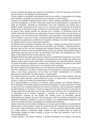 osarios inmundos que hacen que enrojezca al nombrarlos, es hora de reaccionar ya contra lo
que nos lastima y nos doblega tan soberanamente.
Vuestro espíritu es arrastrado continuamente fuera de sus casillas y, sorprendido en la trampa
de las tinieblas, construido con arte grosero por el egoísmo y el amor propio.
El gusto es la cualidad fundamental que resume a todas las demás cualidades. Es el nec plus
ultra de la inteligencia. A él sólo se debe que el genio sea la salud suprema y el equilibrio de
todas las facultades. Villemain es treinticúatro veces más inteligente que Eugene Sue y
Frédéric Soulié. Su prefacio al Diccionario de la Academia verá la muerte de las novelas de
Walter Scott, de Fenimore Cooper, de todas las novelas posibles e imaginables. La novela es
un género falso, porque describe las pasiones por sí mismas: la conclusión moral está
ausente. Describir las pasiones no es nada; basta con nacer un poco chacal, un poco buitre, un
poco pantera. No nos interesa nada. Describirías, para someterlas a una elevada moralidad,
como Corneille, es otra cosa. El que se abstenga de hacer lo primero, siendo capaz de admirar
y comprender a quienes les es dado hacer lo segundo, sobrepasa, con toda la superioridad de
las virtudes sobre los vicios, al que hace lo primero.
Es suficiente que un profesor de segundo curso se diga: «Aunque me dieran todos los tesoros
del universo, no querría haber escrito novelas parecidas a las de Balzac y Alejandro Dumas»,
para que, por eso sólo, sea más inteligente que Alejando Dumas y Balzac. Es suficiente que
un alumno de tercero se haya convencido de que no hay que cantar las deformidades físicas e
intelectuales, para que, por eso sólo, sea más fuerte, más capaz, más inteligente que Victor
Hugo, si sólo hubiera escrito novelas, dramas y cartas.
Alejandro Dumas hijo jamás pronunciará un discurso de distribución de premios en un liceo.
No sabe lo que es la moral. Ésta no transige. Si la pronunciara, antes tendría que tachar de un
plumazo todo lo que ha escrito hasta ahora, comenzando por sus absurdos prefacios. Reunid
un jurado de hombres competentes: sostengo que un buen alumno de segundo es más fuerte
que él en no importa qué, incluso en la sucia cuestión de las cortesanas.
Las obras maestras de la lengua francesa son los discursos de distribución en los liceos y los
discursos académicos. En efecto, la instrucción de la juventud es la más bella expresión del
deber, y una buena apreciación de las obras de Voltaire (profundizad en la palabra
apreciación) es preferible a las obras mismas. ¡ Naturalmente!
Los mejores autores de novelas y de dramas desnaturalizarían a la larga la famosa idea del
bien, silos cuerpos docentes, conservadores de lo justo, no mantuvieran a las generaciones
jóvenes y viejas en el camino de la honestidad y el trabajo.
En su propio nombre, y a su pesar, si es preciso, vengo a renegar, con voluntad indómita y
férrea tenacidad, del horrible pasado de la llorona humanidad. Si: quiero proclamar lo bello
en una lira de oro, excepción hecha de las tristezas escrofulosas y de las jactancias estúpidas
que descomponen, en su frente, a la poesía cenagosa de este siglo. Pisotearé con mis pies las
estrofas agrias del excepticismo, que no tiene razón de ser. El juicio, una vez introducido en
la eflorescencia de su energía, imperioso y resuelto, sin oscilar un segundo en las
incertidumbres irrisorias de una piedad mal situada, como un procurador general,
fatídicamente las condena. Ray que velar sin descanso sobre los insomnios purulentos y las
pesadillas atrabiliarias. Desprecio y execro el orgullo y las voluptuosidades infames de una
ironía, convertida en rémora, que desplaza la exactitud del pensamiento.
Algunos caracteres excesivamente inteligentes, no hay por qué invalidarlos con palinodias de
dudoso gusto, se han arrojado a ciegas en los brazos del mal. El ajenjo, que no creo sabroso,
sino nocivo, mató moralmente al autor de Rolla. ¡ Ay de los golosos! Apenas había entrado
en la edad madura el aristócrata inglés, cuando su arpa se quebró bajo los muros de
Missolonghi, después de haber recogido a su paso las flores que encubren el opio de los
tristes aniquilamientos.
Aunque superior a los genios corrientes, si hubiera encontrado en su tiempo a otro poeta,
 