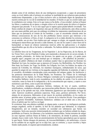 dotado como él de similares dosis de una inteligencia excepcional, y capaz de presentarse
como su rival, habría sido el primero en confesar la inutilidad de sus esfuerzos para producir
maldiciones disparatadas, y que el bien exclusivo sólo es declarado digno de apropiarse de
nuestra estima por la voz de la totalidad de los mundos. El hecho es que no existió nadie que
lo combatiera con ventaja. Esto es lo que nunca se ha dicho. ¡Cosa extraña!, incluso al hojear
los libros y cuadernos de su época, a ningún crítico se le ocurrió poner de relieve el riguroso
silogismo que precede. Y no es sino aquel que lo supere quien pueda haberlo inventado. Tan
llenos estaban de estupor y de inquietud, más que de reflexiva admiración, ante obras escritas
por una mano pérfida, pero que sin embargo revelaban las imponentes manifestaciones de un
alma que no pertenecía al común de los hombres, y que se encontraba cómoda entre las
últimas consecuencias de uno de los dos problemas menos oscuros que interesan a los
corazones no solitarios: el bien, el mal. A cualquiera no le es dado abordar los extremos, sea
en un sentido, sea en otro. Esto éxplica por qué -aunque se elogie, sin segunda intención, la
inteligencia maravillosa que de-nota a cada instante, él, uno de los cuatro o cinco faros de la
humanidad- se hacen en silencio numerosas reservas sobre las aplicaciones y el empleo
injustificables que de ella se ha hecho a sabiendas. No hubiera debido recorrer los dominios
satánicos.
La rebelión feroz de los Troppmann, de los Napoleón 1, de los Papavoine, de los Byron, de
los Victor Noir y de las Charlotte Corday será mantenida a distancia de mi severa mirada. A
esos grandes criminales., de títulos tan diversos, los aparto con un gesto. ¿A quién creen
engañar aquí?, pregunto con una lentitud que se intetpone. ¡ Oh caballitos de presidio! ¡
Pompas de jabón! ¡Muñecos de tripa! ¡Cordones usados! Que se aproximen los Konrad, los
Manfred, los Lara, los marinos que se parecen al Corsario, los Mefistófeles, los Werther, los
Don Juan, los Fausto, los Yago, los Rodin, los Calígula, los Cain, los Iridion, las arpías a la
manera de Colomba, los Ahrimán, los manitúes maniqueos, embadurnados de sesos, que
guardan la sangre de sus víctimas en las pagodas sagradas del Indostán, la serpiente, el sapo y
el cocodrilo, divinidades consideradas como anormales del antiguo egipto, los hechiceros y
las potencias demoniacas de la Edad Media, los Prometeo, los Titanes de la mitología
fulminados por los Júpiter, los Dioses Malignos vomitados por la imaginación primitiva de
los pueblos bárbaros -toda la serie escandalosa de los diablos de cartón. Con la certeza de
vencerlos, tomo la fusta de la indignación y de la concentración que sopesa, y espero a esos
monstruos a pie firme, como su previsto domador.
Hay escritores denigrados, peligrosos bufones, truhanes de tres al cuarto, sombríos
mistificadores, verdaderos alienados, que merecerían poblar Bicetre. Sus cabezas cretinoides,
de las que se ha quitado una teja, crean fantasmas gigantescos que descienden en lugar de
subir. Ejercicio escabroso; gimnasia especiosa. Pasa, pues, grotesco petimetre. Por favor,
alejaos de mi presencia, fabricantes al por mayor de acertijos prohibidos, en los cuales no
percibía antes, al primer golpe, como hoy, el secreto de la solución frívola. Caso patológico
de un egoísmo formidable. Autómatas fantásticos: señalaos con el dedo uno a otro, hijos
míos, el epíteto que los vuelva a su lugar.
Si existiesen, bajo una plástica realidad, en alguna parte, a pesar de su inteligencia probada,
aunque engañosa, serían el oprobio, la hiel de los planetas que hábitarían, la vergúenza.
Imagináoslos, por un instante, reunidos en sociedad con substancias que fueran sus
semejantes. Sería una sucesión ininterrumpida de combates que no hubiera soñado los dogos,
prohibidos en Francia, los tiburones y los cachalotes macrocéfalos. Serían torrentes de sangre
en esas regiones caóticas llenas de hidras y de minotauros, de donde la paloma, asustada
siempre, huye a todo vuelo. Sería un amontonamiento de bestias apocalípticas que no ignoran
lo que hacen. Serían choques de pasiones, de irreconcilabilidades y de ambiciones, a través
de los aullidos de un orgullo que no se deja leer, que se contiene, y cuyos escollos y bajos
fondos nadie puede, ni siquiera aproximadamente, sondear.
 