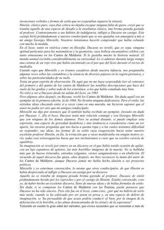 invenciones verbales y formas de estilo que no respetaban siquiera la sintaxis.
Hinstin, clásico puro, cuya fina crítica no dejaba escapar ninguna falta de gusto, creyó que se
trataba aquello de una especie de desafío a la enseñanza clásica, una broma pesada gastada
al profesor. Contrariamente a sus hábitos de indulgencia, infligió a Ducasse un castigo. Este
castigo hirió profundamente a nuestro condiscípulo que se nos quejaba con amargura a míy a
mi amigo Georges Minvielle. Nosotros intentamos hacerle comprender que había colmado
con mucho la medida.
En el liceo, tanto en retórica como en filosofia, Ducasse no reveló, que yo sepa, ninguna
aptitud particular para las matemáticas y la geometría, cuya belleza encantadora celebra con
tanto entusiasmo en los Cantos de Maldoror. Sí le gustaba mucho la historia natural. El
mundo animal excitaba considerablemente su curiosidad. Lo vi admirar durante largo tiempo
una cetonia de un rojo vivo que había encontrado en el par-que del liceo durante el recreo de
mediodía.
Cuando supo que Minvielle y yo éramos cazadores desde nuestra infancia, nos preguntaba
algunas veces sobre las costumbres y la estancia de diversos pájaros en la región pirenaica, y
sobre las particularidades de su vuelo.
Tenía un gran espiritu de observación. De aquí que no me haya sorprendido leer al comienzo
del primero y del quinto de los cantos de Maldoror las notables descripciones que hace del
vuelo de las grullas y sobre todo de los estorninos, a los que había estudiado muy bien.
No volví a ver a Ducasse desde mi salida del liceo, en 1865.
Pero algunos años después, en Bayona, recibí los Cantos de Maldoror. Sin duda aquél era un
ejemplar de la primera edición, la de 1868. No llevaba ninguna dedicatoria. Pero el estilo, las
extrañas ideas chocando entre sí a veces como en una maraña, me hicieron suponer que el
autor no podía ser otro que mi antiguo condiscípulo.
Minvielle me dijo por entonces que él también había recibido un ejemplar, énviado sin dudá
por Ducasse. (...)En el liceo, Ducasse tenía más relación conmigo y con Georges Minvielle
que con ninguno de los demas alumnos. Pero su actitud distante, si puedo emplear esta
expresión, una especie de gravedad desdeñosa y una tendencia a considerarse como un ser
aparte, las oscuras preguntas que nos hacia a quema ropa y a las cuales teníamos dificultad
en responder, sus ideas, las formas de su estilo cuya exageración hacía notar nuestro
excelente profesor Hinstin, en fin, la irritación que a veces manifestaba sin ningún motivo se-
rio, todas esas extravagancias hacia que nos inclináramos a creer que su cerebro carecía de
equilibrio.
Su imaginación se reveló por entero en un discurso en el que había tenido ocasión de apilar,
con un lujo espantoso de epítetos, las más horribles imágenes de la muerte. No se hablaba
más que de huesos triturados, entrañas colgantes, carnes sanguinolentas o en ebullición. El
recuerdo de aquel discurso fue quien, años después, me hizo reconocer la mano del autor de
los Cantos de Maldoror, aunque Ducasse jamás me había hecho alusión a sus proyectos
poéticos.
Minvielle y yo estuvimos convencidos, lo mismo que otros condiscípulos, de que Hinstin se
había despreciado al infligir a Ducasse un castigo por su discurso.
Aquello no se trataba de ninguna pesada broma gastada al profesor. Ducasse de sintió
profundamente herido por los reproches y por el castigo de Hinstin. Estaba convencido, creo
yo, de haber hecho un excelente discurso, lleno de nuevas ideas y de bellas fórmulas de estilo.
Sin duda, si se comparan los Cantos de Maldoror con las Poesías, puede pensarse que
Ducasse no ha sido sincero. Pero silo fue en el liceo, como creo, ¿por qué no habría de serlo
más tarde, cuando se ha esforzado por ser poeta en prosa y, en una especie de delirio de
imaginación, se 'ha persuadido de que acaso podría conducir al bien, por la imagen de la
delectación en lo horrible, a las almas desencantadas de la virtud y de la esperanza?
Teniendo en cuenta la gran edad del narrador, que evoca recuerdos que se remontan a más de
 