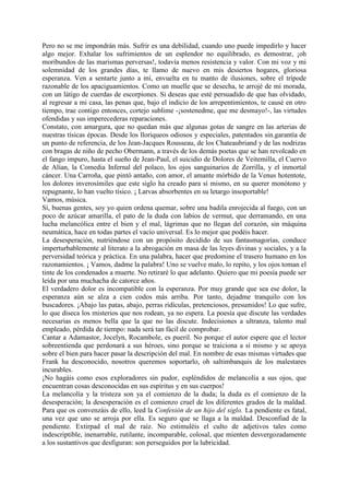 Pero no se me impondrán más. Sufrir es una debilidad, cuando uno puede impedirlo y hacer
algo mejor. Exhalar los sufrimientos de un esplendor no equilibrado, es demostrar, ¡oh
moribundos de las marismas perversas!, todavía menos resistencia y valor. Con mi voz y mi
solemnidad de los grandes días, te llamo de nuevo en mis desiertos hogares, gloriosa
esperanza. Ven a sentarte junto a mí, envuelta en tu manto de ilusiones, sobre el trípode
razonable de los apaciguamientos. Como un muelle que se desecha, te arrojé de mi morada,
con un látigo de cuerdas de escorpiones. Si deseas que esté persuadido de que has olvidado,
al regresar a mi casa, las penas que, bajo el indicio de los arrepentimientos, te causé en otro
tiempo, trae contigo entonces, cortejo sublime -¡sostenedme, que me desmayo!-, las virtudes
ofendidas y sus imperecederas reparaciones.
Constato, con amargura, que no quedan más que algunas gotas de sangre en las arterias de
nuestras tísicas épocas. Desde los lloriqueos odiosos y especiales, patentados sin.garantía de
un punto de referencia, de los Jean-Jacques Rousseau, de los Chateaubriand y de las nodrizas
con bragas de niño de pecho Obermann, a través de los demás poetas que se han revolcado en
el fango impuro, hasta el sueño de Jean-Paul, el suicidio de Dolores de Veitemilla, el Cuervo
de Alían, la Comedia Infernal del polaco, los ojos sanguinarios de Zorrilla, y el inmortal
cáncer. Una Carroña, que pintó antaño, con amor, el amante mórbido de la Venus hotentote,
los dolores inverosímiles que este siglo ha creado para sí mismo, en su querer monótono y
repugnante, lo han vuelto tísico. ¡ Larvas absorbentes en su letargo insoportable!
Vamos, música.
Sí, buenas gentes, soy yo quien ordena quemar, sobre una badila enrojecida al fuego, con un
poco de azúcar amarilla, el pato de la duda con labios de vermut, que derramando, en una
lucha melancólica entre el bien y el mal, lágrimas que no llegan del corazón, sin máquina
neumática, hace en todas partes el vacío universal. Es lo mejor que podéis hacer.
La desesperación, nutriéndose con un propósito decidido de sus fantasmagorías, conduce
imperturbablemente al literato a la abrogación en masa de las leyes divinas y sociales, y a la
perversidad teórica y práctica. En una palabra, hacer que predomine el trasero humano en los
razonamientos. ¡ Vamos, dadme la palabra! Uno se vuelve malo, lo repito, y los ojos toman el
tinte de los condenados a muerte. No retiraré lo que adelanto. Quiero que mi poesía puede ser
leída por una muchacha de catorce años.
El verdadero dolor es incompatible con la esperanza. Por muy grande que sea ese dolor, la
esperanza aún se alza a cien codos más arriba. Por tanto, dejadme tranquilo con los
buscadores. ¡Abajo las patas, abajo, perras ridículas, pretenciosos, presumidos! Lo que sufre,
lo que diseca los misterios que nos rodean, ya no espera. La poesía que discute las verdades
necesarias es menos bella que la que no las discute. Indecisiones a ultranza, talento mal
empleado, pérdida de tiempo: nada será tan fácil de comprobar.
Cantar a Adamastor, Jocelyn, Rocambole, es pueril. No porque el autor espere que el lector
sobreentienda que perdonará a sus héroes, sino porque se traiciona a sí mismo y se apoya
sobre el bien para hacer pasar la descripción del mal. En nombre de esas mismas virtudes que
Frank ha desconocido, nosotros queremos soportarlo, oh saltimbanquis de los malestares
incurables.
¡No hagáis como esos exploradores sin pudor, espléndidos de melancolía a sus ojos, que
encuentran cosas desconocidas en sus espíritus y en sus cuerpos!
La melancolía y la tristeza son ya el comienzo de la duda; la duda es el comienzo de la
desesperación; la desesperación es el comienzo cruel de los diferentes grados de la maldad.
Para que os convenzáis de ello, leed la Confesión de un hijo del siglo. La pendiente es fatal,
una vez que uno se arroja por ella. Es seguro que se llaga a la maldad. Desconfiad de la
pendiente. Extirpad el mal de raíz. No estimuléis el culto de adjetivos tales como
indescriptible, inenarrable, rutilante, incomparable, colosal, que mienten desvergozadamente
a los sustantivos que desfiguran: son perseguidos por la lubricidad.
 