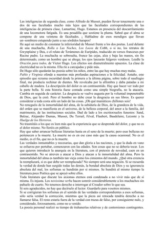 Las inteligencias de segunda clase, como Alfredo de Musset, pueden llevar tenazmente una o
dos de sus facultades mucho más lejos que las facultades correspondientes de las
inteligencias de primera clase, Lamartine, Hugo. Estamos en presencia del descarrilamiento
de una locomotora fatigada. Es una pesadilla que sostiene la pluma. Sabed que el alma se
compone de una veintena de fácultades. ¡ Habladme de esos mendigos que llevan
un~sombrero estupendo junto a sus sórdidos harapos!
He aquí un medio de constatar la inferioridad de Musset frente a los dos poetas. Leed delante
de una muchacha, Rolla o Las Noches, Los Locos de Cobb, o si no, los retratos de
Gwynplaine y Dea, o el relato de Terámenes de Eurípides, traducido en versos franceses por
Racine padre. La muchacha se sobresalta, frunce las cejas, alza y baja las manos, sin fin
determinado, como un hombre que se ahoga; los ojos lanzarán fulgores verdosos. Leedle la
Oración para todos, de Victor Hugo. Los efectos son diametralmente opuestos. La clase de
electricidad no es la misma. Ella ríe a carcajadas y pide más.
De Hugo sólo quedarán las poesía sobre los niños, entre las que hay muchas muy malas.
Pablo y Virginia ofende a nuestras más profundas aspiraciones a la felicidad. Antaño, este
episodio que rezuma oscuridad desde la primera a la última página, sobre todo el naufragio
final, me producía rechinar de dientes. Me revolcaba por la alfombra y daba patadas a mi
caballo de madera. La descripción del dolor es un contrasentido. Hay que hacer ver todo por
la parte bella. Si esta historia fuese contada como una simple biografía, no la atacaría.
Cambia en seguida de carácter. La desgracia se vuelve augusta por la voluntad impenetrable
de Dios, que la creó. Pero el hombre no debe crear la desgracia en sus libros. Es querer
considerar a toda costa sólo un lado de las cosas. ¡Oh qué maniáticos chillones sois!
No reneguéis de la inmortalidad del alma, de la sabiduría de Dios, de la grandeza de la vida,
del orden que se manifiesta en el universo, de la belleza corporal, del amor a la familia, del
matrimonio, de las instituciones sociales. Dad de lado a los escritorzuelos funestos: Sand,
Balzac, Alejandro Dumas, Musset, Du Terrail, Féval, Flaubert, Baudelaire, Leconte y la
Huelga de los Herreros.
No trasmitáis a los que os leen más que la experiencia que se desprende del dolor, y que no es
el dolor mismo. No lloréis en público.
Hay que saber arrancar bellezas literarias hasta en el seno de la muerte; pero esas bellezas no
pertenecen a la muerte. La muerte no es en ese caso más que la causa ocasional. No es el
medio, es el fin, que no es la muerte.
Las verdades inmuntables y necesarias, que dan gloria a las naciones, y que la duda en vano
se esfuerza por pertubar, comenzaron con las edades. Son cosas que no se debería tocar. Los
que quieren introducir la anarquía en la literatura, con el pretexto de novedad, caen en un
contrasentido. No se atreven a atacar a Dios y atacan a la inmortalidad del alma. Pero la
inmortalidad del alma es también tan vieja como los cimientos del mundo. ¿Qué otra creencia
la reemplazará, si es que debe ser reemplazada? No siempre será una negación. Si se recuerda
la verdad de donde han surgido todas las demás, la bondad absoluta de Dios y su ignorancia
absoluta del mal, los sofismas se hundirán por si mismos. Se hundirá al mismo tiempo la
literatura poco Poética que se apoyó sobre ellos.
Toda literatura que discute los axiomas eternos está condenada a no vivir más que de sí
misma. Es injusta. Los novissima verba hacen sonreír considerablemente a los muchachos sin
pañuelo de cuarto. No tenemos derecho a interrogar al Creador sobre lo que sea.
Si sois agradecidos, no hay que decírselo al lector. Guardarlo para vosotros mismos.
Si se corrigieran los sofismas en el sentido de las verdades correspondientes a esos sofismas,
sólo sería verdad la corrección, mientras que la pieza así retocada tendría derecho a no
llamarse falsa. El resto estaría fuera de la verdad con trazas de falso, por consiguiente nulo, y
considerado, forzosamente, como no a venido.
La poesía personal realizó su tiempo de truhanerías relativas y de contorsiones contingentes.
 