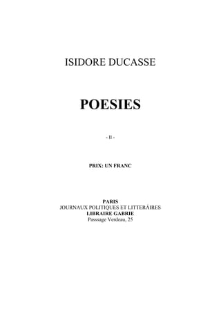 ISIDORE DUCASSE



      POESIES

               - II -




         PRIX: UN FRANC




              PARIS
JOURNAUX POLITIQUES ET LITTERÁIRES
        LIBRAIRE GABRIE
        Passsage Verdeau, 25
 