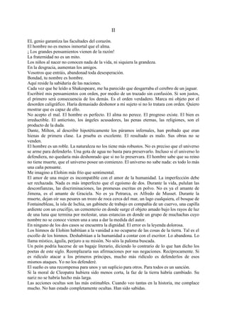 II

EL genio garantiza las facultades del corazón.
El hombre no es menos inmortal que el alma.
¡ Los grandes pensamientos vienen de la razón!
La fraternidad no es un mito.
Los niños al nacer no conocen nada de la vida, ni siquiera la grandeza.
En la desgracia, aumentan los amigos.
Vosotros que entráis, abandonad toda desesperación.
Bondad, tu nombre es hombre.
Aquí reside la sabiduría de las naciones.
Cada vez que he leído a Shakespeare, me ha parecido que desgarraba el cerebro de un jaguar.
Escribiré mis pensamientos con orden, por medio de un trazado sin confusión. Si son justos,
el primero será consecuencia de los demás. Es el orden verdadero. Marca mi objeto por el
desorden caligráfico. Haría demasiado deshonor a mi sujeto si no lo tratara con orden. Quiero
mostrar que es capaz de ello.
No acepto el mal. El hombre es perfecto. El alma no perece. El progreso existe. El bien es
irreductible. El anticristo, los ángeles acusadores, las penas eternas, las religiones, son el
producto de la duda.
Dante, Milton, al describir hipotéticamente los páramos infernales, han probado que eran
hienas de primera clase. La prueba es excelente. El resultado es malo. Sus obras no se
venden.
El hombre es un roble. La naturaleza no los tiene más robustos. No es preciso que el universo
se arme para defenderlo. Una gota de agua no basta para preservarlo. Incluso si el universo lo
defendiera, no quedaría más deshonrado que si no lo preservara. El hombre sabe que su reino
no tiene muerte, que el universo posee un comienzo. El universo no sabe nada: es todo lo más
una caña pensante.
Me imagino a Elohim más frío que sentimental.
El amor de una mujer es incompatible con el amor de la humanidad. La imperfección debe
ser rechazada. Nada es más imperfecto que el egoísmo de dos. Durante la vida, pululan las
desconfianzas, las discriminaciones, las promesas escritas en polvo. No es ya el amante de
Jimena, es el amante de Graciela. No es ya Petrarca, es Alfredo de Musset. Durante la
muerte, dejan oír sus pesares un trozo de roca cerca del mar, un lago cualquiera, el bosque de
Fontainebleau, la isla de Ischia, un gabinete de trabajo en compañía de un cuervo, una capilla
ardiente con un crucifijo, un cementerio en donde surge el objeto amado bajo los rayos de luz
de una luna que termina por molestar, unas estancias en donde un grupo de muchachas cuyo
nombre no se conoce vienen una a una a dar la medida del autor.
En ninguno de los dos casos se encuentra la dignidad. El error es la leyenda dolorosa.
Los himnos de Elohim habitúan a la vanidad a no ocuparse de las cosas de la tierra. Tal es el
escollo de los himnos. Deshabitúan a la humanidad a contar con el escritor. Lo abandona. Lo
llama místico, águila, perjuro a su misión. No sóis la paloma buscada.
Un peón podría hacerse de un bagaje literario, diciendo lo contrario de lo que han dicho los
poetas de este siglo. Reemplazaría sus afirmaciones por sus negaciones. Recíprocamente. Si
es ridículo atacar a los primeros príncipes, mucho más ridículo es defenderlos de esos
mismos ataques. Yo no los defenderé.
El sueño es una recompensa para unos y un suplicio para otros. Para todos es un sanción.
Si la moral de Cleopatra hubiera sido menos corta, la faz de la tierra habría cambiado. Su
nariz no se habría hecho más larga.
Las acciones ocultas son las más estimables. Cuando veo tantas en la historia, me complace
mucho. No han estado completamente ocultas. Han sido sabidas.
 