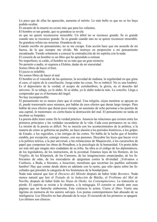 Lo poco que de ellas ha aparecido, aumenta el mérito. Lo más bello es que no se les haya
podido ocultar.
El encanto de la muerte no existe más que para los valientes.
El hombre es tan grande, que su grandeza se revela
en que no quiere reconocerse miserable. Un árbol no se reconoce grande. Se es grande
cuando uno se reconoce grande. Se es grande cuando uno no se quiere reconocer miserable.
Su grandeza refuta sus miserias. Grandeza de rey.
Cuando escribo mi pensamiento, no se me escapa. Esta acción hace que me acuerde de mi
fuerza, de la que siempre me olvido. Me instruyo en proporción a mi pensamiento
encadenado. Tiendo solamente a conocer la contradicción de mi espíritu con la nada.
El corazón de un hombre es un libro que he aprendido a estimar.
No imperfecto, ni caído, el hombre no es más que un gran misterio.
No permito a nadie, ni siquiera a Elohim, dudar de mi sinceridad.
Somos libres de hacer el bien.
El juicio es infalible.
No somos libres de hacer el mal.
El hombre es el vencedor de las quimeras, la novedad de mañana, la regularidad en que gime
el caos, el sujeto de la conciliación. Juzga todas las cosas. No es imbécil. No es una lombriz.
Es el depositario de la verdad, el acopio de certidumbres, la gloria, no el desecho del
universo. Si se rebaja, yo le alabo. Si se alaba, yo le alabo todavía más. Lo concilio. Llega a
comprender que es el hermano del ángel.
No hay incomprensible.
El pensamiento no es menos claro que el cristal. Una religión, cúyas mentiras se apoyan en
él, puede trastornarlo unos minutos, por hablar de esos efectos que duran largo tiempo. Para
hablar de esos efectos que duran poco tiempo, un asesinato de ocho personas a las puertas de
una capital, lo trastornara -es cierto-hasta la destrucción del mal. El pensamiento no tarda en
recobrar su limpidez.
La poesía debe tener como fin la verdad práctica. Anuncia las relaciones que existen entre los
primeros principios y las verdades secundarias de la vida. Cada cosa permanece en su sitio.
La misión de la poesía es difícil. No se mezcla con los acontecimientos de la política, a la
manera de cómo se gobierna un pueblo, no hace alusión a los períodos históricos, a los golpes
de Estado, a los regicidios, a las intrigas de las cortes. No habla de la lucha que el hombre
entabla, por excepción, consigo mismo, con sus pasiones. Descubre las leyes que hacen vivir
a la política teórica, a la paz universal, a las refutaciones de Maquiavelo, a los cucuruchos de
papel que componen las obras de Proudhon, a la psicología de la humanidad. Un poeta debe
ser más útil que ningún otro ciudadano de su tribu. Su obra es el código de los diplomáticos,
de los legisladores, de los instructores, de la juventud. Estamos lejos de los Homero, de los
Virgilio, de los Klopstock, de los Camoens, de las imaginaciones emancipadas, de los fa-
bricantes de odas, de los mercaderes de epigramas contra la divinidad. ¡Volvamos a
Confucio, a Buda, a Sócrates, a Jesucristo, moralistas que recorrían los pueblos sufriendo
hambre! Hay que contar desde ahora en adelante con la razón, que sólo opera sobre las fa-
cultades que presiden la categoría de los fenómenos de la bondad pura.
Nada más natural que leer el Discurso del Método después de haber leído Berenice. Nada
menos natural que leer el Tratado de la Inducción de Biéchy, el Problema del Mal de
Naville, después de haber leído las Hojas de Otoño, las Contemplaciones. La transición se
pierde. El espíritu se resiste a la chatarra, a la mitagogia. El corazón se aturde ante esas
páginas que un fantoche emborrona. Esta violencia lo aclara. Cierra el libro. Vierte una
lágrima en memoria de los autores salvajes. Los poetas contemporáneos han abusado de su
inteligencia. Los filósofos no han abusado de la suya. El recuerdo de los primeros se apagará.
Los últimos son clásicos.
 