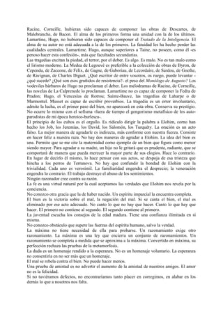 Racine, Corneille, hubieran sido capaces de componer las obras de Descartes, de
Malebranche, de Bacon. El alma de los primeros forma una unidad con la de los últimos.
Lamartine, Hugo, no hubieran sido capaces de componer el Tratado de la Inteligencia. El
alma de su autor no está adecuada a la de los primeros. La fatuidad les ha hecho perder las
cualidades centrales. Lamartime. Hugo, aunque superiores a Taine, no poseen, como él -es
penoso hacer esta confesión-, más que facultades secundarias.
Las tragedias excitan la piedad, el terror, por el deber. Es algo. Es malo. No es tan malo como
el lirismo moderno. La Medea de Legouvé es preferible a la colección de obras de Byron, de
Cependu, de Zaccone, de Félix, de Gagne, de Gaboriau, de Lecordaire, de Sardou, de Goethe,
de Ravignan, de Charles Diguet. ¿Qué escritor de entre vosotros, os ruego, puede levantar -
¿qué sucede? ¿Qué son esos gruñidos de resistencia?- el peso del Monólogo de Augusto? Los
vodeviles bárbaros de Hugo no proclaman el deber. Los melodramas de Racine, de Corneille,
las novelas de La Calprenede lo proclaman. Lamartime no es capaz de componer la Fedra de
Pradon; Hugo, el Venceslas de Rotrou; Sainte-Bauve, las tragedias de Laharpe o de
Marmontel. Musset es capaz de escribir proverbios. La tragedia es un error involuntario,
admite la lucha, es el primer paso del bien, no aparecerá en esta obra. Conserva su prestigio.
No ocurre lo mismo con el sofisma -fuera de tiempo el gongorismo metafísico de los auto-
parodistas de mi época heroico-burlesca-.
El principio de los cultos es el orgullo. Es ridículo dirigir la palabra a Elohim, corno han
hecho los Job, los Jeremías, los David, los Salomón, los Turquéty. La oración es un acto
falso. La mejor manera de agradarle es indirecta, más conforme con nuestra fuerza. Consiste
en hacer feliz a nuestra raza. No hay dos maneras de agradar a Elohim. La idea del bien es
una. Permito que se me cite la maternidad como ejemplo de un bien que figura como menor
siendo mayor. Para agradar a su madre, un hijo no le gritará que es prudente, radiante, que se
comportará de manera que pueda merecer la mayor parte de sus elogios. Hace lo contrario.
En lugar de decirlo él mismo, lo hace pensar con sus actos, se despoja de esa tristeza que
hincha a los perros de Terranova. No hay que confundir la bondad de Elohim con la
trivialidad. Cada uno es verosímil. La familiaridad engendra el desprecio; la veneración
engendra lo contrario. El trabajo destruye el abuso de los sentimientos.
Ningún razonador cree contra su razón.
La fe es una virtud natural por la cual aceptamos las verdades que Elohim nos revela por la
conciencia.
No conozco otra gracia que la de haber nacido. Un espíritu imparcial la encuentra completa.
El bien es la victoria sobre el mal, la negación del mal. Si se canta el bien, el mal es
eliminado por ese acto adecuado. No canto lo que no hay que hacer. Canto lo que hay que
hacer. El primero no contiene al segundo. El segundo contiene al primero.
La juventud escucha los consejos de la edad madura. Tiene una confianza ilimitada en sí
misma.
No conozco obstáculo que supere las fuerzas del espíritu humano, salvo la verdad.
La máxima no tiene necesidad de ella para probarse. Un razonamiento exige otro
razonamiento. La máxima es una ley que encierra un conjunto de razonamientos. Un
razonamiento se completa a medida que se aproxima a la máxima. Convertido en máxima, su
perfección rechaza las pruebas de la metamorfosis.
La duda es un homenaje rendido a la esperanza. No es un homenaje voluntario. La esperanza
no consentiría en no ser más que un homenaje.
El mal se rebela contra el bien. No puede hacer menos.
Una prueba de amistad es no advertir el aumento de la amistad de nuestros amigos. El amor
no es la felicidad.
Si no tuviéramos defectos, no encontraríamos tanto placer en corregimos, en alabar en los
demás lo que a nosotros nos falta.
 