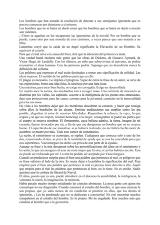 Los hombres que han tomado la resolución de detestar a sus semejantes ignorarán que es
preciso comenzar por detestarse a sí mismos.
Los hombres que no se baten en duelo creen que los hombres que se baten en duelo a muerte
son valientes.
¡ Cómo se agachan en los escaparates las ignominias de la novela! Por un hombre que se
pierde, como otro por una moneda de cien céntimos, a veces parece que uno mataría a un
libro.
Lamartine creyó que la caída de un ángel significaba la Elevación de un Hombre. Se
equivocó al creerlo.
Para que el mal sirva a la causa del bien, diré que la intención del primero es mala.
Una verdad banal encierra más genio que las obras de Dickens, de Gustavo Aymard, de
Victor Hugo, de Landelle. Con los últimos, un niño que sobreviviera al universo, no podría
reconstruir el alma humana. Con las primeras podría. Supongo que no descubriría nunca la
definición del sofisma.
Las palabras que expresan el mal están destinadas a tomar una significación de utilidad. Las
ideas mejoran. El sentido de las palabras participa en ello.
El plagio es necesario. Lo implica el progreso. Sigue de cerca la frase de un autor, se sirve de
sus expresiones, borra una idea falsa, la sustituye por una idea justa.
Una máxima, para estar bien hecha, no exige ser corregida. Exige ser desarrollada.
En cuanto nace la aurora, las muchachas van a recoger rosas. Una corriente de inocencia se
disemina por los valles, las capitales, socorre a la inteligencia de los poetas mas entusiastas,
deja caer protecciones para las cunas, coronas para la juventud, creencias en la inmortalidad
para los ancianos.
He visto a los hombres dejar que los moralistas descubran su corazón, y hacer que recaiga
sobre ellos la bendición de las alturas. Emitían meditaciones tan amplias como les era
posible, alegraban al autor de nuestras felicidades. Respetaban la infancia, la vejez, lo que
respira y lo que no respira, rendían homenaje a la mujer, consagraban al pudor las partes que
el cuerpo se reserva nombrar. El firmamento, cuya belleza admito, la tierra, imagen de mi
corazón, fueron invocados por mí, a fin de que me designaran un hombre que no se creyera
bueno. El espectáculo de ese monstruo, si se hubiera realizado, no me habría hecho morir de
asombro: se muere por más. Todo esto carece de comentarios.
La razón, el sentimiento se aconsejan, se suplen. Cualquiera que conozca solo a uno de los
dos, renunciando al otro, se priva de la totalidad de ayuda que se nos ha concedido para que
nos soportemos. Vauvenargues ha dicho «se priva de una parte de la ayuda».
Aunque su frase y la mía descansen sobre las personificaciones del alma en el sentimiento y
la razón, la que yo escogiera al azar no seria mejor que la otra, si yo las hubiera escrito. Una
no puede ser rechazada por mí. La otra ha podido ser aceptada por Vauvenargues.
Cuando un predecesor emplea para el bien una palabra que pertenece al mal, es peligroso que
su frase subsista al lado de la otra. Es mejor dejar a la palabra la significación del mal. Para
emplear para el bien una palabra que pertenece al mal es preciso tener derecho a ello. Aquél
que emplea para el mal las palabras que pertenecen al bien, no lo tiene. No es creído. Nadie
quisiera usar la corbata de Gérard de Nerval.
El alma, puesto que es una, puede introducir en el discurso la sensibilidad, la inteligencia, la
voluntad, la razón, la imaginación, la memoria.
Había pasado mucho tiempo estudiando las ciencias abstractas. La poca gente con quien me
comuniqué no me disgustaba. Cuando comencé el estudio del hombre, vi que esas ciencias le
son propias, que yo salía menos de mi condición al penetrar en ellas, que los demás al
ignorarlas. ¡ Les he perdonado que no se dedicaran a conocerlas! No creí encontrar muchos
compañeros en el estudio del hombre. Es lo propio. Me he engañado. Hay muchos más que
estudian al hombre que a la geometría.
 