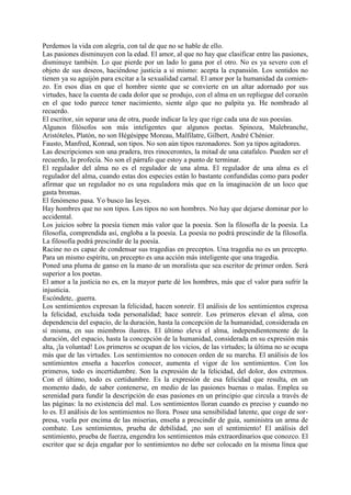 Perdemos la vida con alegría, con tal de que no se hable de ello.
Las pasiones disminuyen con la edad. El amor, al que no hay que clasificar entre las pasiones,
disminuye también. Lo que pierde por un lado lo gana por el otro. No es ya severo con el
objeto de sus deseos, haciéndose justicia a si mismo: acepta la expansión. Los sentidos no
tienen ya su aguijón para excitar a la sexualidad carnal. El amor por la humanidad da comien-
zo. En esos días en que el hombre siente que se convierte en un altar adornado por sus
virtudes, hace la cuenta de cada dolor que se produjo, con el alma en un repliegue del corazón
en el que todo parece tener nacimiento, siente algo que no palpita ya. He nombrado al
recuerdo.
El escritor, sin separar una de otra, puede indicar la ley que rige cada una de sus poesías.
Algunos filósofos son más inteligentes que algunos poetas. Spinoza, Malebranche,
Aristóteles, Platón, no son Hégésippe Moreau, Malfilatre, Gilbert, André Chénier.
Fausto, Manfred, Konrad, son tipos. No son aún tipos razonadores. Son ya tipos agitadores.
Las descripciones son una pradera, tres rinocerontes, la mitad de una catafalco. Pueden ser el
recuerdo, la profecía. No son el párrafo que estoy a punto de terminar.
El regulador del alma no es el regulador de una alma. El regulador de una alma es el
regulador del alma, cuando estas dos especies están lo bastante confundidas como para poder
afirmar que un regulador no es una reguladora más que en la imaginación de un loco que
gasta bromas.
El fenómeno pasa. Yo busco las leyes.
Hay hombres que no son tipos. Los tipos no son hombres. No hay que dejarse dominar por lo
accidental.
Los juicios sobre la poesía tienen más valor que la poesía. Son la filosofla de la poesía. La
filosofía, comprendida así, engloba a la poesía. La poesía no podrá prescindir de la filosofía.
La filosofía podrá prescindir de la poesía.
Racine no es capaz de condensar sus tragedias en preceptos. Una tragedia no es un precepto.
Para un mismo espíritu, un precepto es una acción más inteligente que una tragedia.
Poned una pluma de ganso en la mano de un moralista que sea escritor de primer orden. Será
superior a los poetas.
El amor a la justicia no es, en la mayor parte dé los hombres, más que el valor para sufrir la
injusticia.
Escóndete, .guerra.
Los sentimientos expresan la felicidad, hacen sonreír. El análisis de los sentimientos expresa
la felicidad, excluida toda personalidad; hace sonreír. Los primeros elevan el alma, con
dependencia del espacio, de la duración, hasta la concepción de la humanidad, considerada en
sí misma, en sus miembros ilustres. El último eleva el alma, independientemente de la
duración, del espacio, hasta la concepción de la humanidad, considerada en su expresión más
alta, ¡la voluntad! Los primeros se ocupan de los vicios, de las virtudes; la última no se ocupa
más que de las virtudes. Los sentimientos no conocen orden de su marcha. El análisis de los
sentimientos enseña a hacerlos conocer, aumenta el vigor de los sentimientos. Con los
primeros, todo es incertidumbre. Son la expresión de la felicidad, del dolor, dos extremos.
Con el último, todo es certidumbre. Es la expresión de esa felicidad que resulta, en un
momento dado, de saber contenerse, en medio de las pasiones buenas o malas. Emplea su
serenidad para fundir la descripción de esas pasiones en un principio que circula a través de
las páginas: la no existencia del mal. Los sentimientos lloran cuando es preciso y cuando no
lo es. El análisis de los sentimientos no llora. Posee una sensibilidad latente, que coge de sor-
presa, vuela por encima de las miserias, enseña a prescindir de guía, suministra un arma de
combate. Los sentimientos, prueba de debilidad, ¡no son el sentimiento! El análisis del
sentimiento, prueba de fuerza, engendra los sentimientos más extraordinarios que conozco. El
escritor que se deja engañar por lo sentimientos no debe ser colocado en la misma línea que
 