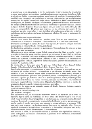 el escritor que no se deja engañar ni por los sentimientos ni por sí mismo. La juventud se
propone lucubraciones sentimentales. La edad madura comienza a razonar sin turbarse. Sólo
sentía, piensa. Dejaba vagar sus sensaciones: ahora le concede un piloto. Si considero a la hu-
manidad como a una mujer, no revelaré que su juventud está en declive, que su edad madura
se aproxima. Su espíritu cambia hacia mejor sentido. El ideal de su poesía cambiará también.
Las tragedias, los poemas, las elegías, no dominarán. ¡ Dominará la frialdad de la máxima!
En tiempos de Quinault hubieran sido capaces de comprender lo que acabo de decir. Gracias
a algunos destellos dispersos, desde hace algunos años, en las revistas, en los libros, he sido
capaz de comprenderlo. El género que emprendo es tan diferente del género de los
moralistas, que sólo comprueban el mal, sin indicar el remedio, como el de éstos es de los
melodramas, de las oraciones, de la oda, de la estancia religiosa. No existe el sentimiento de
las luchas.
Elohim está hecho a imagen del hombre.
Muchas cosas ciertas son contradichas. Muchas cosas falsas no son contradichas. La
contradicción es la marca de la falsedad. La no contradicción es la señal de la certidumbre.
Existe una filosofía para la ciencia. No existe para la poesía. No conozco a ningún moralista
que sea poeta de primer orden. Es extraño, dirá alguien.
Es algo horrible sentir cómo se escurre lo que se posee. Uno se aferra a ello sólo con la idea
de ver si hay algo permanente.
El hombre es un sujeto vacío de errores. Todo le muestra la verdad. Nada le engaña. Los dos
principios de la verdad, razón, sentidos, aparte de que no carecen de sinceridad, se clarifican
uno a otro. Los sentidos clarifican a la razón por medio de verdaderas apariencias. El mismo
servicio que le prestan, lo reciben de ella. Cada uno se toma la revancha. Los fenómenos del
alma apaciguan los sentidos, les producen impresiones que no garantizo no sean enojosas. No
mienten. No engañan a porfía.
La poesía debe ser hecha por todos. No por uno. ¡Pobre Hugo! ¡Pobre Racine! ¡Pobre
Coppée! ¡Pobre Corneille! ¡Pobre Boileau! ¡Pobre Scarron! Tics; tics, y tics.
Las ciencias tienen dos extremidades que se tocan. La primera es la ignorancia en que se
encuentran los hombres al nacer. La segunda es la que alcanzan las grandes almas. Han
recorrido lo que los hombres pueden saber, comprueban que lo saben todo y vuelven a
encontrarse en la misma ignorancia de la que habían partido. Es una ignorancia prudente, que
se conoce. Aquellos que, habiendo salido de la primera ignorancia, no han podido llegar a la
otra, tienen cierto tinte de esa ciencia suficiente, se hacen los entendidos. No perturban al
mundo, no juzgan todo mal como los otros. El pueblo, los hábiles, componen la marcha de
una nación. Los otros, que la respetan, no son menos respetados.
Para conocer las cosas, no es necesario conocer el detalle. Como es limitado, nuestros
conocimientos son sólidos.
El amor no se confunde con la poesía.
¡ La mujer está a mis pies!
Para describir el cielo, no es necesario transportar hasta él los materiales de la tierra. Es
necesario dejar la tierra, sus materiales, allí donde están, a fin de embellecer la vida con su
ideal. Tutear a Elohim, dirigirle la palabra, es una bufonada que no es conveniente. El mejor
medio de demostrarle reconocimiento, no es gritarle al oído con un corno que es poderoso,
que ha creado el mundo, que somos unos gusanos en comparación con su grandeza. El lo
sabe mejor que nosotros. Los hombres pueden dispensarse de hacérselo saber. El mejor
medio de demostrarle reconocimiento es consolar a la humanidad, entregarle todo a ella,
llevarla de la mano, tratarla fraternalmente. Es más verdadero.
Para estudiar el orden, no es necesario estudiar el desorden. Las experiencias científicas,
como las tragedias, las estancias a mi hermana, el galimatías de los infortunios, no tiene nada
que hacer aquí abajo.
 