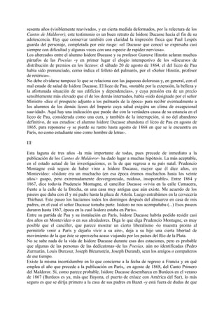 sesenta años (visiblemente reavivados, y en cierta medida deformados, por la relectura de los
Cantos de Maldoror), este testimonio es un buen retrato de Isidore Ducasse hacia el fin de su
adolescencia. Hay que conservar también con claridad la impresión física que Paul Lespés
guarda del personaje, completada por este rasgo: «el Ducasse que conocí se expresaba casi
siempre con dificultad y algunas veces con una especie de rapidez nerviosa».
Los altercados entre el alumno Isidore Ducasse y su profesor Gustave Hinstin aclaran muchos
párrafos de las Poesías -y en primer lugar el elogio intempestivo de los «discursos de
distribución de premios en los liceos»: el sábado 20 de agosto de 1864, el del liceo de Pau
había sido pronunciado, como indica el folleto del palmarés, por el «Señor Hinstin, profesor
de retórica»-.
No debe olvidarse tampoco lo que se relaciona con las jaquecas dolorosas y, en general, con el
mal estado de salud de Isidore Ducasse. El liceo de Pau, «notable por la extensión, la belleza y
la afortunada situación de sus edificios y dependencias», y cuya pensión era de un precio
sensiblemente más elevado que el de los demás internados, había «sido designado por el señor
Ministro -dice el prospecto adjunto a los palmarés de la época- para recibir eventualmente a
los alumnos de los demás liceos del Imperio cuya salud exigiéra un clima de excepcional
suavidad». Aquí hay una indicación que puede dar con la verdadera causa de su estancia en el
liceo de Pau, considerada como una cura, y también de la interrupción, si no del abandono
definitivo, de sus estudios: el alumno Isidore Ducasse abandona el liceo de Pau en agosto de
1865, para reponerse -y se pierde su rastro hasta agosto de 1868 en que se le encuentra en
París, no como estudiante sino como hombre de letras-.

III

Esta laguna de tres años -la más importante de todas, pues precede de inmediato a la
publicación de los Cantos de Maldoror- ha dado lugar a muchas hipótesis. La más aceptable,
en el estado actual de las investigaciones, es la de que regresa a su país natal. Prudencio
Montagne está seguro de haber visto a Isidore Ducasse, mayor que él diez años, en
Montevideo: «Isidore era un muchacho (en esa época éramos muchachos hasta los veinte
años> guapo, pero extremadamente desvergonzado, ruidoso, insoportable». Entre 1864 y
1867, dice todavía Prudencio Montagne, el canciller Ducasse «vivía en la calle Camacera,
frente a la calle de la Brecha, en una casa muy antigua que aún existe. Me acuerdo de los
paseos que daba con él y mi padre hasta la plaza de Artola. Luego entrabámos en la cervecería
Thiébaut. Este paseo los hacíamos todos los domingos después del almuerzo en casa de mis
padres, en el cual el señor Ducasse tomaba parte. Isidoro no nos acompañaba (...) Esos paseos
duraron hasta 1867, época en la cual Isidoro estaba en París».
Entre su partida de Pau y su instalación en París, Isidore Ducasse habría podido residir casi
dos años en Montevideo o en sus alrededores. Diga lo que diga Prudencio Montagne, es muy
posible que el canciller, que parece mostrar un cierto liberalismo -lo muestra pronto al
permitirle venir a París y dejarlo vivir a su aire-, deja a su hijo una cierta libertad de
movimiento de la que éste se aprovecha acaso viajando por los países del Río de la Plata.
No se sabe nada de la vida de Isidore Ducasse durante esas dos estaciones, pero es probable
que algunas de las personas de las dedicatonas~de las Poesías, aún no identificadas (Pedro
Zurmarán, Louis Durcour, Joseph Bleumstein, Joseph Durand), sean los amigos o compañeros
de ese tiempo.
Existe la misma incertidumbre en lo que concierne a la fecha de regreso a Francia y en qué
emplea el año que precede a la publicación en París,. en agosto de 1868, del Canto Primero
del Maldoror. Si, como parece probable, Isidore Ducasse desembarca en Burdeos en el verano
de 1867 (Burdeos es ya, más que Bayona, el puerto de enlace con América del Sur), lo más
seguro es que se dirija primero a la casa de sus padres en Bazet -y está fuera de dudas de que
 