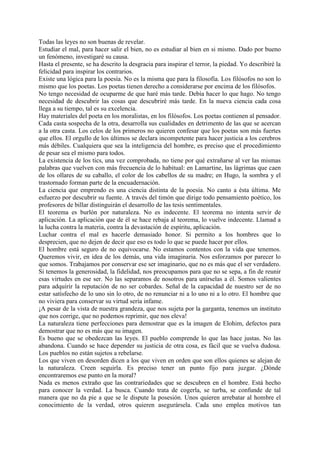 Todas las leyes no son buenas de revelar.
Estudiar el mal, para hacer salir el bien, no es estudiar al bien en si mismo. Dado por bueno
un fenómeno, investigaré su causa.
Hasta el presente, se ha descrito la desgracia para inspirar el terror, la piedad. Yo describiré la
felicidad para inspirar los contrarios.
Existe una lógica para la poesía. No es la misma que para la filosofía. Los filósofos no son lo
mismo que los poetas. Los poetas tienen derecho a considerarse por encima de los filósofos.
No tengo necesidad de ocuparme de que haré más tarde. Debía hacer lo que hago. No tengo
necesidad de descubrir las cosas que descubriré más tarde. En la nueva ciencia cada cosa
llega a su tiempo, tal es su excelencia.
Hay materiales del poeta en los moralistas, en los filósofos. Los poetas contienen al pensador.
Cada casta sospecha de la otra, desarrolla sus cualidades en detrimento de las que se acercan
a la otra casta. Los celos de los primeros no quieren confesar que los poetas son más fuertes
que ellos. El orgullo de los últimos se declara incompetente para hacer justicia a los cerebros
más débiles. Cualquiera que sea la inteligencia del hombre, es preciso que el procedimiento
de pesar sea el mismo para todos.
La existencia de los tics, una vez comprobada, no tiene por qué extrañarse al ver las mismas
palabras que vuelven con más frecuencia de lo habitual: en Lamartine, las lágrimas que caen
de los ollares de su caballo, el color de los cabellos de su madre; en Hugo, la sombra y el
trastornado forman parte de la encuadernación.
La ciencia que emprendo es una ciencia distinta de la poesía. No canto a ésta última. Me
esfuerzo por descubrir su fuente. A través del timón que dirige todo pensamiento poético, los
profesores de billar distinguirán el desarrollo de las tesis sentimentales.
El teorema es burlón por naturaleza. No es indecente. El teorema no intenta servir de
aplicación. La aplicación que de él se hace rebaja al teorema, lo vuelve indecente. Llamad a
la lucha contra la materia, contra la devastación de espíritu, aplicación.
Luchar contra el mal es hacerle demasiado honor. Si permito a los hombres que lo
desprecien, que no dejen de decir que eso es todo lo que se puede hacer por ellos.
El hombre está seguro de no equivocarse. No estamos contentos con la vida que tenemos.
Queremos vivir, en idea de los demás, una vida imaginaria. Nos esforzamos por parecer lo
que somos. Trabajamos por conservar ese ser imaginario, que no es más que el ser verdadero.
Si tenemos la generosidad, la fidelidad, nos preocupamos para que no se sepa, a fin de reunir
esas virtudes en ese ser. No las separamos de nosotros para unírselas a él. Somos valientes
para adquirir la reputación de no ser cobardes. Señal de la capacidad de nuestro ser de no
estar satísfecho de lo uno sin lo otro, de no renunciar ni a lo uno ni a lo otro. El hombre que
no viviera para conservar su virtud sería infame.
¡A pesar de la vista de nuestra grandeza, que nos sujeta por la garganta, tenemos un instituto
que nos corrige, que no podemos reprimir, que nos eleva!
La naturaleza tiene perfecciones para demostrar que es la imagen de Elohim, defectos para
demostrar que no es más que su imagen.
Es bueno que se obedezcan las leyes. El pueblo comprende lo que las hace justas. No las
abandona. Cuando se hace depender su justicia de otra cosa, es fácil que se vuelva dudosa.
Los pueblos no están sujetos a rebelarse.
Los que viven en desorden dicen a los que viven en orden que son ellos quienes se alejan de
la naturaleza. Creen seguirla. Es preciso tener un punto fijo para juzgar. ¿Dónde
encontraremos ese punto en la moral?
Nada es menos extraño que las contrariedades que se descubren en el hombre. Está hecho
para conocer la verdad. La busca. Cuando trata de cogerla, se turba, se confunde de tal
manera que no da pie a que se le dispute la posesión. Unos quieren arrebatar al hombre el
conocimiento de la verdad, otros quieren asegurársela. Cada uno emplea motivos tan
 