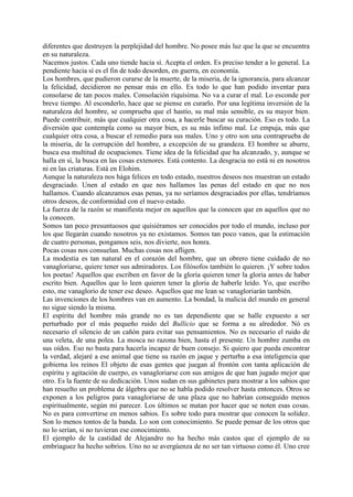 diferentes que destruyen la perplejidad del hombre. No posee más luz que la que se encuentra
en su naturaleza.
Nacemos justos. Cada uno tiende hacia sí. Acepta el orden. Es preciso tender a lo general. La
pendiente hacia sí es el fin de todo desorden, en guerra, en economía.
Los hombres, que pudieron curarse de la muerte, de la miseria, de la ignorancia, para alcanzar
la felicidad, decidieron no pensar más en ello. Es todo lo que han podido inventar para
consolarse de tan pocos males. Consolación riquísima. No va a curar el mal. Lo esconde por
breve tiempo. Al esconderlo, hace que se piense en curarlo. Por una legítima inversión de la
naturaleza del hombre, se comprueba que el hastío, su mal más sensible, es su mayor bien.
Puede contribuir, más que cualquier otra cosa, a hacerle buscar su curación. Eso es todo. La
diversión que contempla como su mayor bien, es su más ínfimo mal. Le empuja, más que
cualquier otra cosa, a buscar el remedio para sus males. Uno y otro son una contraprueba de
la miseria, de la corrupción del hombre, a excepción de su grandeza. El hombre se aburre,
busca esa multitud de ocupaciones. Tiene idea de la felicidad que ha alcanzado, y, aunque se
halla en sí, la busca en las cosas extenores. Está contento. La desgracia no está ni en nosotros
ni en las criaturas. Está en Elohim.
Aunque la naturaleza nos hága felices en todo estado, nuestros deseos nos muestran un estado
desgraciado. Unen al estado en que nos hallamos las penas del estado en que no nos
hallamos. Cuando alcanzamos esas penas, ya no seríamos desgraciados por ellas, tendríamos
otros deseos, de conformidad con el nuevo estado.
La fuerza de la razón se manifiesta mejor en aquellos que la conocen que en aquellos que no
la conocen.
Somos tan poco presuntuosos que quisiéramos ser conocidos por todo el mundo, incluso por
los que llegarán cuando nosotros ya no existamos. Somos tan poco vanos, que la estimación
de cuatro personas, pongamos seis, nos divierte, nos honra.
Pocas cosas nos consuelan. Muchas cosas nos afligen.
La modestia es tan natural en el corazón del hombre, que un obrero tiene cuidado de no
vanagloriarse, quiere tener sus admiradores. Los filósofos también lo quieren. ¡Y sobre todos
los poetas! Aquellos que escriben en favor de la gloria quieren tener la gloria antes de haber
escrito bien. Aquellos que lo leen quieren tener la gloria de haberle leído. Yo, que escribo
esto, me vanaglorio de tener ese deseo. Aquellos que me lean se vanagloriarán también.
Las invenciones de los hombres van en aumento. La bondad, la malicia del mundo en general
no sigue siendo la misma.
El espíritu del hombre más grande no es tan dependiente que se halle expuesto a ser
perturbado por el más pequeño ruido del Bullicio que se forma a su alrededor. Nó es
necesario el silencio de un cañón para evitar sus pensamientos. No es necesario el ruido de
una veleta, de una polea. La mosca no razona bien, hasta el presente. Un hombre zumba en
sus oídos. Eso no basta para hacerla incapaz de buen consejo. Si quiero que pueda encontrar
la verdad, alejaré a ese animal que tiene su razón en jaque y perturba a esa inteligencia que
gobierna los reinos El objeto de esas gentes que juegan al frontón con tanta aplicación de
espíritu y agitación de cuerpo, es vanagloriarse con sus amigos de que han jugado mejor que
otro. Es la fuente de su dedicación. Unos sudan en sus gabinetes para mostrar a los sabios que
han resuelto un problema de álgebra que no se habla podido resolver hasta entonces. Otros se
exponen a los peligros para vanagloriarse de una plaza que no habrían conseguido menos
espiritualmente, según mi parecer. Los últimos se matan por hacer que se noten esas cosas.
No es para convertirse en menos sabios. Es sobre todo para mostrar que conocen la solidez.
Son lo menos tontos de la banda. Lo son con conocimiento. Se puede pensar de los otros que
no lo serían, si no tuvieran ese conocimiento.
El ejemplo de la castidad de Alejandro no ha hecho más castos que el ejemplo de su
embriaguez ha hecho sobrios. Uno no se avergúenza de no ser tan virtuoso como él. Uno cree
 