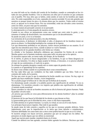no estar del todo en las virtudes del común de los hombres, cuando se contempla en las vir-
tudes de esos grandes hombres. Uno se relaciona con ellos por el extremo en que contactan
con el pueblo. Por muy altos que se hallen, están unidos al resto de los hombres por algún
sitio. No están suspendidos en el aire, separados de nuestra sociedad. Si son más grandes que
nosotros es porque tienen los pies a la misma altura que los nuestros. Todos están al mismo
nivel, se apoyan en la misma tierra. Por esa extremidad, están tan elevados como nosotros,
como los niños, un poco más que los animales.
La mejor manera de persuadir consiste en no persuadir.
La desesperación es el más pequeño de nuestros errores.
Cuando se nos ofrece un pensamiento como una verdad que corre entre la gente, y nos
tomamos el trabajo de desarrollarlo, nos encontramos que es un descubrimiento.
Se puede ser justo, si no se es humano.
Las tormentas de la juventud preceden a los días brillantes.
La inconsciencia, el deshonor, la lubricidad, el odio, el desprecio de los hombres tienen un
precio en dinero. La liberalidad multiplica las ventajas de la riqueza.
Los que demuestran probidad en sus placeres, tienen sincera probidad en sus asuntos. Es el
signo de una naturaleza poco feroz, cuando el placer se vuelve humano.
La moderación de los grandes hombres sólo limita sus virtudes.
Es ofender a los humanos dedicarles alabanzas que ensanchan los límites de su mérito.
Muchas gentes son lo bastante modestas como para sufrir sin pena que se les aprecie.
Es necesario esperar todo, no temer nada, del tiempo, de los hombres.
Si el mérito, la gloria no hacen desgraciados a los hombres, lo que se llama desgracia no
merece sus lamentos. Un alma se digna aceptar la fortuna, el descanso, si es preciso añadirle
el vigor de sus sentimientos, el vuelo de su genio.
Se estiman los grandes designios cuando uno se siente capaz de grandes éxitos.
La cautela es el aprendizaje de los espíritus.
Se dicen cosas sólidas cuando no se pretende decir cosas extraordinarias.
No hay nada falso que sea verdadero; no hay nada verdadero que sea falso. Todo es lo
contrario del sueño, de la mentira.
No hay que creer en que lo que la naturaleza ha hecho amable sea vicioso. No hay siglo ni
pueblo que haya establecido virtudes, vicios imaginarios.
No se puede juzgar la belleza de la vida sino por la belleza de la muerte.
Un dramaturgo puede conceder a la palabra pasión una significación de utilidad. Ya no es
dramaturgo. Un moralista concede a no importa qué palabra una significación de utilidad.
¡Continúa siendo moralista!
Quien considere la vida de un hombre encuentra en ella la historia del género humano. Nada
ha podido volverlo malo.
¿Es preciso que escriba en verso para diferenciarme de los demás hombres? ¡Que la caridad
se pronuncie!
El pretexto de los que hacen la felicidad de los demás es que desean su bien.
La generosidad goza con la felicidad de otros, como si ella fuera responsable.
El orden domina en el género humano. La razón, la virtud, no son en él lo más fuerte.
Los príncipes hacen pocos ingratos. Dan todo lo que pueden.
Se puede amar de todo corazón a aquellos en los que se reconoce grandes defectos. Sería
impertinente creer que la imperfección es la única que tiene derecho a complacemos.
Nuestras debilidades nos unen tanto uno a otros como podría hacerlo lo que no es la virtud.
Si nuestros amigos nos hacen servicios, pensamos que por ser amigos nos los deben. No
pensamos en modo alguno que nos deben su enemistad.
Aquél que naciera para mandar, mandaría hasta en el trono.
Cuando los deberes nos han agotado, creemos haber agotado los deberes. Decimos que todo
 