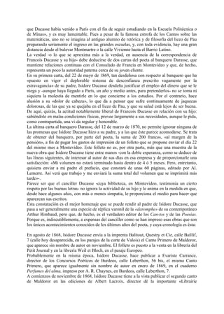que Ducasse había venido a París con el fin de seguir estudiando en la Escuela Politécnica o
de Minas», y es muy lamentable. Pues a pesar de la famosa estrofa de los Cantos sobre las
matemáticas, uno no se imagina al antiguo alumno de retórica y de filosofía del liceo de Pau
preparando seriamente el ingreso en las grandes escuelas, y, con toda evidencia, hay una gran
distancia desde el bulevar Montmartre o la calle Vivienne hasta el Barrio Latino.
La verdad -o lo que se aproxima más a la verdad, en ausencia de la correspondencia de
Francois Ducasse y su hijo- debe deducirse de dos cartas del poeta al banquero Darasse, que
mantiene relaciones continuas con el Consulado de Francia en Montevideo y que, de hecho,
representa un poco la autoridad paterna cerca de su joven cliente.
En su primera carta, del 22 de mayo de 1869, tan desdeñosa con respecto al banquero que ha
«puesto en vigor el deplorable sistema de desconfianza prescrito vagamente por la
estravagancia» de su padre, Isidore Ducasse desdeña justificar el empleo del dinero que se le
niega y -aunque haya llegado a París, un año y medio antes, para pretenderlos- no se toma ni
siquiera la molestia de mentirle en lo que concierne a los estudios. Por el contrario, hace
alusión a su «dolor de cabeza», lo que da a pensar que sufre continuamente de jaquecas
dolorosas, de las que ya se quejaba en el liceo de Pau, y que su salud está lejos de ser buena.
De aquí, quizás, la actitud notablemente liberal de Francois Ducasse en relación con su hijo:
sabiéndolo en malas condiciones físicas, provee largamente a sus necesidades, aunque le pida,
como contrapartida, una vi-da regular y honorable.
La última carta al banquero Darasse, del 12 de marzo de 1870, no permite ignorar ninguna de
las promesas que Isidore Ducasse hizo a su padre, y a las que éste parece acomodarse. Se trata
de obtener del banquero, por parte del poeta, la suma de 200 francos, «al margen de la
pensión», a fin de pagar los gastos de impresión de un folleto que se propone enviar el día 22
del mismo mes a Montevideo. Este folleto no es, por otra parte, más que una muestra de la
nueva obra que Isidore Ducasse tiene entre manos -con la doble esperanza, como se deduce de
las líneas siguientes, de interesar al autor de sus días en esa empresa y de proporcionarle una
satisfacción: «Mi volumen no estará terminado hasta dentro de 4 ó 5 meses. Pero, entretanto,
quisiera enviar a mi padre el prefacio, que constará de unas 60 páginas, editado por Al.
Lemerre. Así verá que trabajo y me enviará la suma total del volumen que se imprimirá más
tarde»-.
Parece ser que el canciller Ducasse -cuya biblioteca, en Montevideo, testimonia un cierto
respeto por las buenas letras- no ignora la actividad de su hijo y le anima en la medida en que,
desde hace algunos años, con más o menos simpatía, le proporciona el medio para hacer que
aparezcan sus escritos.
Esta constatación es el mejor homenaje que se puede rendir al padre de Isidore Ducasse, que
pasa a ser generalmente una especie de réplica varonil de la «daromphe» de su contemporáneo
Arthur Rimbaud, pero que, de hecho, es el verdadero editor de los Can-tos y de las Poesías.
Porque es, indiscutiblemente, a expensas del canciller como se han impreso esas obras que son
los únicos acontecimientos conocidos de los últimos años del poeta, y cuya cronología es ésta:

En agosto de 1868, Isidore Ducasse envía a la imprenta Balitout, Questry et Cie, calle Baillif,
7 (calle hoy desaparecida, en los parajes de la corte de Valois) el Canto Primero de Maldoror,
que aparece sin nombre de autor en noviembre. El folleto es puesto a la venta en la librería del
Petit Journal y en la librería Weil et Bloch, en el pasaje Europeo.
Probablemente en la misma época, Isidore Ducasse, hace publicar a Evariste Carrance,
director de los Concursos Poéticos de Burdeos, calle Leberthon, 56 bis, el mismo Canto
Primero, que aparece igualmente sin nombre de autor en enero de 1869, en el cuaderno
Perfumes del alma, impreso por A. R. Chaynes, en Burdeos, calle Leberthon, 7.
A comienzos de noviembre de 1868, Isidore Ducasse tiene a la vista publicar el segundo canto
de Maldoror en las ediciones de Albert Lacroix, director dé la importante «Librairie
 