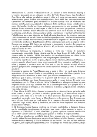 Internacionale, A. Lacroix, Verboeckhoven et Cie., editeurs á Paris, Bruxelles, Leipzig et
Livourne», que cuenta en sus catálogos con obras de Victor Hugo, Eugéne Sue, Proudhon y
Zola. No se sabe nada de las relaciones entre el editor y el poeta, pero es preciso creer que
Albert Lacroix guarda de él un vivo recuerdo cuando, hacia 1890, da a su compatriota León
Genonceaux los elementos para este retrato de Isidore Ducasse: «Era un muchacho alto,
moreno, imberbe, nervioso, ordenado y trabajador. Sólo escribía de noche, sentado ante su
piano. Declamaba, forjaba sus frases, cubriendo sus prosopopeyas con acordes». El lado
personal de este testimonio se explica por la relación de vecindad que pudieron establecerse
entre los dos hombres: Isidore Ducasse vivía entonces en el 32 de la calle del Faubourg-
Montmartre, y la Librairie Internacionale se hallaba en el número 15 del bulevar Montmartre.
Probablemente es en esta dirección en donde el poeta deposita, en los primeros meses de
1869, el manuscrito de los seis Cantos de Maldoror por el conde de Lautréamont -pseudónimo
sacado, como se sabe, de Lautréamont, novela histórica de Eugéne Sue-. El autor y el editor
convienen las condiciones de publicación: el libro será impreso con gastos a cargo de Isidore
Ducasse, que entrega 400 francos de anticipo-y el manuscrito se envía a la imprenta de
Lacroix y Verboeckhoven, en el bulevar Waterloo, 42, en Bruselas, que compone la obra a lo
largo del verano de1869-.
Una vez terminada la impresión, le entregan al poeta una veintena de ejemplares
encuadernados y revestidos de una cubierta amarilla que lleva, debajo del título: «Paris, / En
venta en todas las librerías / 1869». Los nombres de los editores figuran, en calidad de im-
presores, al dorso de la primera portada y en la segunda plana de la cubierta.
Si se quiere creer lo que escribe el poeta, algunos meses más tarde, al banquero Darasse, es
entonces cuando Mbert Lacroix tiene conocimiento del libro, renuncia a publicarlo como
editor, y suspende la puesta en venta. («...Pero, una vez que fue impreso, se negó a hacerlo
aparecer, porque la vida estaba pintada con colores demasiado amargos, y temía al procurador
general»).
Se conoce la reacción de Poulet-Malassis, que le gusta el libro y no puede dejar de juzgar
severamente –él que ha sacrificado su tranquilidad y su fortuna a la Ii bre expresión de su
amigo Baudelaire- la huida de Al bert Lacroix y su asociado Verboeckhoven.
Apremiado por el poeta, éste último ve la posibili dad de vender los Cantos, a título de
depositario, er Bélgica y en Suiza. Ese compromiso recibe el consen timiento del poeta, como
testimonia su carta del 27 de octubre de 1869 a Verboeckhoven: «Sus proposiciones han sido
aceptadas: el que yo le haga vendedor para mí, el cuarenta por ciento y el ejemplar 13º». A
pesa. de este acuerdo de principio, la obra permanece en e sótano y el poeta morirá sin haberla
visto en las librerías.
El 21 de febrero de 1870, Isidore Ducasse pregunto todavía a Verboeckhoven qué se ha hecho
de los Cantos: «Lacroix, ¿ha cedido la edición o qué ha hecho' ¿O la ha rechazado usted? El
no me ha dicho nada No le he vuelto a ver desde entonces». Sin embargo anuncia que ha
renegado de su pasado y que llevar,' a Albert Lacroix, en los primeros días de marzo, una
nueva obra en donde «corrige en el sentido de la esperanza» los «más bellos poemas» de
Lamartine, Hugo Musset, Byron y Baudelaire, así como los «seis fragmentos más perversos
de (su) dichoso librejo».
El 12 de marzo, Isidore Ducasse confirma ese proyecto, escribiéndole al banquero Darasse
que ha «cambiado completamente de método, para cantar exclusi vamente la espera, la
esperanza, la SERENIDAD, 1' dicha, el DEBER», y que va a publicar dentro de uno diez días
con el editor Lemerre un folleto de 60 páginas que será el prefacio de su próximo libro.
Pero igual que abandonó en seguida la idea de hacer aparecer una obra en las ediciones de
Lacroix, Isidore Ducasse abandona su proyecto de prefacio cor el editor Lemerre, y confía a la
imprenta Balitout Questroy et Cie la impresión de las Poesías. Esta obra no tiene nada que
ver, parece, con los proyectos precedentes, pues «no corrige» las poesías de Lamartine, Hugo,
 