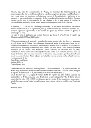 Musset, etc., sino los pensamientos de Pascal, las máximas de Rochefoucauld y de
Vauvenargues. En fin, no podría considerarse esas Poesías por un «prefacio a un libro futuro»,
pues -para tomar los términos, perfectamente claros, de la dedicatoria y del aviso a los
lectores- es una «publicación permanente» de los «prosáicos fragmentos que Isidore Ducasse
piensa escribir «en la continuación de las edades» y de la cual asume él mismo la
responsabilidad ante la ley, como indica la nota impresa en el reverso de la cubierta:

«Le Gérant, / I.D. / Calle del Faubourg-Montmartre, 7». El primer fascículo de las Poesías
aparece en abril de 1870, el segundo en junio, y no hay duda de que el tercero, el cuarto, etc.,
hubieran aparecido igualmente, si la muerte del poeta no hubiera venido de pronto a
interrumpir su obra.
He aquí el acta de defunción de Isidore Ducasse, que lleva el n.0 2.028 en el registro de
fallecidos del año 1870 del IX Distrito:

El jueves veinticuatro de noviembre de mil ochocientos setenta, a las dos horas es levantada
acta de defunción de Isidore Lucien Ducasse, hombre de letras, de veinticuatro años, nacido
en Montevideo (América Meridional), fallecido esta mañana a las ocho horas en su domicilio
de la calle del Faubourg-Montmartre, siete, soltero, sin otros datos. Dicha acta se levanta en
presencia de los señores Jules Francois Dupuis, hotelero, de cincuenta años de edad,
residente en París, calle del Faubourg-Montmartre, siete, y de Antoine Milleret, mozo de
hotel, de treinta años de edad, residente en la misma casa, testigos que han firmado con
nosotros, Louis Gustave Nast, adjunto del alcalde, tras la lectura hecha, el fallecimiento
constatado ante la ley.
Jules Fran~ois Dupuis
Antoine Milleret
Louis Gustave Nast

Isidore Ducasse fue inhumado al día siguiente, 25 de noviembre de 1870, en el cementerio del
Norte (hoy Montmartre-Norte) en una concesión temporal de la 35 a División, como atestigua
el registro de entradas en 1870, en donde está inscrito con el número 9.257.
El 20 de enero de 1871, según el número 1.166 del registro del año, Isidore Ducasse fue
transferido a la 4ª División, que sería desafectada y recobrada por la Villa de París, a fines
inmobiliarios, entre 1880 y 1890. Los despojos que provenían de las concesiones temporales -
y todo lleva a creer que los del poeta formaban parte- fueron entonces vertidos en el Osario de
Pantin.

Maurice Saillet
 