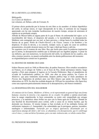 DE LA REVISTA «LA JENEUSSE»

Bibliografía
Los Cantos de Maldoror
(un volumen, cd. Defaux, calle de Croisant, 8)

El primer efecto producido por la lectura de este libro es de asombro: el énfasis hiperbólico
del estilo, la salvaje rareza, el vigor desesperado de la idea, el contraste de ese lenguaje
apasionado con las más insípidas lucubraciones de nuestro tiempo, arrojan de antemano al
espíritu en un profundo estupor.
Alfredo de Musset habla en alguna parte de lo que él llama «la enfermedad del siglo»: es la
incertidumbre del futuro, el desprecio del pasado, o la incredulidad y la desesperación.
Maldoror está contagiado por ese mal, se hace perverso, y dirige hacia la crueldad todas las
fuerzas de su genio. Primo de Chudre-Haroid y de Fausto, conoce a los hombres y los
desprecia. El ansia le devora, y su corazón, siempre vacío, se agita sin cesar en sombríos
pensamientos, sin poder alcanzar nunca ese fin vago e ideal que busca y adivina.
No seguimos con el examen de este libro. Ray que leerlo para sentir la poderosa inspiración
que lo anima, la desesperación sombría que se derrama por sus lúgubres páginas. A pesar de
sus defectos, que son numerosos, la incorrección del estilo, la confusión de los cuadros, esta
obra, creemos nosotros, no pasará confundida entre las demás publicaciones del momento:
su originalidad poco común nos lo garantiza.

EL DESTINO DE ISIDORE DUCASSE

Isidore Ducasse nació en 1846 en Montevideo, de padres franceses. Hizo estudios secundarios
en Francia, en el colegio de Tarbes y en el liceo de Pau, donde permanece interno; luego
marcha a París para preparar el ingreso en la Escuela Politécnica. Bajo el pseudónimo de
«Conde de Lautréamont» publica, en 1869, una obra en prosa poética, los Cantos de
Maldoror, que pasa totalmente inadvertida; después publica bajo el título paradójico de
Poesías dos fragmentos de prefacio para «un libro futuro» que jamás fue escrito. Muere
tuberculoso en 1870. Su obra fue exaltada después de 1920 por los surrealistas; ella figura hoy
como una expresión particularmente intensa de la desesperación y del frenesí romántico.

LA DESESPERACIÓN DEL MALDOROR

Al comienzo de los Cantos, Maldoror, el héroe, es-tú representado en general bajo una forma
humana; encarna la miseria y las angustias de su creador. Es pálido y camina encorvado;
tiene la sangre empobrecida, la boca consumida; su rostro está «maquillado por arrugas
precoces»; y la naturaleza «hace brillar sus ojos con la llama agria de la fiebre». Dotado de
una facultad de discernimiento poco común, sufre a causa de su misma lucidez, que ha
destruido sus ilusiones. Al mismo tiempo se han revelado en él las múltiples formas del
sufrimiento impuesto a l~ humanidad y las calamidades que la persiguen, guerras, incendios,
naufragios o enfermedades. Torturado por su trágica ignorancia, desanimado por su
experiencia amarga del dolor y del vicio, se abandona a la desesperación, que le «embriaga
con el vino»; y como un héroe byroniano, pero con más violencia aún, se rebela contra Dios.



EL FRENESÍ DE MALDOROR
 
