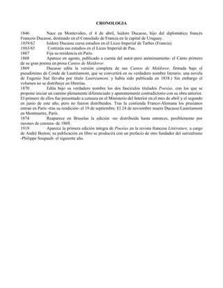 CRONOLOGIA

1846           Nace en Montevideo, el 4 de abril, Isidore Ducasse, hijo del diplomático francés
Francois Ducasse, destinado en el Consulado de Francia en la capital de Uruguay.
1859/62        Isidore Ducasse cursa estudios en el Liceo Imperial de Tarbes (Francia).
1863/65         Continúa sus estudios en el Liceo Imperial de Pau.
1867           Fija su residencia en Paris.
1868           Aparece en agosto, publicado a cuenta del autor-pero anónimamente- el Canto primero
de su gran poema en prosa Cantos de Maldoror.
1869           Ducasse edita la versión completa de sus Cantos de Maldoror, firmada bajo el
pseudónimo de Conde de Lautréamont, que se convertirá en su verdadero nombre literario. una novela
de Eugenio Sué llevaba por título Lautréamont, y había sido publicada en 1838.) Sin embargo el
volumen no se distribuye en librerías.
1870           Edita bajo su verdadero nombre los dos fascículos titulados Poesías, con los que se
propone iniciar un camino plenamente diferenciado y aparentemente contradictorio con su obra anterior.
El primero de ellos fue presentado a censura en el Ministerio del Interior en el mes de abril y el segundo
en junio de este año, pero no fueron distribuidos. Tras la contienda Franco-Alemana los prusianos
entran en París -tras su rendición- el 19 de septiembre. El 24 de noviembre muere Ducasse/Lautréamont
en Montmartre, París.
1874           Reaparece en Bruselas la edición -no distribuida hasta entonces, posiblemente por
razones de censura- de 1869.
1919           Aparece la primera edición íntegra de Poesías en la revista francesa Littérature, a cargo
de André Breton; su publicación en libro se producirá con un prefacio de otro fundador del surrealismo
-Philippe Soupault- el siguiente año.
 