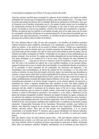 el mal quisiera conjugarse con el bien. Es lo que yo decía más arriba.

Aquí hay quienes escriben para conseguir los aplausos de los hombres, por medio de nobles
cualidades del corazón que la imaginación inventa o que ellos puedan tener. ¡ Yo hago servir
mi genio para pintar las delicias de la crueldad! Delicias no pasajeras ni artificiales, sino que,
al comenzar con el hombre, terminarán con él. ¿No puede el genio aliarse con la crueldad en
las resoluciones secretas de la Providencia? ¿O porque se sea cruel se tiene que carecer de
genio? La prueba se verá en mis palabras; vosotros sólo tenéis que escucharme, si queréis...
Perdón, me pareció que los cabellos se me habían erizado, pero no es nada, pues con mi mano
he conseguido colocarlos fácilmente en su primera posición. El que canta no pretende que sus
cavatinas sean algo desconocido, al contrario, se satisface de que los pensamientos altivos y
perversos de su héroe estén en todos los hombres'.

He visto, durante toda mi vida, sin una sola excepción, a los hombres de hombros estrechos
realizar numerosos actos estúpidos, embrutecer a sus semejantes, y pervertir a las almas por
todos los medios. A los motivos de su acción le llaman: la gloria. Viendo esos espectáculos,
he querido reír como los demás; pero eso, extraña imitación, era imposible. Tomé un cuchillo
cuya hoja tenía un filo acerado y me sajé la carne en los sitios donde se unen los labios. Por un
instante creí haber conseguido mi objeto. Contemplé en un espejo la boca maltratada por mi
propia voluntad. ¡Fue un error! La sangre que brotaba abundante de las dos heridas pedía, por
otra parte, distinguir si en verdad era la a de los otros. Pero después de unos instantes de
comparación, vi         bien que mi risa no se parecía a la de los humanos, es decir, que yo no
reía. He visto a los hombres de cabeza fea y ojos terribles hundidos en las oscuras órbitas,
superar la dureza de la roca, la rigidez del acero fundido, la crueldad del tiburón, la insolencia
de la juventud, el furor insensato de los criminales, las traiciones del hipócrita, a los
comediantes más extraordinarios, la fuerza de carácter de los sacerdotes, y a los seres más
ocultos al exterior, los más fríos del mundo y del cielo, dejar a los moralistas que descubran su
corazón, y hacer recaer sobre ellos la cólera implacable de las alturas. Los he visto a todos a la
vez, con el puño más robusto dirigido hacia el cielo, como el de un niño ya perverso contra su
madre, probablemente excitados por algún espíritu infernal, con los ojos recargados de un
remordimiento punzante y al mismo tiempo vengativo, en un silencio glacial, sin atreverse a
manifestar las vastas e ingratas meditaciones que encubría su seno -tan llenas estaban de
injusticia ~y horror-, y entristecer así de compasión al Dios misericordioso; otras veces, a cada
momento del día, desde el comienzo de la infancia hasta el fin de la vejez, diseminando
increibles anatemas, que no tenían el sentido común, contra todo lo que respira, contra ellos
mismos y contra la Providencia, prostituir a las mujeres y a los niños, y deshonrar así las
partes del cuerpo consagradas al pudor. Entonces las madres levantan sus aguas, sumergen en
sus abismos los maderos; los huracanes y los temblores de tierra derriban las casas; la peste y
la diversas enfermedades diezman a las familias suplicantes. Pero los hombres no lo perciben.
También los he visto enrojecer o palidecer de vergúenza por su conducta en esta tierra; aunque
raramente. Tempestades hermanas de los huracanes, firmamento azulado cuya belleza no
admito, mar hipócrita, imagen de mi corazón, tierra de seno misterioso, habitantes de las
esferas, universo entero, Dios que los has creado con magnificencia, a ti te invoco:
¡muéstrame a un hombre bueno! Y entonces, que tu gracia decuplique mis fuerzas naturales,
pues ante el espectáculo de ese monstruo, yo puedo morir de asombro: se muere por mucho
menos.
Hay que dejarse crecer las uñas durante quince días. ¡ Oh, qué dulzura entonces arrancar
brutalmente de su lecho a un niño que aún no tiene nada sobre su labio superior, y, con los
ojos muy abiertos, hacer el simulacro de pasar suavemente la mano por la frente, inclinando
hacia atrás sus hermosos cabellos! Después, súbitamente, en el momento en que menos lo
 
