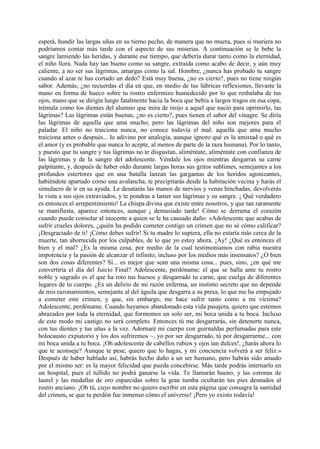 esperá, hundir las largas uñas en su tierno pecho, de manera que no muera, pues si muriera no
podríamos contar más tarde con el aspecto de sus miserias. A continuación se le bebe la
sangre lamiendo las heridas, y durante ese tiempo, que debería durar tanto como la eternidad,
el niño llora. Nada hay tan bueno como su sangre, extraída como acabo de decir, y aún muy
caliente, a no ser sus lágrimas, amargas como la sal. Hombre, ¿nunca has probado tu sangre
cuando al azar te has cortado un dedo? Está muy buena, ¿no es cierto?, pues no tiene ningún
sabor. Además, ¿no recuerdas el día en que, en medio de tus lúbricas reflexiones, llevaste la
mano en forma de hueco sobre tu rostro enfermizo humedecido por lo que resbalaba de tus
ojos, mano que se dirigía luego fatalmente hacia la boca que bebía a largos tragos en esa copa,
trémula como los dientes del alumno que mira de reojo a aquel que nació para oprimirlo, las
lágrimas? Las lágrimas están buenas, ¿no es cierto?, pues tienen el sabor del vinagre. Se diría
las lágrimas de aquella que ama mucho; pero las lágrimas del niño son mejores para el
paladar. El niño no traiciona nunca, no conoce todavía el mal: aquella que ama mucho
traiciona antes o después... lo adivino por analogía, aunque ignoro qué es la amistad o qué es
el amor (y es probable que nunca lo acepte, al menos de parte de la raza humana). Por lo tanto,
y puesto que tu sangre y tus lágrimas no te disgustan, aliméntate, aliméntate con confianza de
las lágrimas y de la sangre del adolescente. Véndale los ojos mientras desgarras su carne
palpitante, y, después de haber oído durante largas horas sus gritos sublimes, semejantes a los
profundos estertores que en una batalla lanzan las gargantas de los heridos agonizantes,
habiéndote apartado como una avalancha, te precipitarás desde la habitación vecina y harás el
simulacro de ir en su ayuda. Le desatarás las manos de nervios y venas hinchadas, devolverás
la vista a sus ojos extraviados, y te pondras a lamer sus lágrimas y su sangre. ¡ Qué verdadero
es entonces el arrepentimiento! La chispa divina que existe entre nosotros, y que tan raramente
se manifiesta, aparece entonces, aunque ¡ demasiado tarde! Cómo se derrama el corazón
cuando puede consolar al inocente a quien se le ha causado daño: «Adolescente que acabas de
sufrir crueles dolores, ¿quién ha podido cometer contigo un crimen que no sé cómo calificar?
¡Desgraciado de ti! ¡Cómo debes sufrir! Si tu madre lo supiera, ella no estaría más cerca de la
muerte, tan aborrecida por los culpables, de lo que yo estoy ahora. ¡Ay! ¿Qué es entonces el
bien y el mal? ¿Es la misma cosa, por medio de la cual testimoniamos con rabia nuestra
impotencia y la pasión de alcanzar el infinito, incluso por los medios más insensatos? ¿O bien
son dos cosas diferentes? Sí... es mejor que sean una misma cosa... pues, sino, ¿en qué me
convertiría el día del Juicio Final? Adolescente, perdóname: el que se halla ante tu rostro
noble y sagrado es el que ha roto tus huesos y desgarrado tu carne, que cuelga de diferentes
lugares de tu cuerpo. ¿Es un delirio de mi razón enferma, un instinto secreto que no depende
de mis razonamientos, semejante al del águila que desgarra a su presa, lo que me ha empujado
a cometer este crimen, y que, sin embargo, me hace sufrir tanto como a mi víctima?
Adolescente, perdóname. Cuando hayamos abandonado esta vida pasajera, quiero que estemos
abrazados por toda la eternidad, que formemos un solo ser, mi boca unida a tu boca. Incluso
de este modo mi castigo no será completo. Entonces tú me desgarrarás, sin detenerte nunca,
con tus dientes y tus uñas a la vez. Adornaré mi cuerpo con guirnaldas perfumadas para este
holocausto expiatorio y los dos sufriremos ~, yo por ser desgarrado, tú por desgarrarme... con
mi boca unida a tu boca. ¡Oh adolescente de cabellos rubios y ojos tan dulces!, ¿harás ahora lo
que te aconseje? Aunque te pese, quiero que lo hagas, y mi conciencia volverá a ser feliz.»
Después de haber hablado así, habrás hecho daño a un ser humano, pero habrás sido amado
por el mismo ser: es la mayor felicidad que pueda concebirse. Más tarde podrás internarlo en
un hospital, pues el tullido no podrá ganarse la vida. Te llamarán bueno, y las coronas de
laurel y las medallas de oro esparcidas sobre la gran tumba ocultarán tus pies desnudos al
rostro anciano. ¡Oh tú, cuyo nombre no quiero escribir en esta página que consagra la santidad
del crimen, se que tu perdón fue inmenso cómo el universo! ¡Pero yo existo todavía!
 