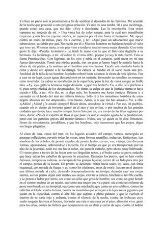 Yo hice un pacto con la prostitución a fin de sembrar el desorden de las familias. Me acuerdo
de la noche que precedió a esta peligrosa relación. Vi ante mí una tumba. Oí a una luciérnaga,
grande como una casa, que me dijo: «Voy a iluminarte. Lee la inscripción. Esta orden
suprema no procede de mí. » Una vasta luz de color sangre, ante la cual mis mandíbulas
crujieron y mis brazos cayeron inertes, se esparció por el aire hasta el horizonte. Me apoyé
contra un muro en ruinas, pues iba a caerme, y leí: «Aquí yace un adolescente que murió
tuberculoso: ya sabéis por qué. No recéis por él.» Muchos hombres no hubieran tenido el valor
que tuve yo. Mientras tanto, a mis pies vino a tenderse una hermosa mujer desnuda. Con triste
gesto le dije: «Puedes levantarte.» Le tendí la mano con la que el fratricida degüella a su
hermana. La luciérnaga, a mí: «Cuídate tú, el más débil, porque yo soy la más fuerte. Esta se
llama Prostitución». Con lágrimas en los ojos y rabia en el corazón, sentí nacer en mí una
fuerza desconocida. Tomé una piedra grande, tras un gran esfuerzo logré levantarla hasta la
altura de mi pecho, y la sostuve en el hombro con mis brazos. Escalé una montaña hasta la
cima y desde allí aplasté a la luciérnaga. Su cabeza se hundió en el suelo hasta una pro-
fundidad de la talla de un hombre; la piedra rebotó hasta alcanzar la altura de seis iglesias. Fue
a caer en un lago, cuyas aguas descendieron en un instante, formando su remolino un inmenso
cono invertido. La calma se restableció en la superficie, pero la luz de color sangre no brillo
más. «Ay, ay», gritó la hermosa mujer desnuda, «¿qué has hecho?» Yo, a ella: «Te prefiero a
ti, pues tengo piedad de los desgraciados. No tienes la culpa de que la justicia eterna te haya
creado.» Ella, a mi: «Un día, no te digo más, los hombres me harán justicia. Déjame ir a
esconder en el fondo del mar mi infinita tristeza. Sólo tú y los monstruos horribles de estos
negros abismos no me despreciáis. Eres bueno. Adiós, a ti que me has amado.» Yo, a ella:
«¡Adiós! ¡Adiós! ¡Te amaré siempre! Desde ahora, abandono la virtud.» Por eso, oh pueblos,
cuando oís el viento de invierno gemir en el mar y sus orillas, o por encima de las grandes
ciudades que desde hace mucho tiempo llevan luto por mi, o a través de las frías regiones po-
lares, decís: «No es el espíritu de Dios el que pasa: es sólo el suspiro agudo de la prostitución,
junto con los gemidos graves del montevideano.» Niños, soy yo quien os lo dice. Entonces,
llenos de misericordia, arrodillaos, y que los hombres, más numerosos que los piojos, digan
sus largas plegarias.

Al claro de luna, cerca del mar, en los lugares aislados del campo, vemos, sumergido en
amargas reflexiones, revestir todas las cosas, unas formas amarillas, indecisas, fantásticas. Las
sombras de los árboles, de pronto rápidas, de pronto lentas, corren, van, vienen, con diversas
formas, aplanándose, adhiriéndose a la tierra. En el tiempo en que yo era transportado por las
alas de la juventud, todo eso me hacía soñar, me parecía extraño, pero ahora estoy habituado.
El viento gime a través de las hojas con sus lánguidas notas, y el buho canta su grave endecha
que hace erizar los cabellos de quienes lo escuchan. Entonces los perros, que se han vuelto
furiosos, rompen las cadenas, se escapan de las granjas lejanas, corren de un lado para otro por
el campo, presos de la locura. De pronto se detienen, miran hacia todos los lados con feroz
inquietud, con mirada de fuego, y así como los elefantes, antes de morir, lanzan en el desierto
una última mirada al cielo, elevando desesperadamente su trompa, dejando caer sus orejas
inertes, así los perros dejan caer inertes sus orejas, elevan la cabeza, hinchan su terrible cuello,
y se ponen a ladrar por turno, sea como un niño que grita de hambre, sea como un gato herido
en el vientre encima de un tejado, sea como una mujer que va a parir, sea como un enfermo de
peste moribundo en un hospital, sea como una muchacha que canta un aria sublime, contra las
estrellas al Oeste, contra la luna, contra las montañas que semejan a lo lejos rocas gigantes que
yacen en la oscuridad, contra el aire frío que aspiran a pleno pulmón y que le vuelven el
interior de su nariz rojo y ardiente, contra el silencio de la noche, contra las lechuzas cuyo
vuelo sesgado les roza el hocico, llevando una rata o una rana en el pico, alimento vivo, grato
para las crías, contra las liebres que desaparecen en un abrir y cerrar de ojos, contra el ladrón
 