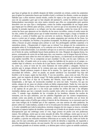 que huye al galope de sú caballo después de haber cometido un crimen, contra las serpientes
que al agitar los matorrales hacen que tiemble al piel y rechinen los dientes, contra sus propios
ladridos que a ellos mismos causan miedo, contra los sapos a los que trituran con un golpe
seco de sus quijadas (¿por qué se han alejado del pantano?), contra los árboles cuyas hojas
balanceándose suavemente son otros tantos misterio que ellos no comprenden pero quieren
descubrir con sus ojos fijos e inteligentes, contra las arañas suspendidas de sus largas patas
que trepan por los árboles para salvarse, contra los cuervos que al no encontrar de qué comer
durante la jornada regresan a su refugio con las alas cansadas, contra las rocas de la costa,
contra las luces que aparecen en los mástiles de las naves invisibles, contra el sordo rumor de
las olas, contra los grandes peces que al nadar muestran su dorso negro y luego se hunden en
el abismo, y contra el hombre que los convierte en esclavos. Después de ello se ponen de
nuevo a correr por el campo, saltando con sus patas sangrantes por encima de las fosas, los
caminos, las campiñas, las hierbas y las piedras escarpadas. Se dirían que están atacados por la
rabia y buscan un gran estanque para calmar su sed. Sus prolongados aullidos espantan a la
naturaleza entera. ¡ Desgraciado el viajero que se retrasa! Los amigos de los cementerios se
arrojarán sobre él, lo despedazarán, se lo comerán con su boca chorreante de sangre, pues sus
dientes no están deteriorados. Los animales salvajes no se atreven a acercarse para tomar parte
en el festín de carne, temblando huyen hasta perderse de vista. Después de algunas horas, los
perros, extenuados de correr de un lado para otro, casi muertos, con la lengua fuera de la boca,
se precipitan los unos sobre los otros sin saber lo que hacen, y se destrozan en mil pedazos con
una rapidez increíble. No se comportan así por crueldad. Un día, con los ojos vidriosos, mi
madre me dijo: «Cuando estés en tu cama y oigas los ladridos de los perros en el campo, es-
cóndete bajo el cobertor, no te burles de lo que hacen: tienen sed insaciable de infinito, como
tú, como yo, como el resto de los seres humanos de rostro pálido y alargado. Incluso te
permito que te pongas delante de la ventana para que contemples ese espectáculo bastante
sublime». Desde entonces respeto el deseo de la muerta. Yo, igual que los perros, siento la
necesidad del infinito... ¡Pero no puedo, no puedo satisfacer esa necesidad! Soy hijo del
hombre y de la mujer, según me han dicho. Y eso me asombra... pues creía ser más. Por otra
parte, ¿qué me importa de dónde vengo? De haber podido depender de mi voluntad, hubiera
querido ser más bien el hijo de la hembra del tiburón, cuya hambre es amiga de las
tempestades, y del tigre, de reconocida crueldad: no sería tan malo. Vosotros, los que me
miráis, alejaos de mí, pues mi aliento exhala un hálito emponzoñado. Nadie ha visto aún las
arrugas verdes de mi frente, ni los huesos que sobresalen de mi rostro descarnado, semejantes
a las espinas de un gran pez o a las rocas que ocultan las orillas del mar o las abruptas
montañas alpinas que tan a menudo recorría cuando tenía sobre mi cabeza cabellos de otro
color. Y cuando vago alrededor de las viviendas de los hombres, durante las noches de
tormenta, con los ojos ardientes, con los cabellos flagelados por los vientos tempestuosos,
aislado como una piedra en medio del camino, cubro mi cara marchita con un trozo de
terciopelo negro como el hollín que colma el interior de las chimeneas: no es necesario que los
ojos sean testigos de la fealdad que el Ser supremo, con una sonrisa de odio poderoso, ha
puesto sobre mí. Cada mañana, cuando el sol se levanta para los demás, esparciendo la alegría
y el calor saludable por toda la naturaleza, mientras ninguno de mis rasgos se mueve, mirando
fijamente el espacio repleto de tinieblas, acurrucado en el fondo de mi amada caverna, con una
desesperación que me embriaga como el vino, hago jirones mi pecho con mis poderosas
manos. Sin embargo, siento que no estoy atacado de rabia. Sin embargo, siento que no soy el
único que sufre. Sin embargo, siento que respiro. Como un condenado que pronto ha de subir
al cadalso y ejercita sus músculos mientras reflexiona en su suerte, de pie, sobre mi lecho de
paja, con los ojos cerrados, giro lentamente mi cuello de derecha a izquierda, de izquierda a
derecha, durante horas enteras, sin caer muerto. De vez en cuando, cuando mi cuello no puede
ya continuar girando en el mismo sentido y se detiene para volver a girar en sentido contrario,
 