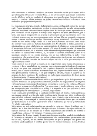 miro súbitamente al horizonte a través de los escasos intersticios hechos por la espesa maleza
que obstruye la entrada: ¡no veo nada! Nada... a no ser los campos que danzan en remolino
con los árboles y las largas bandadas de pájaros que atraviesan los aires. Eso me trastorna la
sangre y el cerebro... ¿Quién, entonces, me golpea con una barra de hierro en la cabeza como
un martillo que golpeara en el yunque?

Me propongo, sin estar emocionado, declamar con poderosa voz la estrofa seria y fría que vais
a oír. Prestad atención a su contenido y evitad la penosa impresión que ella intentará dejar
como una mancha en vuestras turbadas imaginaciones. No creías que yo esté a punto de morir,
pues todavía no soy un esqueleto ni la vejez se ha pegado a mi frente. Descartemos, por lo
tanto, toda idea de comparación con el cisne en el momento en que su existencia huye, y no
veáis ante vosotros más que un monstruo cuyo rostro me hace feliz que no podáis contemplar,
aunque es menos horrible que su alma. Sin embargo no soy un criminal... Pero basta de este
asunto. No hace mucho tiempo volví a ver el mar, pisé el puente de los barcos, y mis recuer-
dos son tan vivos como silo hubiera abandonado ayer. No obstante, si podéis, conservad la
misma calma que yo en esta lectura, que ya me arrepiento de ofreceros, y no os sonrojéis ante
el pensamiento de lo que es el corazón humano. ¡Oh pulpo de mirada de seda!, tú, cuya alma
es inseparable de la mía, tú, el más bello de los habitantes del globo terráqueo, que mandas en
un serrallo de cuatrocientas ventosas, tú, en quien se asientan noblemente, como en su
residencia natural, por un común acuerdo, con un lazo indestructible, la dulce virtud
comunicativa y las gracias divinas, ¿por qué no estás conmigo, tu vientre de mercurio contra
mi pecho de aluminio, sentados los dos sobre alguna roca de la orilla, para contemplar ese
espectáculo que adoro?
Viejo océano de olas de cristal, te pareces, en las proporciones, a esas marcas azuladas que se
ven sobre el dorso magullado de los grumetes, eres un inmenso azul aplicado en el cuerpo de
la tierra: me gusta esta comparación. Así, a primera impresión, un soplo prolongado de
tristeza, que se creería el murmullo de tu brisa suave, pasa, dejando inefables huellas, sobre el
alma profundamente conmovida, y, sin que siempre se advierta, evocas el recuerdo de tus
amantes, los duros comienzos del hombre en los cuales tiene conocimiento del dolor, que no
le abandona jamás. ¡Te saludo, viejo océano!
Viejo océano, tu forma armoniosamente esférica, que alegra la cara grave de la geometría, me
recuerda demasiado los ojos pequeños del hombre, similares por su pequeñez a los del jabalí,
y a los de las aves nocturnas por la perfección circular de su contorno. Sin embargo, el hombre
se ha creído hermoso en todos los siglos. Pero yo creo que el hombre sólo cree en su belleza
por amor propio, pues en realidad no es bello y él lo sospecha; si no, ¿por qué mira el rostro
de su semejante con tanto desprecio? ¡Te saludo, viejo océano!
Viejo océano, eres el símbolo de la identidad: siempre igual a ti mismo. Nunca cambias de
una manera esencial, y, si tus olas están en alguna parte furiosas, más lejos, en alguna otra
zona, se hallan en la más completa calma. No eres como el hombre, que se detiene en la calle
para ver cómo se atenazan por el cuello dos dogos y no se detiene cuando pasa un entierro,
que por la mañana es asequible y por la tarde está de mal humor, que ríe hoy y mañana llora.
¡Te saludo, viejo océano!
Viejo océano, no sería nada imposible que escondieras en tu seno futuros de utilidad para el
hombre. Ya le has dado la ballena. No dejas adivinar fácilmente a los ojos ávidos de las
ciencias naturales los mil secretos de tu íntima organización: eres modesto. El hombre se
vanagloria de continuo, y por minucias. ¡Te saludo, viejo océano!
Viejo océano, las diversas especies de peces que alimentas no se han jurado fraternidad entre
sí. Cada especie vive por su lado. Los temperamentos y las conformaciones que varían en cada
una de ella, explican, de una manera satisfactoria, lo que al principio sólo parece una
anomalía. Igual sucede con el hombre, que no tiene los mismos motivos de excusa. Un trozo
 
