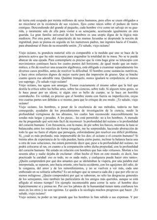 de tierra está ocupado por treinta millones de seres humanos, pero ellos se creen obligados a
no mezclarse en la existencia de sus vecinos, fijos como raíces sobre el pedazo de tierra
contiguo. Descendiendo del grande al pequeño, cada hombre vive como un salvaje en su gua-
rida, y raramente sale de ella para visitar a su semejante, acurrucado igualmente en otra
guarida. La gran familia universal de los hombres es una utopía digna de la lógica más
mediocre. Por otra parte, del espectáculo de tus mamas fecundas se desprende la noción de
ingratitud, pues se piensa en seguida en los numerosos padres, tan ingratos hacia el Creador,
para abandonar el fruto de su miserable unión. ¡Te saludo, viejo océano!

Viejo océano, tu grandeza material sólo es comparable a la medida que uno se hace de la
potencia activa que ha sido necesaria para engendrar la totalidad de tu masa. No se te puede
abarcar de una ojeada. Para contemplarte es preciso que la vista haga girar su telescopio con
movimientos continuos hacia los cuatro puntos del horizonte, de igual modo que un mate-
mático, a fin de resolver una ecuación algebraica, está obligado a examinar separadamente los
diversos casos posibles, antes de resolver la dificultad. El hombre come sustancias nutritivas,
y hace otros esfuerzos dignos de mejor suerte para dar impresión de grueso. Que se hinche
cuanto quiera esa adorable rana. Quédate tranquilo, nunca igualará tu corpulencia; al menos
eso supongo. ¡Te saludo viejo océano!
Viejo océano, tus aguas son amargas. Tienen exactamente el mismo sabor que la hiel que
destila la crítica sobre las bellas artes, sobre las ciencias, sobre todo. Si alguien tiene genio, se
le hace pasar por un idiota; si algún otro es bello de cuerpo, se le hace un horrible
contrahecho. En verdad, es preciso que el hombre sienta con fuerza su imperfección, cuyas
tres cuartas partes son debidas a sí mismo, para que lo critique de ese modo. ¡Te saludo, viejo
océano!
Viejo océano, los hombres, a pesar de la excelencia de sus métodos, todavía no han
conseguido, ayudados de los procedimientos de investigación de la ciencia, medir la
profundidad vertiginosa de tus abismos, los cuales han reconocido inaccesiblemente las
sondas más largas y pesadas. A los peces... les está permitido: no a los hombres. A menudo
me he preguntado qué será más fácil de reconocer: la profundidad del océano o la profundidad
del corazón humano. Con frecuencia, con la mano, de pie sobre los barcos, mientras la luna se
balanceaba entre los mástiles de forma irregular, me he sorprendido, haciendo abstracción de
todo lo que no fuera el objeto que perseguía, esforzándome por resolver ese difícil problema.
Si, ¿cuál es más profundo, más impenetrable de los dos; el océano o el corazón humano? Si
treinta años de experiencia de la vida pueden, hasta cierto punto, inclinar la balanza hacia una
u otra de esas soluciones, me estará permitido decir que, pese a la profundidad del océano, no
podrá colocarse al ras, en cuanto a la comparación sobre dicha propiedad, con la profundidad
del corazón humano. He estado en relación con hombres que han sido virtuosos. Morían a los
sesenta años y nadie dejaba de exclamar: «Han hecho el bien en este mundo, es decir, han
practicado la caridad: eso es todo, no es nada malo, y cualquiera puede hacer otro tanto».
¿Quién comprenderá por qué dos amantes que se idolatraban la víspera, por una palabra mal
interpretada, se separan, uno hacia oriente, otro hacia occidente, con los aguijones del odio, de
la venganza, del amor y de los remordimientos, y no se vuelven a ver más, cada uno
embozado en su solitaria soberbia? Es un milagro que se renueva cada día y que por ello no es
menos milagroso. ¿Quién comprenderá por qué se saborean, no sólo las desgracias generales
de los semejantes, sino también las particulares de los amigos más queridos, aunque se está
afligido al mismo tiempo? Un ejemplo incontestable para cerrar la serie: el hombre dice
hipócritamente sí y piensa no. Por eso los jabatos de la humanidad tienen tanta confianza los
unos en los otros y no son egoístas. Le queda a la sicología muchos progresos que hacer. ¡Te
saludo, viejo océano!
Viejo océano, tu poder es tan grande que los hombres lo han sabido a sus expensas. Y por
 