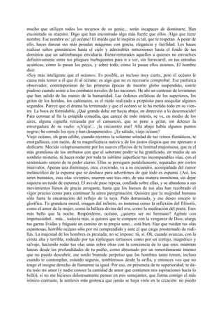 mucho que utilicen todos los recursos de su genio... serán incapaces de dominarte. Han
encontrado su maestro. Digo que han encontrado algo más fuerte que ellos. Algo que tiene
nombre. Ese nombre es: ¡el océano! El miedo que le inspiras es tal, que te respetan. A pesar de
ello, haces danzar sus más pesadas máquinas con gracia, elegancia y facilidad. Les haces
realizar saltos gimnásticos hasta el cielo y admirables inmersiones hasta el fondo de tus
dominios que un saltimbanqui envidiaría. Bienaventurados aquellos a quienes no envuelves
definitivamente entre tus pliegues burbujeantes para ir a ver, sin ferrocarril, en tus entrañas
acuáticas, cómo lo pasan los peces, y sobre todo, cómo lo pasan ellos mismos. El hombre
dice:
«Soy más inteligente que el océano». Es posible, es incluso muy cierto, pero el océano le
causa más temor a él que él al océano: es algo que no es necesario comprobar. Ese patriarca
observador, contemporáneo de las primeras épocas de nuestro globo suspendido, sonríe
piadoso cuando asiste a los combates navales de las naciones. He ahí un centenar de leviatanes
que han salido de las manos de la humanidad. Las órdenes enfáticas de los superiores, los
gritos de los heridos, los cañonazos, es el ruido realizado a propósito para aniquilar algunos
segundos. Parece que el drama ha terminado y que el océano se lo ha metido todo en su vien-
tre. La boca es formidable. ¡Qué grande debe ser hacia abajo, en dirección a lo desconocido!
Para coronar al fin la estúpida comedia, que carece de todo interés, se ve, en medio de los
aires, alguna cigúeña retrasada por el cansancio, que se pone a gritar, sin detener la
envergadura de su vuelo: «¡Vaya!... ¡la encuentro mal! Allá abajo había algunos puntos
negros; he cerrado los ojos y han desaparecido». ¡Te saludo, viejo océano!
Viejo océano, oh gran célibe, cuando recorres la solemne soledad de tus reinos flemáticos, te
enorgulleces, con razón, de tu magnificencia nativa y de los justos elogios que me apresuro a
dedicarte. Mecido voluptuosamente por los suaves efluvios de tu lentitud majestuosa, que es el
más grandioso de los atributos con que el soberano poder te ha gratificado, en medio de un
sombrío misterio, tú haces rodar por toda tu sublime superficie tus incomparables olas, con el
sentimiento sereno de tu poder eterno. Ellas se persiguen paralelamente, separadas por cortos
intervalos. Apenas una disminuye, otra, creciendo, va a su encuentro, acompañada del rumor
melancólico de la espuma que se deshace para advertirnos de que todo es espuma. (Así, los
seres humanos, esas olas vivientes, mueren uno tras otro, de una manera monótona, sin dejar
siquiera un ruido de espuma). El ave de paso reposa, confiada sobre ellas, y se abandona a sus
movimientos llenos de gracia arrogante, hasta que los huesos de sus alas han recobrado el
vigor preciso como para continuar la aérea peregrinación. Quisiera que la majestad humana
sólo fuera la encarnación del reflejo de la tuya. Pido demasiado, y ese deseo sincero te
glorifica. Tu grandeza moral, imagen del infinito, es inmensa como la reflexión del filósofo,
como el amor de la mujer, como la belleza divina del ave, como la meditación del poeta. Eres
más bello que la noche. Respóndeme, océano, ¿quieres ser mi hermano? Agítate con
impetuosidad... más... todavía más, si quieres que te compare con la venganza de Dios; alarga
tus garras lívidas y fráguate un camino en tu propio seno... está bien. Haz que rueden tus olas
espantosas, horrible océano sólo por mi comprendido y ante el que caigo prosternado de rodi-
llas. La majestad de los hombres es prestada; no se impone: tú, sí. Oh, cuando avanzas, con la
cresta alta y terrible, rodeado por tus repliegues tortuosos como por un cortejo, magnético y
salvaje, haciendo rodar tus olas unas sobre otras con la conciencia de lo que eres, mientras
lanzas desde las profundidades de tu pecho, como abrumado por un remordimiento intenso
que no puedo descubrir, ese sordo bramido perpetuo que los hombres tanto temen, incluso
cuando te contemplan, estando seguros, temblorosos desde la orilla, y entonces veo que no
tengo el insigne derecho de llamarme tu igual. Por eso, en presencia de tu superioridad, te da-
ría todo mi amor (y nadie conoce la cantidad de amor que contienen mis aspiraciones hacia lo
bello), si no me hicieses dolorosamente pensar en mis semejantes, que forma contigo el más
irónico contraste, la antítesis más grotesca que jamás se haya visto en la creación: no puedo
 