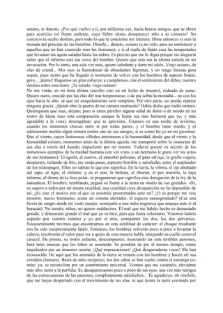 amarte, te detesto. ¿Por qué vuelvo a ti, por milésima vez, hacia brazos amigos, que se abren
para acariciar mi frente ardiente, cuya fiebre siento desaparecer sólo a tu contacto? No
conozco tu oculto destino, pero todo lo que te concierne me interesa. Dime entonces si eres la
morada del príncipe de las tinieblas. Dímelo... dímelo, océano (a mí sólo, para no entristecer a
aquellos que no han conocido sino las ilusiones), y si el soplo de Satán crea las tempestades
que levantan tus aguas saladas hasta las nubes. Es preciso que me lo digas porque me alegraría
saber que el infierno está tan cerca del hombre. Quiero que esta sea la última estrofa de mi
invocación. Por lo tanto, una sola vez más, quiero saludarte y darte mi adiós. Viejo océano, de
olas de cristal... Mis ojos se humedecen de abundantes lágrimas, y no tengo fuerzas para
seguir, pues siento que ha llegado el momento de volver con los hombres de aspecto brutal;
pero... ¡ánimo! Hagamos un gran esfuerzo y cumplamos, con el sentimiento del deber, nuestro
destino sobre esta tierra. ¡Te saludo, viejo océano!
No me verán, en mi hora última (escribo esto en mi lecho de muerto), rodeado de curas.
Quiero morir, mecido por las olas del mar tempestuoso, o de pie sobre la montaña... no con los
ojos hacia lo alto: sé que mi aniquilamiento será completo. Por otra parte, no puedo esperar
ninguna gracia. ¿Quién abre la puerta de mi cámara mortuoria? Había dicho que nadie entrara.
Quienquiera que seas, aléjate; pero si crees percibir alguna señal de dolor o de miedo en mi
rostro de hiena (uso esta comparación aunque la hiena sea más hermosa que yo, y más
agradable a la vista), desengáñate: que se aproxime. Estamos en una noche de invierno,
cuando los elementos chocan entre sí por todas partes, y el hombre tiene miedo, y el
adolescente medita algún crimen contra uno de sus amigos, si es como fui yo en mi juventud.
Que el viento, cuyos lastimosos silbidos entristecen a la humanidad, desde que el viento y la
humanidad existen, momentos antes de la última agonía, me transporté sobre la osamenta de
sus alas a través del mundo, impaciente por mi muerte. Todavía gozaré en secreto de los
numerosos ejemplos de la maldad humana (sin ver visto, a un hermano le gusta ver los actos
de sus hermanos). El águila, el cuervo, el inmortal pelícano, el pato salvaje, la grulla viajera,
despiertos, tiritando de frío, me verán pasar, espectro horrible y satisfecho, entre el resplandor
de los relámpagos. Ellos no sabrán lo que eso significa. En la tierra, la víbora, el ojo abultado
del sapo, el tigre, el elefante, y en el mar, la ballena, el tiburón, el pez martillo, la raya
informe, el diente de la foca polar, se preguntaran qué significa esta derogación de la ley de la
naturaleza. El hombre, temblando, pegará su frente a la tierra en medio de sus gemidos. «Sí,
os supero a todos por mi innata crueldad, una crueldad cuya desaparición no he dependido de
mí. ¿Es este el motivo por el que os mostráis prosternados ante mí7 ¿O es porque me veis
recorrer, nuevo fenómeno, como un cometa aterrador, el espacio ensangrentado? (Cae una
lluvia de sangre desde mi vasto cuerpo, semejante a una nube negruzca que empuja ante sí al
huracán). No temáis, niños, no quiero maldeciros. El mal que me habéis hecho es demasiado
grande, y demasiado grande el mal que yo os hice, para que fuera voluntario. Vosotros habéis
seguido por vuestro camino y yo por el mio, semejantes los dos, los dos perversos.
Necesariamente tuvimos que encontrarnos en esta similitud de carácter: el choque resultante
nos ha sido recipocramente fatal». Entonces, los hombres volverán poco a poco a levantar la
cabeza, recobrarán el valor para ver a quien de esta manera habla, alargando su cuello como el
caracol. De pronto, su rostro ardiente, descompuesto, mostrando las más terribles pasiones,
hará tales muecas que los lobos se asustarán. Se pondrán de pie al mismo tiempo, como
impulsados por un inmenso resorte. ¡Qué imprecaciones! ¡Qué desgarradoras voces! Me han
reconocido. He aquí que los animales de la tierra se reunen con los hombres y hacen oír sus
extraños clamores. Basta de odio recíproco; los dos odios se han vuelto contra el enemigo co-
mún: yo; se reconcilian por un asentimiento universal. Vientos que me sostenéis, elevadme
más alto; temo a la perfidia. Sí, desaparezcamos poco a poco de sus ojos, una vez más testigos
de las consecuencias de las pasiones, completamente satisfechos... Te agradezco, oh rinolofo,
que me hayas despertado con el movimiento de tus alas, tú que tienes la nariz coronada por
 