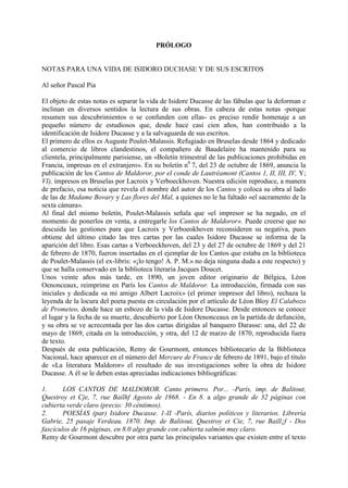 PRÓLOGO


NOTAS PARA UNA VIDA DE ISIDORO DUCHASE Y DE SUS ESCRITOS

Al señor Pascal Pia

El objeto de estas notas es separar la vida de Isidore Ducasse de las fábulas que la deforman e
inclinan en diversos sentidos la lectura de sus obras. En cabeza de estas notas -porque
resumen sus descubrimientos o se confunden con ellas- es preciso rendir homenaje a un
pequeño número de estudiosos que, desde hace casi cien años, han contribuido a la
identificación de Isidore Ducasse y a la salvaguarda de sus escritos.
El primero de ellos es Auguste Poulet-Malassis. Refugiado en Bruselas desde 1864 y dedicado
al comercio de libros clandestinos, el compañero de Baudelaire ha mantenido para su
clientela, principalmente parisiense, un «Boletín trimestral de las publicaciones prohibidas en
Francia, impresas en el extranjero». En su boletín n0 7, del 23 de octubre de 1869, anuncia la
publicación de los Cantos de Maldoror, por el conde de Lautréamont (Cantos 1, II, III, IV, Y;
VI), impresos en Bruselas por Lacroix y Verboeckhoven. Nuestra edición reproduce, a manera
de prefacio, esa noticia que revela el nombre del autor de los Cantos y coloca su obra al lado
de las de Madame Bovary y Las flores del Mal, a quienes no le ha faltado «el sacramento de la
sexta cámara».
Al final del mismo boletín, Poulet-Malassis señala que «el impresor se ha negado, en el
momento de ponerlos en venta, a entregarle los Cantos de Maldoror». Puede creerse que no
descuida las gestiones para que Lacroix y Verboeokhoven reconsideren su negativa, pues
obtiene del último citado las tres cartas por las cuales Isidore Ducasse se informa de la
aparición del libro. Esas cartas a Verboeckhoven, del 23 y del 27 de octubre de 1869 y del 21
de febrero de 1870, fueron insertadas en el ejemplar de los Cantos que estaba en la biblioteca
de Poulet-Malassis (el ex-libris: «¡lo tengo! A. P. M.» no deja ninguna duda a este respecto) y
que se halla conservado en la biblioteca literaria Jacques Doucet.
Unos veinte años más tarde, en 1890, un joven editor originario de Bélgica, Léon
Oenonceaux, reimprime en París los Cantos de Maldoror. La introducción, firmada con sus
iniciales y dedicada «a mi amigo Albert Lacroix» (el primer impresor del libro), rechaza la
leyenda de la locura del poeta puesta en circulación por el artículo de Léon Bloy El Calabozo
de Prometeo, donde hace un esbozo de la vida de Isidore Ducasse. Desde entonces se conoce
el lugar y la fecha de su muerte, descubierto por Léon Oenonceaux en la partida de defunción,
y su obra se ve acrecentada por las dos cartas dirigidas al banquero Darasse: una, del 22 de
mayo de 1869, citada en la introducción, y otra, del 12 de marzo de 1870, reproducida fuera
de texto.
Después de esta publicación, Remy de Gourmont, entonces bibliotecario de la Biblioteca
Nacional, hace aparecer en el número del Mercure de France de febrero de 1891, bajo el título
de «La literatura Maldoror» el resultado de sus investigaciones sobre la obra de Isidore
Ducasse. A él se le deben estas apreciadas indicaciones bibliográficas:

1.      LOS CANTOS DE MALDOROR. Canto primero. Por... -París, imp. de Balitout,
Questroy et Cje, 7, rue Bailhf Agosto de 1868. - En 8. a algo grande de 32 páginas con
cubierta verde claro (precio: 30 céntimos).
2.      POESÍAS (par) Isidore Ducasse. 1-II -París, diarios políticos y literarios. Librería
Gabrie, 25 pasaje Verdeau. 1870. Imp. de Balitout, Questroy et Cie, 7, rue Baill¡f - Dos
fascículos de 16 páginas, en 8.0 algo grande con cubierta salmón muy claro.
Remy de Gourmont descubre por otra parte las principales variantes que existen entre el texto
 