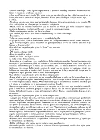 Reanuda su trabajo... Pero alguien se presenta en la puerta de entrada y contempla durante unos ins-
tantes el cuadro que se ofrece a sus ojos:
-¿Qué significa este espectáculo? Hay poca gente que es más feliz que ésta. ¿Qué razonamiento se
hacen para amar la existencia? Alejate, Maldoror, de este apetecible hogar; tu lugar no está aquí.
Se retira.
-No sé qué sucede, pero siento que las facultades humanas libran algún combate en mi corazón. Mi
alma está inquieta, sin saber por qué: la atmósfera está pesada.
-Mujer, siento las mismas impresiones que tú: tiemblo al pensar que pueda sucedemos alguna
desgracia. Tengamos confianza en Dios, en él reside la suprema esperanza.
-Madre, apenas puedo respirar; me duele la cabeza.
-¿Tú también, hijo mío? Voy a humedecerte la frente y las sienes con vinagre.
-No, madre...
Vedlo; su cuerpo cansado se apoya sobre el respaldo de la silla.
-Algo que no sabría explicar da vueltas en torno a mí. Cualquier cosa me contraría en este momento.
-¡Qué pálido estás! ¡Esta velada no acabará sin que algún funesto suceso nos sumerja a los tres en el
lago de la desesperación!
Oigo a lo lejos los prolongados gritos del dolor24 más punzante.
-¡Hijo mío!
-¡Ah madre!... ¡Tengo miedo!
-Dime en seguida si sufres.
-Madre, no sufro... No digo la verdad
El padre no sale de su asombro.
-Esos gritos se oyen algunas veces en el silencio de las noches sin estrellas. Aunque los oigamos, sin
embargo, el que lanza esos gritos no está cerca, pues esos lamentos pueden oírse a tres leguas de
distancia, transportados por el viento de una ciudad a otra. Me habían hablado a menudo de ese
fenómeno, pero nunca había tenido ocasión de juzgar por mí mismo su veracidad. Mujer, me
hablabas de desgracia, y jamás existió desgracia más real en la larga espiral del tiempo que la
desgracia de aquel que turba ahora el sueño de sus semejantes...
Oigo a lo lejos los prolongados gritos del dolor más punzante.
-Ruego al cielo que su nacimiento no sea una calamidad para su país, que lo ha expulsado de su
seno. Va de región en región, abominado por todos. Unos dicen que se halla abatido por una especie
de locura original desde su infancia. Otros creen saber que es una extrema e instintiva crueldad, que
a él mismo le avergúenza, por la que sus padres murieron de dolor.
Hay quienes pretenden que se le deshonró con un apodo en su juventud, que lo dejó inconsolable
para el resto de su existencia, porque su dignidad herida veía en ello una prueba flagrante de la
maldad de los hombres, que se inicia en los primeros años y después va aumentando. Ese apodo era
el vampiro...
Oigo a lo lejos los prolongados gritos del dolor más punzante.
-Agregan que, de día y de noche, sin tregua ni reposo, unas pesadillas horribles hacen que le brote
sangre por la boca y los oídos, y que unos espectros se sientan a la cabecera de su cama y le arrojan
al rostro, impulsados a su pesar por una fuerza desconocida, unas veces con voz suave, otras con voz
que parece el estruendo de las batallas, con una persistencia implacable, ese apodo siempre vivo,
siempre horrendo y que sólo perecerá con el universo. Algunos incluso han llegado a afirmar que el
amor lo ha reducido a ese estado, o que esos gritos son el testimonio de arrepentimiento por algún
crimen sepultado en la noche de su pasado misterioso. Pero la mayor parte de la gente piensa que un
orgullo incomensurable lo tortura, como en otro tiempo a Satán, y que querría igualarse a Dios.
Oigo en la lejanía los prolongados gritos de dolor más punzante.
-Hijo mío, estas son confidencias excepcionales, lamento que las hayas, oído a tu edad, y espero que
no imites nunca a ese hombre.
-Habla, oh Eduardo mío, y dime que no imitarás nunca a ese hombre.
-Oh madre querida, a quien debo el ser, te prometo, si la santa promesa de un niño tiene algún valor,
no imitar nunca a ese hombre.
 