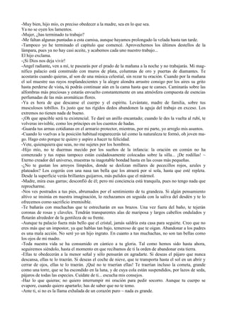-Muy bien, hijo mío, es preciso obedecer a la madre, sea en lo que sea.
Ya no se oyen los lamentos.
-Mujer, ¿has terminado tu trabajo?
-Me faltan algunas puntadas a esta camisa, aunque hayamos prolongado la velada hasta tan tarde.
-Tampoco yo he terminado el capítulo que comencé. Aprovechemos los últimos destellos de la
lámpara, pues ya no hay casi aceite, y acabemos cada uno nuestro trabajo...
El hijo exclama.
-¡Si Dios nos deja vivir!
-Angel radiante, ven a mí, te pasearás por el prado de la mañana a la noche y no trabajarás. Mi mag-
nífico palacio está construido con muros de plata, columnas de oro y puertas de diamantes. Te
acostarás cuando quieras, al son de una música celestial, sin rezar tu oración. Cuando por la mañana
el sol muestre sus rayos resplandecientes y la alegre alondra arrastre consigo por los aires su grito
hasta perderse de vista, tú podrás continuar aún en la cama hasta que te canses. Caminarás sobre las
alfombras más preciosas y estarás envuelto constantemente en una atmósfera compuesta de esencias
perfumadas de las más aromáticas flores.
-Ya es hora de que descanse el cuerpo y el espíritu. Levántate, madre de familia, sobre tus
musculosos tobillos. Es justo que tus rígidos dedos abandonen la aguja del trabajo en exceso. Los
extremos no tienen nada de bueno.
-¡Oh que apacible será tu existencial. Te daré un anillo encantado; cuando le des la vuelta al rubí, te
volveras invisible, como los príncipes en los cuentos de hadas.
-Guarda tus armas cotidianas en el armario protector, mientras, por mi parte, yo arreglo mis asuntos.
-Cuando lo vuelvas a la posición habitual reaparecerás tal como la naturaleza te formó, oh joven ma-
go. Hago esto porque te quiero y aspiro a hacer tu felicidad.
-Vete, quienquiera que seas, no me sujetes por los hombros.
-Hijo mío, no te duermas mecido por los sueños de la infancia: la oración en común no ha
comenzado y tus ropas tampoco están cuidadosamente colocadas sobre la silla... ¡De rodillas! ~
Eterno creador del universo, muestras tu inagotable bondad hasta en las cosas más pequeñas.
-¿No te gustan los arroyos límpidos, donde se deslizan millares de pececillos rojos, azules y
plateados? Los cogerás con una nasa tan bella que los atraerá por sí sola, hasta que esté repleta.
Desde la superficie verás brillantes guijarros, más pulidos que el mármol.
-Madre, mira esas garras; desconfió de él; pero mi conciencia está tranquila, pues no tengo nada que
reprocharme.
-Nos ves postrados a tus pies, abrumados por el sentimiento de tu grandeza. Si algún pensamiento
altivo se insinúa en nuestra imaginación, lo rechazamos en seguida con la saliva del desdén y te lo
ofrecemos como sacrificio irremisible.
-Te bañarás con muchachas que te estrecharán en sus brazos. Una vez fuera del baño, te tejerán
coronas de rosas y claveles. Tendrán transparentes alas de mariposa y largos cabellos ondulados y
flotarán alrededor de la gentileza de su frente.
-Aunque tu palacio fuera más bello que el cristal, jamás saldría esta casa para seguirte. Creo que no
eres más que un impostor, ya que hablas tan bajo, temeroso de que te oigan. Abandonar a los padres
es una mala acción. No seré yo un hijo ingrato. En cuanto a tus muchachas, no son tan bellas como
los ojos de mi madre.
-Toda nuestra vida se ha consumido en cántico a tu gloria. Tal como hemos sido hasta ahora,
seguiremos siéndolo, hasta el momento en que recibamos de ti la orden de abandonar esta tierra.
-Ellas te obedecerán a la menor señal y sólo pensarán en agradarte. Si deseas el pájaro que nunca
descansa, ellas te lo traerán. Si deseas el coche de nieve, que te transporta hasta el sol en un abrir y
cerrar de ojos, ellas te lo traerán. ¡Qué no te traerían ellas! Te traerían incluso la cometa, grande
como una torre, que se ha escondido en la luna, y de cuya cola están suspendidos, por lazos de seda,
pájaros de todas las especies. Cuídate de ti... escucha mis consejos.
-Haz lo que quieras; no quiero interrumpir mi oración para pedir socorro. Aunque tu cuerpo se
evapore, cuando quiero apartarlo; has de saber que no te temo.
-Ante ti, si no es la llama exhalada de un corazón puro ~ nada es grande.
 