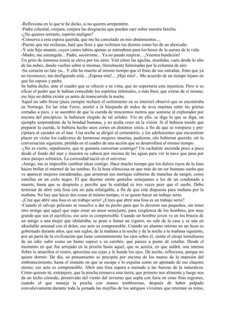 -Reflexiona en lo que te he dicho, si no quieres arrepentirte.
-Padre celestial, conjura, conjura las desgracias que puedan caer sobre nuestra familia.
-¿No quieres retirarte, espíritu maligno?
-Conserva a esta esposa querida, que me ha consolado en mis abatimientos....
-Puesto que me rechazas, haré que llore y que rechinen tus dientes como los de un ahorcado.
-Y este hijo amante, cuyos castos labios apenas se entreabren para los besos de la aurora de la vida.
-Madre, me estrangula... Padre, socórreme... Ya no puedo respirar... ¡Vuestra bendición!
Un grito de inmensa ironía se eleva por los aires. Ved cómo las águilas, aturdidas, caen desde lo alto
de las nubes, dando vueltas sobre sí mismas, literalmente fulminadas por la columna de aire.
-Su corazón no late ya... Y ella ha muerto al mismo tiempo que el fruto de sus entrañas, fruto que ya
no reconozco, tan desfigurado está... ¡Esposa mía!... ¡Hijo mio!... Me acuerdo de un tiempo lejano en
que fui esposo y padre.
Se había dicho, ante el cuadro que se ofreció a su vista, que no soportaría esta injusticia. Pero si es
eficaz el poder que le habían concedido los espíritus infernales, o más bien, que extrae de sí mismo,
ese hijo no debía existir ya antes de transcurrida la noche.
Aquel no sabe llorar (pues siempre rechazó el sentimiento en su interior) observó que se encontraba
en Noruega. En las islas Feroe, asistió a la búsqueda de nidos de aves marinas entre las grietas
cortadas a pico, y se asombró de que la cuerda de trescientos metros que sostiene al explorador por
encima del precipicio, la hubiesen elegido de tal solidez. Vio en ello, se diga lo que se diga, un
ejemplo sorprendente de la bondad humana, y no podía creer en la visión. Si él hubiera tenido que
preparar la cuerda, le hubiera hecho unos cortes en distintos sitios, a fin de que se rompiera y pre-
cipitara al cazador en el mar. Una noche se dirigió al cementerio, y los adolescentes que encuentran
placer en violar los cadáveres de hermosas mujeres muertas, pudieron, silo hubieran querido, oír la
conversación siguiente, perdida en el cuadro de una acción que se desarrollará al mismo tiempo.
-¿No es cierto, sepulturero, que te gustaría conversar conmigo? Un cachalote asciende poco a poco
desde el fondo del mar y muestra su cabeza por encima de las aguas para ver la nave que pasa por
estos parajes solitarios. La curiosidad nació en el universo.
-Amigo, me es imposible cambiar ideas contigo. Hace mucho tiempo que los dulces rayos de la luna
hacen brillar el mármol de las tumbas. Es la hora silenciosa en que más de un ser humano sueña que
ve aparecer mujeres encadenadas, que arrastran sus mortajas cubiertas de manchas de sangre, como
estrellas en un cielo negro. El que duerme emite gemidos semejantes a los de un condenado a
muerte, hasta que se despierta y percibe que la realidad es tres veces peor que el sueño. Debo
terminar de abrir esta fosa con mi pala infatigable, a fin de que esté dispuesta para mañana por la
mañana. No hay que hacer dos cosas al mismo tiempo, si se quiere hacer un trabajo serio.
-¡Cree que abrir una fosa es un trabajo serio! ¿Crees que abrir una fosa es un trabajo serio?
-Cuando el salvaje pelicano se resuelve a dar su pecho para que lo devoren sus pequeños, sin tener
otro testigo que aquel que supo crear un amor semejante, para vergüenza de los hombres, por muy
grande que sea el sacrificio, ese acto es comprensible. Cuando un hombre joven ve en los brazos de
un amigo a una mujer que idolatraba, se pone a fumar un cigarro, no sale de la casa y se une en
idisoluble amistad con el dolor, ese acto es comprensible. Cuando un alumno interno en un liceo es
gobernado durante años, que son siglos, de la mañana a la noche y de la noche a la mañana siguiente,
por un paria de la civilización que tiene constantemente los ojos sobre él, siente el oleaje tumultuoso
de un odio subir como un humo espeso a su cerebro, que parece a punto de estallar. Desde el
momento en que fue arrojado en la prisión hasta aquel, que se acerca, en que saldrá, una intensa
fiebre le amarillea el rostro, aproxima sus cejas y le hunde los ojos. De noche, reflexiona, porque no
quiere dormir. De día, su pensamiento se precipita por encima de los muros de la mansión del
embrutecimiento, hasta el instante en que se escapa o lo expulsa como un apestado de ese claustro
eterno; ese acto es comprensible. Abrir una fosa supera a menudo a las fuerzas de la naturaleza.
Cómo quieres tú, extranjero, que la piocha remueva esta tierra, que primero nos alimenta y luego nos
da un lecho cómodo, preservado del viento del invierno que sopla con furia en estas frías regiones,
cuando el que maneja la piocha con manos temblorosas, después de haber palpado
convulsivamente.durante toda la jornada las mejillas de los antiguos vivientes que retornan su reino,
 