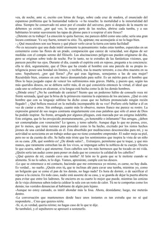vea, de noche, ante sí, escrito con letras de fuego, sobre cada cruz de madera, el enunciado del
espantoso problema que la humanidad todavía ~o ha resuelto: la mortalidad o la inmortalidad del
alma. Siempre he conservado mi amor por el creador del universo, pero si después de la muerte no
debemos ya existir, ¿por qué veo, la mayor parte de las noches, abrirse cada tumba, y a sus
habitantes levantar suavemente las tapas de plomo para ir a respirar el aire fresco?
-¡Detente en tu trabajo! La emoción te quita fuerzas; me pareces débil como una caña; sería una gran
locura continuar. Yo soy fuerte, tomaré tu sitio. Tú, apártate; me aconsejarás si no lo hago bien.
- ¡ Qué musculosos son sus brazos y qué placer verlo cavar la tierra con tanta facilidad!
-No es necesario que una duda inútil atormente tu pensamiento: todas estas tumbas, esparcidas en un
cementerio como las flores de un prado, comparación que carece de veracidad, son dignas de ser
medidas con el compás sereno del filósofo. Las alucinaciones peligro-sas pueden originarse de día,
pero se originan sobre todo de noche. Por lo tanto, no te extrañes de las fantásticas visiones, que
parecen percibir tus ojos. Durante el día, cuando el espíritu está en reposo, pregunta a tu conciencia:
ella te dirá, seguramente, que el Dios que ha creado al hombre con una parcela de su propia in-
teligencia posee una bondad sin límites, y recibirá, tras la muerte terrestre, a esa obra maestra en su
seno. Sepultureró, ¿por qué lloras? ¿Por qué esas lágrimas, semejantes a las de una mujer?
Recuérdalo bien, estamos en este barco desmantelado para sufrir. Es un mérito para el hombre que
Dios lo haya juzgado capaz de vencer los sufrimientos más graves. Habla, y puesto que, según tus
más queridos deseos, no se debiera sufrir más, di en qué consistiría entonces la virtud, el ideal que
cada uno se esfuerza en alcanzar, si tu lengua está hecha como la de los demás hombres.
-¿Dónde estoy? ¿No he cambiado de carácter? Siento que un poderoso hálito de consuelo roza mi
frente serenada, igual que la brisa de la primavera reanima la esperanza de los ancianos. ¿Qué es este
hombre que con su lenguaje sublime ha dicho cosas que no hubiera pronunciado ningún recién
llegado?. ¡ Qué belleza musical en la melodía incomparable de su voz! Prefiero oírle hablar a él en
vez de cantar a otros. Sin embargo, cuanto más lo observo, menos franco me parece su rostro. La
expresión general de sus rasgos contrasta singularmente con esas palabras que sólo el amor de Dios
ha podido inspirar. Su frente, arrugada por algunos pliegues, está marcada por un estigma indeleble.
Este estigma, que lo ha envejecido prematuramente, ¿es honorable o infamante? Sus arrugas, ¿deben
ser contempladas con veneración? Lo ignoro, y temo saberlo. Aunque diga lo que no piensa, creo,
por lo menos, que tiene razones para proceder como lo ha hecho, excitado por los restos hechos
jirones de una caridad destruida en él. Esta absorbido por meditaciones desconocidas para mí, y su
actividad se acrecienta en un trabajo arduo que no tiene costumbre emprender. El sudor moja su piel,
pero no se da cuenta de ello. Se halla más triste que los sentimientos que inspira la vista de un niño
en su cuna. ¡Oh, qué sombrío es! ¿De dónde sales?... Extranjero, permíteme que te toque, y que mis
manos, que raramente estrechan las de los vivos, se impongan sobre la nobleza de tu cuerpo. Ocurra
lo que ocurra, sabré a qué atenerme. Esos cabellos son los más hermosos que he tocado en mi vida.
¿Quién sería tan audaz como para poner en duda que no conozco la calidad de los cabellos?
-¿Qué quieres de mí, cuando cavo una tumba? Al león no le gusta que se le moleste cuando se
alimenta. Si no lo sabes, te lo digo. Vamos, apresúrate, cumple con tus deseos.
-Lo que se estremece a mi contacto, haciendo que me estremezca yo mismo, es carne, no hay duda.
Es verdad... no sueño. ¿Quién eres tú, que te inclinas ahí para cavar una tumba, mientras yo, como
un holgazán que se come el pan de los demás, no hago nada? Es hora de dormir, o de sacrificar el
reposo a la ciencia. En todo caso, nadie está ausente de su casa, y se guarda de dejar la puerta abierta
para evitar que entre los ladrones. Se encierra en su cuarto lo mejor que puede, mientras las cenizas
de la vieja chimenea saben todavía caldear la sala con un resto de calor. Tú no te comportas como los
demás; tus vestidos denuncian al habitante de algún país lejano.
-Aunque no estoy cansado, es inútil ahondar más la fosa. Ahora, desnúdame; luego, me meterás
dentro.
-La conversación que mantenemos desde hace unos instantes es tan extraña que no sé qué
responderte... Creo que quieres reírte.
-Si, sí, es verdad, quería reírme; no hagas caso de lo que te dije.
Se tambaleó, y el sepulturero se apresuró a sostenerlo.
 