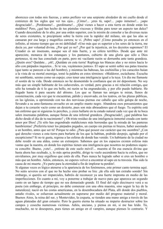 aborrezco con todas mis fuerzas, y antes prefiero ver una serpiente alrededor de mi cuello desde el
comienzo de los siglos que ver tus ojos... ¡Cómo!... ¡eres tú, sapo!... ¡sapo inmenso!... ¡sapo
desgraciado!... ¡Perdóname!... ¡perdóname!... ¿Qué vienes a hacer a esta tierra en donde están los
malditos? Pero, ¿qué has hecho de tus pústulas viscosas y fétidas para tener un aspecto tan dulce?
Cuando descendiste de lo alto, por una orden superior, con la misión de consolar a las diversas razas
de seres existentes, te precipitaste sobre la tierra con la rapidez del milano, sin que las alas se
cansaran por esa larga y magnífica carrera; te vi. ¡Pobre sapo! ¡Cómo pensaba yo entonces en el
infinito, al mismo tiempo que en mi debilidad! «Uno más que es superior a los seres de la tierra, me
decía yo, por voluntad divina. ¿Por qué yo no? ¿Por qué la injusticia, en los decretos supremos? El
Creador es un insensato, aunque sea el más fuerte, y su cólera terrible». Desde que ante mí
apareciste, monarca de los estanques y los pantanos, cubierto de una gloria que sólo a Dios
pertenece, tú me has consolado en parte, pero mi vacilante razón se derrumba ante tanta grandeza.
¿Quién eres? Quédate... ¡oh!, ¡Quédate en esta tierra! Repliega tus blancas alas y no mires hacia lo
alto con párpados inquietos... Si te vas, vayámonos juntos». El sapo se sentó sobre sus patas traseras
(que tanto se parecen a las del hombre), y mientras las babosas, las cochinillas y los caracoles huían
a la vista de su mortal enemigo, tomó la palabra en estos términos: «Maldoror, escúchame. Escucha
mi semblante, sereno como un espejo; creo tener una inteligencia igual a la tuya. Un día me llamaste
el sostén de tu vida. Desde entonces no he desmentido la confianza que en mí depositaste. No soy
más que un simple habitante de los cañaverales, es verdad, pero gracias a mi relación contigo, que
sólo ha tomado de ti lo que era bello, mi razón se ha engrandecido, y por ello puedo hablarte. He
llegado hasta ti para sacarte del abismo. Los que se llaman tus amigos te miran, llenos de
consternación, cada vez que te encuentran, pálido y encorvado, en los teatros, en las plazas públicas,
en las iglesias, u oprimiendo con tus dos nerviosas piernas ese caballo que sólo galopa de noche,
llevando a su amo-fantasma envuelto en un amplio manto negro. Abandona esos pensamientos que
dejan a tu corazón vacío como un desierto, pues son más abrasadores que el fuego. Tu espíritu está
tan enfermo que ni siguieras lo percibes, y crees hallarte en tu estado natural cada vez que de tu boca
salen insensatas palabras, aunque llenas de una infernal grandeza. ¡Desgraciado!, ¿qué palabras has
dicho desde el día de tu nacimiento? ¡ Oh triste residuo de una inteligencia inmortal creada con tanto
amor por Dios! ¡Tú sólo has engendrado maldiciones más horrendas que la mirada de las panteras
hambrientas! ¡Preferiría tener los párpados pegados, un cuerpo sin piernas ni brazos, haber asesinado
a un hombre, antes que ser tú! Porque te odio. ¿Para qué poseer ese carácter que me asombra? ¿Con
qué derecho vienes a esta tierra para burlarte de los que la habitan, podrido despojo, agitado por el
escepticismo? Si no te gusta, regresa a las esferas de donde has venido. Un habitante de la ciudad no
debe residir en una aldea, como un extranjero. Sabemos que en los espacios existen esferas más
vastas que la nuestra, en donde los espíritus tienen una inteligencia que nosotros no podemos siquie-
ra concebir. Bueno, ¡vete!... ¡retírate de este suelo móvil!... muestra al fin esa esencia divina que
hasta ahora has ocultado, y, lo más aprisa posible, dirige tu vuelo ascendente hacia tu esfera, que no
envidiamos, por muy orgulloso que estés de ella. Pues nunca he logrado saber si eres un hombre o
más que un hombre. Adiós, entonces, no esperes volver a encontrar al sapo en tu travesía. Has sido la
causa de mi muerte. ¡Yo parto para la eternidad a fin de implorar tu perdón!.
Si algunas veces es lógico atenerse a la apariencia de los fenómenos, este primer canto termina aquí.
No seáis severos con el que no ha hecho sino probar su lira: ¡de ella sale tan extraño sonido! Sin
embargo, si queréis ser imparciales, habréis de reconocer ya una fuerte impronta en medio de las
imperfecciones. En cuanto a mí, voy a ponerme a trabajar de nuevo para que aparezca un segundo
canto en un lapso de tiempo que no sea demasiado grande. El final del siglo diecinueve verá a su
poeta (sin embargo, al principio, no debe comenzar con una obra maestra, sino seguir la ley de la
naturaleza); nació en las costas americanas, en la desembocadura del Plata, allí donde dos pueblos,
antaño rivales, se esfuerzan actualmente en superarse por medio del progreso material y moral.
Buenos Aires, la reina del sur, y Montevideo, la coqueta, se tienden una mano amiga a través de las
aguas plateadas del gran estuario. Pero la guerra eterna ha situado su imperio destructor sobre los
campos y cosecha numerosas victimas. Adiós, anciano, y piensa en mí, si me has leído. Tú,
muchacho, no te desesperes, pues tienes un amigo en el vampiro, aunque pienses lo contrario. Y
 