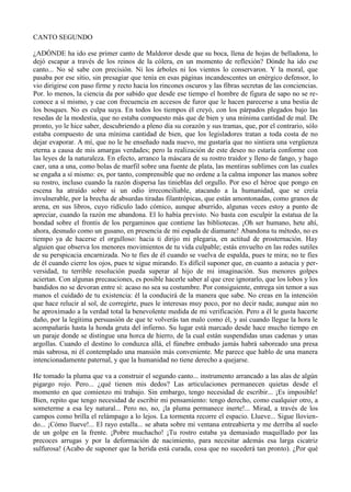 CANTO SEGUNDO

¿ADÓNDE ha ido ese primer canto de Maldoror desde que su boca, llena de hojas de belladona, lo
dejó escapar a través de los reinos de la cólera, en un momento de reflexión? Dónde ha ido ese
canto... No sé sabe con precisión. Ni los árboles ni los vientos lo conservaron. Y la moral, que
pasaba por ese sitio, sin presagiar que tenía en esas páginas incandescentes un enérgico defensor, lo
vio dirigirse con paso firme y recto hacia los rincones oscuros y las fibras secretas de las conciencias.
Por. lo menos, la ciencia da por sabido que desde ese tiempo el hombre de figura de sapo no se re-
conoce a sí mismo, y cae con frecuencia en accesos de furor que le hacen parecerse a una bestia de
los bosques. No es culpa suya. En todos los tiempos él creyó, con los párpados plegados bajo las
resedas de la modestia, que no estaba compuesto más que de bien y una mínima cantidad de mal. De
pronto, yo le hice saber, descubriendo a pleno día su corazón y sus tramas, que, por el contrario, sólo
estaba compuesto de una mínima cantidad de bien, que los legisladores tratan a toda costa de no
dejar evaporar. A mí, que no le he enseñado nada nuevo, me gustaría que no sintiera una vergüenza
eterna a causa de mis amargas verdades; pero la realización de este deseo no estaría conforme con
las leyes de la naturaleza. En efecto, arranco la máscara de su rostro traidor y lleno de fango, y hago
caer, una a una, como bolas de marfil sobre una fuente de plata, las mentiras sublimes con las cuales
se engaña a sí mismo: es, por tanto, comprensible que no ordene a la calma imponer las manos sobre
su rostro, incluso cuando la razón dispersa las tinieblas del orgullo. Por eso el héroe que pongo en
escena ha atraído sobre si un odio irreconciliable, atacando a la humanidad, que se creía
invulnerable, por la brecha de absurdas tiradas filantrópicas, que están amontonadas, como granos de
arena, en sus libros, cuyo ridículo lado cómico, aunque aburrido, algunas veces estoy a punto de
apreciar, cuando la razón me abandona. El lo había previsto. No basta con esculpir la estatua de la
bondad sobre el frontis de los pergaminos que contiene las bibliotecas. ¡Oh ser humano, hete ahí,
ahora, desnudo como un gusano, en presencia de mi espada de diamante! Abandona tu método, no es
tiempo ya de hacerse el orgulloso: hacia ti dirijo mi plegaria, en actitud de prosternación. Hay
alguien que observa los menores movimientos de tu vida culpable; estás envuelto en las redes sutiles
de su perspicacia encarnizada. No te fíes de él cuando se vuelva de espalda, pues te mira; no te fíes
de él cuando cierre los ojos, pues te sigue mirando. Es difícil suponer que, en cuanto a astucia y per-
versidad, tu terrible resolución pueda superar al hijo de mi imaginación. Sus menores golpes
aciertan. Con algunas precauciones, es posible hacerle saber al que cree ignorarlo, que los lobos y los
bandidos no se devoran entre sí: acaso no sea su costumbre. Por consiguiente, entrega sin temor a sus
manos el cuidado de tu existencia: él la conducirá de la manera que sabe. No creas en la intención
que hace relucir al sol, de corregirte, pues le interesas muy poco, por no decir nada; aunque aún no
he aproximado a la verdad total la benevolente medida de mi verificación. Pero a él le gusta hacerte
daño, por la legítima persuasión de que te volverás tan malo como él, y así cuando llegue la hora le
acompañarás hasta la honda gruta del infierno. Su lugar está marcado desde hace mucho tiempo en
un paraje donde se distingue una horca de hierro, de la cual están suspendidas unas cadenas y unas
argollas. Cuando el destino lo conduzca allá, el fúnebre embudo jamás habrá saboreado una presa
más sabrosa, ni él contemplado una mansión más conveniente. Me parece que hablo de una manera
intencionadamente paternal, y que la humanidad no tiene derecho a quejarse.

He tomado la pluma que va a construir el segundo canto... instrumento arrancado a las alas de algún
pigargo rojo. Pero... ¿qué tienen mis dedos? Las articulaciones permanecen quietas desde el
momento en que comienzo mi trabajo. Sin embargo, tengo necesidad de escribir... ¡Es imposible!
Bien, repito que tengo necesidad de escribir mi pensamiento: tengo derecho, como cualquier otro, a
someterme a esa ley natural... Pero no, no, ¡la pluma permanece inerte!... Mirad, a través de los
campos como brilla el relámpago a lo lejos. La tormenta recorre el espacio. Llueve... Sigue llovien-
do... ¡Cómo llueve!... El rayo estalla... se abata sobre mi ventana entreabierta y me derriba al suelo
de un golpe en la frente. ¡Pobre muchacho! ¡Tu rostro estaba ya demasiado maquillado por las
precoces arrugas y por la deformación de nacimiento, para necesitar además esa larga cicatriz
sulfurosa! (Acabo de suponer que la herida está curada, cosa que no sucederá tan pronto). ¿Por qué
 