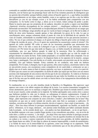 contendrá en cantidad suficiente como para atacarte hasta el fin de mi existencia. Golpearé tu hueco
armazón, con tal fuerza que me propongo hacer salir de él las restantes parcelas de inteligencia que
no quisiste dar al hombre -porque habrías estado celoso al hacerlo igual a ti-, y que habías escondido
desvergonzadamente en tus tripas, astuto bandido, como si no supieras que un día u otro las habría
descubierto yo con mi ojo siempre avizor y te las habría arrebatado para compartirlas con mis
semejantes. Lo he hecho como te digo, y ahora ya no te temen, tratan contigo de poder a poder.
Dame la muerte para que me arrepienta de mi audacia: descubro mi pecho y espero con humildad.
¡Apareced, irrisorias envergaduras de los castigos eternos!... ¡ despliegues enfáticos de atributos
demasiado envanecidos! Ha manifestado su incapacidad para detener la circulación de mi sangre que
lo provoca. Sin embargo, tengo pruebas de que no vacila en hacer extinguir, en la flor de la edad, el
hálito de otros seres humanos, cuando apenas si han saboreado los goces de la vida. Lo que es
sencillamente atroz, aunque solamente desde el punto de vista de la debilidad de mi opinión. He
visto al Creador, estimulando su crueldad inútil, provocar incendios en los que perecían ancianos y
niños. No soy el que comienza el ataque; es él quien me obliga a hacerle girar como un trompo con
el látigo de cuerdas de acero. ¿No es él quien me sumínistra las acusaciones contra él mismo? ¡No
agotará mi verbo temible! Mi verbo se nutre de las insensatas pesadillas que atormentan mis
insomnios. Pero si ha sido a causa de Lohengrin el que se escribiera lo que antecede, volvamos
entonces a él. Por temor de que más tarde no llegara a ser, yo había resuelto de antemano matarlo a
cuchilladas, una vez que hubiera pasado la edad de la inocencia. Pero he reflexionado y
sensatamente he abandonado mi resolución a tiempo. Él no sospecha que su vida ha estado en
peligro durante un cuarto de hora. Todo estaba preparado y el cuchillo había sido comprado. Era un
estilete precioso-pues me gusta la gracia y la elegancia hasta en los aparatos de la muerte-, aunque
muy largo y puntiagudo. Una sola herida en el cuello, atravesando con precisión una de las arterias
carótidas, creo que hubiera bastado. Estoy contento de mi conducta; más tarde me hubiera
arrepentido. Por lo tanto, Lohengrin, haz lo que quieras, obra como te plazca, enciérrame toda la vida
en una prisión oscura, con escorpiones como compañeros de mi cautividad, o arráncame un ojo y
déjalo caer en el suelo, nunca te haré el menor reproche; soy tuyo, te pertenezco, ya no vivo para mí.
El dolor que me causes no será comparable a la dicha de saber que aquel que me hiere con sus manos
asesinas está impregnado de una esencia más divina que la de sus semejantes. Sí, todavía es hermoso
dar la vida por un ser humano y conservar la esperanza de que todos los hombres no son malos, ya
que al fin hay uno que ha sabido atraer con toda su fuerza hacia sí las repugnancias desconfiadas de
mi amarga simpatía...

Es medianoche; no se ve un sólo ómnibus desde la Bastilla a la Magdalena. Me equivoco: aquí
aparece uno como si de súbito surgiera de debajo de la tierra. Los escasos transeúntes rezagados lo
miran atentamente, pues no se asemeja a ningún otro. Hombres que tienen la mirada inmóvil, como
la de un pez muerto, están sentados en la imperial. Se hallan apretujados unos contra otros y parece
que hubieran perdido la vida; por lo demás, no sobrepasan el número reglamentario. Cuando el
cochero da un latigazo a sus caballos, se diría que el látigo hace mover su brazo y no su brazo al
látigo. ¿Qué representa este conjunto de seres extra-ños y mudos? ¿Son habitantes de la luna? Hay
momentos en que uno se siente tentado de creerlo, pero más bien se asemejan a cadáveres. El
ómnibus, con prisa por llegar a la última estación, devora el espacio y hace crujir el pavimento... ¡Se
aleja!... Pero una masa informe lo persigue encarnizadamente, siguiendo sus huellas, en medio del
polvo. «Deteneos, os lo ruego, deteneos... mis piernas están hinchadas por haber caminado durante
toda la jornada... no he comido desde ayer... mis padres me han abandonado... ya no sé qué hacer...
he decidido regresar a mi casa y podría llegar pronto si me concedierais una plaza... soy un ni-ño de
ocho años y confío en vosotros...» ¡Se aleja!... ¡Se aleja! Pero una masa informe lo persigue encarni-
zadamente, siguiendo sus huellas, en medio del polvo. Uno de aquellos hombres de mirada fría le da
un codazo a su vecino, y parece expresarle su descontento por esos gemidos, de timbre argentino,
que llegan hasta sus oídos. El otro baja la cabeza de manera imperceptible, a modo de asentimiento,
y se hunde de nuevo en la inmovilidad de su egoísmo, como una tortuga en su caparazón. Todo
indica en los rasgos de los demás viajeros el mismo sentimiento que en los dos primeros. Durante
 