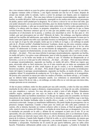 dos o tres minutos todavía se oyen los gritos, más penetrantes de segundo en segundo. Se ven abrir-
se algunas ventanas sobre el bulevar, y una figura asustada con una luz en la mano, después de
arrojar una mirada sobre la calzada, vuelve a cerrar los postigos con ímpetu, para no reaparecer
más... ¡Se aleja!... ¡Se aleja!... Pero una masa informe lo persigue encarnizadamente, siguiendo sus
huellas, en medio del polvo. Sólo un muchacho, sumergido en sus sueños entre todos esos personajes
de piedra, parece sentir piedad por la desgracia. No se atreve a elevar la voz en favor del niño, que
cree poder alcanzarlo con sus piernecitas doloridas, pues los demás hombres le lanzan autoritarias y
despreciativas miradas, y sabe que no puede hacer nada contra todos. Con los codos apoyados en las
rodillas y la cabeza entre las manos, se pregunta, estupefacto, si es en verdad eso lo que se llama
caridad humana. Reconoce entonces que no es más que una palabra vacía, que ya ni siquiera se
encuentra en el diccionario de la poesía, y confiesa con sinceridad su error. Se dice para sí: «En
verdad, ¿por qué preocuparse por un niño? Démosle de lado». Sin embargo, una lágrima ardiente
rueda por las mejillas del adolescente, que acaba de blasfemar. Se pasa penosamente la mano por la
frente como para apartar una nube cuya opacidad oscurece su inteligencia. Se agita, aunque en vano,
en ese siglo en el que ha sido arrojado; siente que no se halla en su lugar, y sin embargo no puede
salir de él. ¡Prisión terrible! ¡Fatalidad horrorosa! Lombano, desde esa día estoy contento contigo.
No dejaba de observarte, mientras mi rostro respiraba la misma indiferencia que el de los otros
viajeros. El adolescente se levanta, con un movimiento de indignación, y quiere retirarse, para no
participar, ni siquiera involuntariamente, en una mala acción. Le hago una seña y vuelve a mi lado...
¡Se aleja!... ¡Se aleja!... Pero una masa informe lo persigue encarnizadamente, siguiendo sus huellas,
en medio del polvo. Los gritos cesan súbitamente, pues el niño ha pegado con el pie contra un ado-
quín saliente y se ha hecho una herida en la cabeza al caer. El ómnibus ha desaparecido en el
horizonte, y ya no se ve más que la calle silenciosa... ¡Se aleja!... ¡Se aleja!... Pero una masa informe
lo persigue encarnizadamente, siguiendo sus huellas, en medio del polvo. Mirad ese trapero que
pasa, encorvado sobre su farol mortecino; hay en él más corazón que en todos sus semejantes del
ómnibus. Acaba de recoger al niño; estad seguros de que lo curará, y no lo abandonará, como
hicieron sus padres. ¡Se aleja!... ¡Se aleja!... Pero, desde el lugar en que se encuentra, la mirada pene-
trante del trapero lo persigue encarnizadamente, siguiendo sus huellas, en medio del polvo... ¡Raza
estúpida e idiota! Te arrepentirás de conducirte así. Te lo digo yo. Te arrepentirás, sí, te arrepentirás.
Mi poesía sólo consistirá en atacar por todos los medios al hombre, esa bestia salvaje, y al Creador,
que no debería haber engendrado semejante canalla. Los volúmenes se amontonarán sobre los
volúmenes, hasta el fin de mi vida, y, sin embargo, en todos ellos no se verá más que esta única idea,
siempre presente en mi conciencia.

Al dar mi paseo cotidiano, todos los días pasaba por una calle estrecha, y todos los días una esbelta
muchacha de diez años me seguía a distancia, respetuosamente, a lo largo de esa calle, mirándome
con ojos simpáticos y curiosos. Era muy alta para su edad y tenía el talle delgado. Abundantes
cabellos negros, separados por una raya en medio de la cabeza, caían en forma de trenzas
independientes sobre sus hombros marmóreos. Un día que me seguía como de costumbre, los brazos
musculosos de una mujer la cogieron por los cabe-líos, lo mismo que un torbellino coge a una hoja,
le administró dos brutales bofetadas sobre la mejilla altiva y muda, y se llevó a su casa a aquella
conciencia extraviada. Aunque yo manifestara indiferencia, ella jamás dejaba de perseguirme con su
presencia siempre inoportuna. Cuando a buen paso me metía por otra calle para continuar mi
camino, ella se detenía, haciendo un violento esfuerzo sobre si misma, al final de aquella estrecha
calle, inmóvil como la estatua del Silencio, y no dejaba de mirar hasta que yo desaparecía. Una vez,
la muchacha me precedió en la calle y, delante de mí, acompasó su paso con el mío. Si yo me
apresuraba, ella casi echaba a correr para mantener la misma distancia; pero si yo disminuía el paso,
para que hubiera un intervalo mayor entre ella y yo, ella lo disminuía también, poniendo en ello la
gracia de la infancia. Cuando hubo llegado el final de la calle, se volvió lentamente, de manera que
me obstruía el paso. No tuve tiempo de esquivarla, y me encontré frente a su rostro. Tenía los ojos
hinchados y enrojecidos. Fácilmente me di cuenta de que quería hablarme, pero no sabía cómo
hacerlo. Poniéndose súbitamente pálida como un cadáver, me pregunto: «¿Tendría la bondad de
 