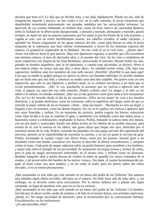 decirme qué hora es?» Le dije que no llevaba reloj, y me alejé rápidamente. Desde ese día, niña de
imaginación inquieta y precoz, no has vuelto a ver, en la calle estrecha, al joven misterioso que
deambulaba arrastrando penosamente sus pesadas sandalias por las encrucijadas tortuosas. La
aparición de ese cometa inflamado no brillará más, como un triste motivo de curiosidad fanática,
sobre la fachada de tu observación decepcionada, y pensará a menudo, demasiado a menudo, quizás
siempre, en aquel ser que no parecía inquietarse por los males ni por los bienes de la vida presente, y
vagaba al azar, con un rostro horriblemente muerto, los cabellos erizados, el andar vacilante, y
agitando los brazos ciegamente en las aguas irónicas del éter, como para buscar en ellas la presa
sangrante de la esperanza, que hace rebotar continuamente, a través de las inmensas regiones del
espacio, el quitanieves implacable de la fatalidad. ¡No me verás ni yo te veré más!... ¿Quién sabe?
Acaso esa niña no fuera lo que parecía. Bajo una apariencia ingenua, es posible que ella escondiera
una inmensa astucia, el peso de dieciocho años, y el encanto del vicio. Se ha visto a vendedoras de
amor expatriarse con alegría de las Islas Británicas, atravesando el estrecho. Hacían brillar sus alas,
girando en dorados enjambres, ante la luz parisiense, y cuando eran advertidas, os decíais: «Pero si
son todavía niñas; no tienen más que diez o doce años». En realidad tenían veinte. ¡Oh, bajo esta
suposición, malditos sean los meandros de esta calle oscura! ¡Horrible! ¡Horrible lo que pasa aquí!
Creo que su madre le golpeó porque no ejercía su oficio con bastante habilidad. Es posible también
que no fuera más que una niña, y entonces su madre sería aún más culpable. No quiero creer en esta
suposición, que sólo es una hipótesis, y prefiero amar, en su carácter novelesco, a un alma que se
revela prematuramente... ¡Ah!, lo ves, muchacha, te aconsejo que no vuelvas a aparecer ante mi
vista, si alguna vez paso por esa calle estrecha. ¡Podría costarte caro! La sangre y el odio se me
suben a la cabeza, en oleadas ardientes. ¡Que sea yo tan generoso como para amar a mis semejantes!
¡No, no! Lo he resuelto desde el día de mi nacimiento. ¡Ellos no me aman! Se verá a los mundos
destruirse, y al granito deslizarse, como un cormorán, sobre la superficie del oleaje, antes de que yo
estreche la mano infame de un ser humano. ¡Atrás... atrás esa mano!... Muchacha no eres un ángel, y
llegarás a ser, en resumen, como las demás mujeres. No, no, te lo suplico, no vuelvas a aparecer ante
mis cejas fruncidas y turbias. En un momento de extravío, podría cogerte los brazos, retorcerlos
como ropa lavada a la que se exprime el agua, o quebrarlos con intrépido como dos ramas secas, y
hacertelos comer a continuación, empleando la fuerza. Podría, tomando tu cabeza entre mis manos,
con un aire dulce y acariciador, hundir mis dedos ávidos en los lóbulos de tu cerebro inocente, para
extraer de él, con la sonrisa en los labios, una grasa eficaz que limpie mis ojos, doloridos por el
insomnio eterno de la vida. Podría, cosiendo tus párpados con una aguja, privarte del espectáculo del
universo, ponerte en la imposibilidad de encontrar tu camino, y no ser yo quien te sirviera de guía.
Podría, levantando tu cuerpo virgen con férreo brazo, asirte por las piernas, hacerte girar a mi
alrededor como una honda, concentrar mis fuerzas al describir la última circunferencia, y arrojarte
contra el muro. Cada gota de sangre salpicará sobre un pecho humano, para asombrar a los hombres,
y poner ante ellos el ejemplo de mi perversidad. Se arrancarán sin tregua jirones y jirones de carne,
pero la gota de sangre permanecerá imborrable, en el mismo sitio, y brillará como un diamante.
Quédate tranquila, daré a media docena de criados la orden de guardar los restos venerados de tu
cuerpo, y de preservarlos del hambre de los perros voraces. Sin duda, el cuerpo ha permanecido pe-
gado al muro como una pera madura, y no ha caído al suelo; pero los perros saben dar saltos
elevados, si no se toman precauciones.

¡Qué encantador es este niño que está sentado en un banco del jardín de las Tullerías! Sus audaces
ojos taladran algún objeto invisible, allá lejos en el espacio. No debe tener más de ocho años, y, sin
embargo, no se divierte como sería conveniente. Por lo menos debería reír y pasear con algún
camarada, en lugar de quedarse solo, pero no es ése su carácter.
¡Qué encantador es ese niño que está sentado en un banco del jardín de las Tullerias! Un hombre,
movido por un deseo oculto, acaba de sentarse a sñ lado en el mismo banco, con actitudes equívocas.
¿Quién es? No tengo necesidad de decíroslo, pues lo reconoceréis por su conversación tortuosa.
Escuchémosles, no les molestemos:
-¿En qué pensabas, niño?
 