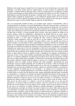 Maldoror se da cuenta de que la sangre hierve en la cabeza de su joven interlocutor; sus narices están
hinchadas y sus labios arrojan una leve espuma blanca. Le toma el pulso: las pulsaciones están
aceleradas. La fiebre domina su delicado cuerpo. Teme las consecuencias de sus palabras; el infeliz
se separa, contrariado por no haber podido conversar durante más tiempo con ese niño. Cuando en la
edad madura es tan difícil dominar las pasiones, vacilando entre el bien y el mal, ¿qué no será en un
espíritu todavía colmado de inexperiencia?, ¿y qué cantidad de energía relativa no ha de necesitar
cada vez más? Al niño le bastará con guardar tres días de cama. ¡Ruego al cielo para que el contacto
materno lleve la paz a esa flor sensible, frágil envoltura de un alma hermosa!

Allí, en un bosquecillo rodeado de flores, con profundo sopor, duerme el hermafrodita, sobre el
césped mojado por sus lágrimas. La luna ha desprendido su disco de la masa de nubes, y acaricia con
sus pálidos rayos el suave rostro de adolescente. Sus rasgos expresan la energía más viril, al mismo
tiempo que la gracia de una virgen celestial. Nada parece natural en él, ni siquiera los músculos de su
cuerpo, que se abren paso a través de los armoniosos contornos de formas femeninas. Tiene el brazo
curvado sobre la frente, y la mano apoyada sobre el pecho, como para contener los latidos de un
corazón cerrado a todas las confidencias y abrumado por él pesado fardo de un secreto eterno.
Cansado de la vida y avergonzado de caminar entre seres que no se le asemejan, la desesperación ha
alcanzado su alma, y va solo, como el mendigo del valle. ¿Cómo se procura los medios de
existencia? Almas compasivas velan de cerca por él, sin que sospeche esta vigilancia, y no lo
abandonan: ¡es tan bueno! ¡tan resignado! Con gusto habla a veces con aquellos que tienen un
carácter sensible, sin estrecharles la mano, manteniéndose a distancia, temeroso de un peligro ima-
ginario. Si se le pregunta por qué ha escogido la soledad por compañera, sus ojos se elevan al cielo,
reteniendo con dificultad una lágrima de reproche a la Providencia; pero no responde a esa pregunta
imprudente que esparce por la nieve de sus párpados el rubor de la rosa matinal. Si la conversación
se prolonga, se vuelve inquieto, gira los ojos hacia los cuatro puntos del horizonte, como buscando la
forma de huir de la presencia de un enemigo invisible que se aproxima, dice con la mano un adiós
brusco, se aleja sobre las alas de su pudor en alerta, y desaparece en el bosque. Generalmente lo
toman por un loco. Un día, cuatro hombres enmascarados que habían recibido órdenes, se arrojaron
sobre él y lo sujetaron sólidamente, de manera que no pudiese mover más que las piernas. El látigo
dejó caer sus rudas cuerdas sobre su espalda, y le dijeron que se encaminara sin dilación sobre la ruta
que conduce a Bicetre. Cuando recibía los golpes, se puso a reir y a hablar con tanto sentimiento e
inteligencia sobre las muchas ciencias humanas que había estudiado, demostrando una gran
instrucción en quien no había traspasado aún el umbral de la juventud, y sobre los destinos de la
humanidad, revelando totalmente la nobleza poética de su alma, que sus guardianes, terriblemente
espantados por la acción que acababan de cometer, soltaron sus miembros heridos, se arrastraron a
sus pies, rogándole un perdón que les fue concedido, y se alejaron con el testimonio de una
veneración que no se concede habitualmente a los hombres. Después de este acontecimiento, del que
se habló mucho, su secreto fue adivinado por todos, aunque aparentaban ignorarlo para no aumentar
sus sufrimientos; y el gobierno le concedió una pensión honorable para hacerle olvidar que por un
momento se le quiso internar por la fuerza, sin previa verificación, en un hospicio de alienados. El
emplea la mitad de su dinero, el resto se lo da a los pobres. Cuando ve a un hombre y una mujer
paseando por alguna avenida de plátanos, siente que su cuerpo se parte en dos de arriba a abajo, y
cada una de las nuevas partes va a abrazar a uno de los paseantes; pero no es más que una
alucinación, y la razón no tarda en recobrar su imperio. Esta es la causa por la cual no mezcla su
presencia ni con los hombres ni con las mujeres, pues su pudor excesivo, que ha nacido con la idea
de que sólo es un monstruo, le impide conceder su simpatía abrasadora a quienquiera que sea.
Creería profanarse y profanar a los demás. Su orgullo le repite este axioma: «Que cada cual persista
en su naturaleza». Su orgullo, dije, porque teme que uniendo su vida a un hombre o a una mujer, le
reprochen tarde o temprano, como una falta enorme, la conformación de su organismo. Entonces se
retrae en su amor propio, ofendido por esta suposición impía, que sólo vienen de él, y persevera en
permanecer solo en medio de los tormentos, sin consuelo. Allí, en un bosquecillo rodeado de flores,
con profundo sopor, duerme el hermafrodita, sobre el césped mojado por sus lágrimas. Los pájaros,
 