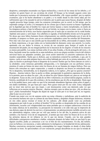 despiertos, contemplan encantados esa figura melancólica, a través de las ramas de los árboles, y el
ruiseñor no quiere hacer oir sus cavatinas de cristal. El bosque se ha tornado augusto como una
tumba por la presencia nocturna. del infortunado hermafrodita. ¡Oh viajero perdido!, por tu espíritu
aventurero, que te ha hecho abandonar a tu padre y a tu madre desde la más tierna edad; por los
sufrimientos que te ha causado la sed en el desierto; por tu patria que acaso buscas, después de haber
vagado proscrito largo tiempo, entre las comarcas extranjeras; por tu corcel, tu fiel amigo, que ha
soportado contigo el exilio y la intemperie de los climas que te hacía recorrer tu humor vagabundo;
por la dignidad que dan al hombre los viajes por tierras lejanas y mares inexplorados, en medio de
los témpanos polares o bajo la influencia de un sol tórrido, no toques con tu mano, como si fuera un
estremecimiento de la brisa, esos bucles esparcidos por el suelo que se mezclan con la verde hierba.
Apártate unos pasos y será mejor. Esa cabellera es sagrada; el hermafrodita mismo así lo ha querido.
No desea que unos labios humanos besen religiosamente sus cabellos perfumados por el aire de la
montaña, ni tampoco su frente, que en ese momento resplandece como las estrellas del firmamento.
Pero más vale creer que es una estrella que ha descendido de su órbita, atravesando el espacio, hasta
su frente majestuosa, a la que rodea con su luminosidad de diamante como una aureola. La noche,
apartando con sus dedos la tristeza, se reviste de sus encantos para festejar el sueño de esa
encarnación del pudor, de esa imagen perfecta de la inocencia de los ángeles: el ruido de los insectos
es menos perceptible. Las ramas inclinan sobre él sus altas frondas, a fin de protegerlo del rocío, y la
brisa, haciendo sonar las cuerdas de su arpa melodiosa, envía sus alegres acordes a través del silencio
universal hacia sus párpados cerrados, que creen asistir inmóviles al concierto cadencioso de los
mundos suspendidos. Sueña que es dichoso, que su naturaleza corporal ha cambiado, o que, por lo
menos, vuela en una nube púrpura hacia otra esfera habitada por seres de su misma naturaleza. ¡Ay!
¡Que su ilusión se prolongue hasta el despertar de la aurora! Sueñas que las flores danzan en corro a
su alrededor, como inmensas gúirnaldas enloquecidas, y lo impregnan con sus perfumes suaves,
mientras él canta un himno de amor entre los brazos de un ser humano de mágica belleza. Pero sus
brazos sólo estrechan un vapor crepuscular, y cuando se despierte sus brazos no estrecharán nada.
No te despiertes, hermafrodita, no te despiertes todavía, te lo suplico. ¿Por qué no quieres creerme?
Duerme... duerme todavía. Que tu pecho se dilate, persiguiendo la quimérica esperanza de la dicha,
te lo permito, pero no abras los ojos. ¡Ah, no abras los ojos! Quiero dejarte así, para no ser testigo de
tu despertar. Acaso un día, con la ayuda de un libro voluminoso, en conmovedoras páginas, cuente tu
historia, asombrado de lo que ella contiene y de las enseñanzas que de ella se desprenden. Hasta aquí
no lo he podido hacer, pues cada vez que lo he intentado abundantes lágrimas caían sobre el papel y
mis dedos temblaban, sin que fuera por vejez. Pero quiero tener por fin ese valor. Estoy indignado
por no tener más nervios que una mujer, y por desmayarme como una damisela cada vez que
reflexiono en tu enorme miseria. Duerme... duerme siempre; pero no abras tus ojos. ¡Ah, no abras tus
ojos! ¡Adiós hermafrodita! Ningún día dejaré de rogar al cielo por ti (si fuese por mí, no rogaría).
¡Qué la paz sea en tu seno!
Cuando una mujer con voz de soprano emite sus notas vibrantes y melodiosas, ante la audición de
esa armonía humana mis ojos se colman de una llama latente y despiden chispas dolorosas, mientras
en mis oídos parece resonar el tronar de los cañones. ¿De dónde puede venir esa profunda
repugnancia por todo lo que se refiere al hombre? Si los acordes se desprenden de las cuerdas de un
instrumento, escucho con voluptuosidad esas notas perladas que se escapan cadenciosas a través de
las ondas elásticas de la atmósfera. La percepción no transmite a mi oído más que la impresión de
una dulzura capaz de derretir los nervios y el pensamiento; un adormecimiento inefable envuelve con
sus adormideras mágicas, como por un velo que tamiza la luz del día, la potencia activa de mis
sentidos y las fuerzas vivas de mi imaginación. ¡Cuentan que nací entre los brazos de la so era! En
las primeras épocas de mi infancia no oía lo que me decían. Cuando, con las más grandes
dificultades consiguieron enseñarme a hablar, solamente después de haber leído en una hoja lo que
alguien escribió, podía yo comunicar a mi vez el hilo de mis razonamientos. Un día, día nefasto,
crecí en belleza y en inocencia, y todos admiraron la inteligencia y la bondad del divino adolescente.
Muchas conciencias enrojecían cuando contemplaban los rasgos límpidos en donde el alma había
colocado su trono. Se aproximaban a él con veneración, porque descubrían en sus ojos la mirada de
 