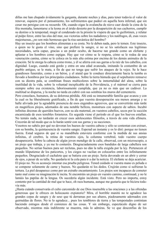dillas me han chupado ávidamente la garganta, durante noches y días, para tener todavía el valor de
renovar, siquiera por el pensamiento, los sufrimientos que padecí en aquella hora infernal, que sin
cesar me persigue con su recuerdo. Oh, cuando oigas la avalancha de nieve caer desde la cima de la
fría montaña, lamentarse a la leona en el árido desierto por la desaparición de sus cachorros, cumplir
su destino a la tempestad, mugir al condenado en la prisión la víspera de que lo guillotinen, y relatar
al pulpo feroz, entre las olas del mar, sus victorias sobre los nadadores y los naúfragos, di, esas voces
majestuosas, ¿no son más hermosas que la risa sarcástica del hombre?
Hay un insecto que los hombres alimentan a su costa. No le deben nada, pero le temen. Este insecto,
a quien no le gusta el vino, sino que prefiere la sangre, si no se les satisfacen sus legítimas
necesidades, sería capaz, gracias a un poder oculto, de hacerse tan grande como un elefante y
aplastar a los hombres como espigas. Hay que ver cómo se le respeta, cómo se le rodea de una
veneración canina, cómo se le coloca en la más alta estima por encima de los demás animales de la
creación. Sé le otorga la cabeza como trono, y él se aferra con sus garras a la raíz de los cabellos, con
dignidad. Luego, cuando está gordo y entra en una edad avanzada, imitando la costumbre de un
pueblo antiguo, se le mata, a fin de que no tenga que sufrir los ataques de la vejez. Se le hace
grandiosos funerales, como a un héroe, y el ataúd que le conduce directamente hacia la tumba es
llevado a hombros por los principales ciudadanos. Sobre la tierra húmeda que el sepulturero remueve
con su diestra pala, se combinan frases multicolores sobre la inmortalidad del alma, sobre la
inutilidad de la vida, sobre la voluntad inexplicable de la Providencia, y el mármol se cierra para
siempre sobre esa existencia, laboriosamente cumplida, que ya no es más que un cadáver. La
multitud se dispersa, y la noche no tarda en cubrir con sus sombras los muros del cementerio.
Pero consolaos, humanos, de su dolorosa pérdida. Ahí está su innumerable familia que avanza y con
la cual os ha liberalmente gratificado, a fin de que vuestra desesperación sea menos amarga y se
halle aliviada por la agradable presencia de esos engendros agresivos, que se convertirán más tarde
en magníficos píojos, adornados de una notable belleza, monstruos con aspecto de sabios. Incubó
infinitas docenas de queridos huevos, con su ala maternal, en vuestros cabellos, secos por la succión
encarnizada de esos temibles forasteros. En seguida viene el período en el que los huevos estallan.
No temáis nada, no tardarán en crecer esos adolescentes filósofos, a través de esta vida efímera.
Crecerán de tal modo que os lo harán sentir con sus garras y su succiones.
Vosotros no sabéis por qué no devoran los huesos de vuestra cabeza y sólo se contentan con extraer,
con su bomba, la quintaesencia de vuestra sangre. Esperad un instante y os lo diré: porque no tienen
fuerza. Estad seguros de que si su mandíbula estuviera conforme con la medida de sus ansias
infinitas, el cerebro, la retina de vuestros ojos, la columna vertebral, todo vuestro cuerpo
desaparecería. Sobre la cabeza de algún joven mendigo de la calle, observad, con un microscopio, a
un piojo que trabaja, y ya me lo contaréis. Desgraciadamente esos bandidos de larga cabellera son
pequeños. No serían buenos para ser reclutas, pues no dán la talla exigida por la ley. Pertenecen al
mundo liliputiense de los paticortos, y los ciegos no vacilan en colocarlos entre los infinitamente
pequeños. Desgraciado el cachalote que se batiera con un piojo. Sería devorado en un abrir y cerrar
de ojos, a pesar de su talla. No quedaría ni la cola para ir a dar la noticia. El elefante se deja acariciar.
El piojo no. No os aconsejo intentar esa prueba peligrosa. Tened cuidado si vuestra mano es peluda o
se compone solamente de carne y huesos. No quedarán ni los dedos. Crujirán como si sufrieran la
tortura. La piel desaparece como por un extraño encantamiento. Los piojos son incapaces de cometer
tanto mal como su imaginación le incita. Si encontráis un piojo en vuestro camino, continuad, y no le
lamáis las papilas de la lengua. Os sucedería algún incidente. Está visto. Pero no importa, estoy
contento por la cantidad de mal que te hace, oh raza humana, aunque me gustaría que te hiciera toda-
vía más.
¿Hasta cuándo conservarás el culto carcomido de ese Dios insensible a las oraciones y a las ofrendas
generosas que le ofreces en holocausto expiatorio? Mira, el horrible manitú no te agradece las
grandes copas de sangre y de seso que tú derramas por sus altares, piadosamente adornados con
guirnaldas de flores. No te lo agradece... pues los temblores de tierra y las tempestades continúan
haciendo estragos desde el comienzo de las cosas. Y sin embargo, espectáculo digno de ser
observado, mientras más indiferente se muestra, más lo admiras. Se ve que desconfías de los
 