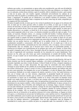 atributos que oculta, y tu razonamiento se apoya sobre esta consideración: que sólo una divinidad de
una potencia extrema puede mostrar tanto desprecio hacia los fieles que obedecen a su religión. Por
eso, en cada país, existen dioses distintos -aquí el cocodrilo, allá la vendedora de amor-, pero cuando
se trata de un piojo, ante este nombre sagrado, inclinando universalmente las cadenas de su
esclavitud, todos los pueblos se arrodillan juntos sobre el atrio augusto, ante el pedestal del ídolo de-
forme y sanguinario. El pueblo que no obedeciera a sus propios instintos de arrastrarse y diera
señales de rebeldía, desaparecería tarde o temprano de la tierra, como hoja de otoño, aniquilado por
la venganza del Dios inexorable.
Oh piojo de pupila torcida, en tanto que los ríos viertan la pendiente de sus aguas en los abismos del
mar, en tanto que los astros graviten sobre el sendero de su órbita, en tanto que el mudo vacío
carezca de horizonte; en tanto que la humanidad desgarre sus propíos costados en guerras funestas,
en tanto que la justicia divina vierta sus rayos vengadores sobre este globo egoísta, en tanto que el
hombre desconozca a su creador y se burle de él, no sin razón, mezclando con ello su desprecio, tu
reino estará asegurado sobre el un verso, y tu dinastía extenderá sus anillos de siglo en siglos. Yo te
saludo, sol naciente, liberador celeste, a ti, enemigo invisible del hombre. Continúa diciendo a la
suciedad que se una con él en impuros abrazos, y que le jure, con promesas no escritas en el polvo,
que seguirá siendo su amante fiel hasta la eternidad. Besa de vez en cuando la túnica de esa gran
impúdica, en memoria de los servicios importantes que nunca deja de prestarte. Si ella no sedujera al
hombre con sus pechos lascivos, es probable que tú no podrías existir, tú, el producto de ese
acoplamiento razonable y consecuente. ¡Oh hijo de la suciedad!, di a tu madre que si ella no se
aparta del lecho del hombre, caminando por las rutas solitarias, sola y sin apoyo, verá su existencia
comprometida. Que sus entrañas, que te llevaron nueve meses entre sus perfumadas paredes, se
conmuevan un instante con el pensamiento de los peligros que corre, por lo demás, su tierno fruto,
tan gentil y tranquilo, pero ya frío y feroz. Suciedad, reina de los imperios, conserva para los ojos de
mi odio el espectáculo del crecimiento insensible de los músculos de tu prole hambrienta. Para
alcanzar ese fin, sabes que sólo tienes que unirte estrechamente al costado del hombre. Puedes
hacerlo, sin que el pudor sea un inconveniente, puesto que los dos estáis casados desde hace largo
tiempo.
Por mi parte, si me está permitido agregar unas palabras a este himno de glorificación, diré que he
hecho construir una fosa de cuarenta leguas cuadradas, y de relativa profundidad. Ahí yace, en su
inmunda virginidad, una mina viviente de piojos. Colma el fondo de la fosa, y después serpentea en
anchas y densas vetas en todas direcciones. He aquí cómo he construido esta mina artificial.
Arranqué un piojo hembra de los cabellos de la humanidad. Me han visto acostarme con él durante
tres noches consecutivas, y luego lo arrojé a la fosa. La fecundación humana, que hubiera sido nula
en otros casos parecidos, fue aceptada esta vez por la fatalidad, y, al cabo de algunos días, millares
de monstruos, bullendo en un nudo compacto de materia, nacieron a la luz. Ese nudo horroroso se
hizo con el tiempo cada vez más inmenso, adquiriendo la propiedad líquida del mercurio y
ramificándose en numerosos ramales, que se nutren, en la actualidad, devóranse entre ellos mismos
(el nacimiento es mayor que la mortalidad), cuando no le arrojo como pasto un bastardo recién
nacido cuya madre desea que muera, o un brazo que consigo cortar a alguna muchacha durante la
noche, gracias al cloroformo. Cada quince años, las generaciones de piojos que se nutren del hombre
disminuyen de una manera notable, y ellas mismas predicen, infaliblemente, la época cercana de su
completa destrucción. Pues el hombre, más inteligente que su enemigo, llega a vencerlo. Entonces,
con una pala infernal que aumenta mis fuerzas, extraigo de esta mina inagotables bloques de piojos,
grandes como montañas, los corto a hachazos y los trasporto, durante las noches profundas, a las
arterias de las ciudades. Allí, en contacto con la temperatura humana, se disuelven como en los
primeros días de su formación en las galerías tortuosas de la mina subterránea, se fraguan un lecho
en la grava, y se diseminan en arroyos por las habitaciones, como espíritus nocivos. El guardián de la
casa ladra sordamente, pues le parece que una legión de seres desconocidos penetra por los poros de
los muros y lleva el terror a la cabecera del sueño. Quizás hayáis oído, al menos una vez que la vida,
esa clase de ladridos dolorosos y prolongados. Con sus ojos impotentes trata de traspasar la
oscuridad de la noche, pues su cerebro de perro no comprende nada. Ese murmullo le irrita, y se
 
