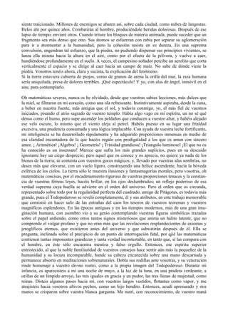 siente traicionado. Millones de enemigos se abaten así, sobre cada ciudad, como nubes de langostas.
Helos ahí por quince años. Combatirán al hombre, produciéndole heridas dolorosas. Después de ese
lapso de tiempo, enviaré otros. Cuando triture los bloques de materia animada, puede suceder que un
fragmento sea más denso que otro. Sus átomos se esfuerzan con rabia por separar su aglomeración
para ir a atormentar a la humanidad, pero la cohesión resiste en su dureza. En una suprema
convulsión, engendran tal esfuerzo, que la piedra, no pudiendo dispersar sus principios vivientes, se
lanza ella misma hacia la altura en el aire, como por el efecto de la pólvora, y vuelve a caer,
hundiéndose profundamente en el suelo. A veces, el campesino soñador percibe un aerolito que corta
verticalmente el espacio y se dirige al caer hacia un campo de maíz. No sabe de dónde viene la
piedra. Vosotros tenéis ahora, clara y sucinta, la explicación del fenómeno.
Si la tierra estuviera cubierta de piojos, como de granos de arena la orilla del mar, la raza humana
sería aniquilada, presa de dolores terribles. ¡Qué espectáculo! Y yo, con alas de ángel, inmóvil en el
aire, para contemplarlo.

Oh matemáticas severas, nunca os he olvidado, desde que vuestras sabias lecciones, más dulces que
la miel, se filtraron en mi corazón, como una ola refrescante. Instintivamente aspiraba, desde la cuna,
a beber en nuestra fuente, más antigua que el sol, y todavía conmigo, yo, el más fiel de vuestros
iniciados, pisando el atrio sagrado de vuestro templo. Había algo vago en mi espíritu, un no sé qué
denso como el humo, pero supe ascender los peldaños que conducen a vuestro altar, y habéis alejado
ese velo oscuro, lo mismo que el viento aleja al petrel. Habéis puesto en su lugar una frialdad
excesiva, una prudencia consumada y una lógica implacable. Con ayuda de vuestra leche fortificante,
mi inteligencia se ha desarrollado rápidamente y ha adquirido proporciones inmensas en medio de
esa claridad encantadora de la que hacéis regalo con prodigalidad a los que os aman con sincero
amor. ¡ Aritmética! ¡Algebra! ¡ Geometría! ¡ Trinidad grandiosa! ¡Triangulo luminoso! ¡El que no os
ha conocido es un insensato! Merece que sufra los más grandes suplicios, pues en su descuido
ignorante hay un ciego desprecio; pero aquel que os conoce y os aprecia, no quiere ya nada de los
bienes de la tierra; se contenta con vuestros goces mágicos, y, llevado por vuestras alas sombrías, no
desea más que elevarse, con un vuelo ligero, construyendo una hélice ascendente, hacia la bóveda
esférica de los cielos. La tierra sólo le muestra ilusiones y fantasmagorías morales, pero vosotras, oh
matemáticas concisas, por el encadenamiento riguroso de vuestras proporciones tenaces y la constan-
cia de vuestras férreas leyes, hacéis brillar, en los ojos deslumbrados; un reflejo poderoso de esa
verdad suprema cuya huella se advierte en el orden del universo. Pero el orden que os circunda,
representado sobre todo por la regularidad perfecta del cuadrado, amigo de Pitágoras, es todavía más
grande, pues el Todopoderoso se reveló completamente, él y sus atributos, en este trabajo memorable
que consistió en hacer salir de las entrañas del caos los tesoros de vuestros teoremas y vuestros
magníficos esplendores. En las épocas antiguas y en los tiempos modernos, más de una gran ima-
ginación humana, con asombro vio a su genio contemplando vuestras figuras simbólicas trazadas
sobre el papel ardiendo, como otros tantos signos misteriosos que anima un hálito latente, que no
comprende el vulgar profano y que no eran más que las revelaciones resplandecientes de axiomas y
jeroglíficos eternos, que existieron antes del universo y que subsistirán después de él. Ella se
pregunta, inclinada sobre el precipicio de un punto de interrogación fatal, por qjié las matemáticas
contienen tantas imponentes grandezas y tanta verdad incontestable, en tanto que, si las compara con
el hombre, en éste sólo encuentra mentira y falso orgullo. Entonces, ese espíritu superior
entristecido, al que la noble familiaridad de vuestros consejos hace sentir aún más la pequeñez de la
humanidad y su locura incomparable, hunde su cabeza encanecida sobre una mano descarnada y
permanece absorto en meditaciones sobrenaturales. Dobla sus rodillas ante vosotras, y su veneración
rinde homenaje a vuestro divino rostro, como a la propia imagen del Todopoderoso. Durante mi
infancia, os aparecisteis a mí una noche de mayo, a la luz de la luna, en una pradera verdeante, a
orillas de un límpido arroyo, las tres iguales en gracia y en pudor, las tres llenas de majestad, como
reinas. Disteis algunos pasos hacia mí, con vuestros largos vestidos, flotantes como vapor, y me
atrajisteis hacia vosotros altivos pechos, como un hijo bendito. Entonces, acudí apresurado y mis
manos se crisparon sobre vuestra blanca garganta. Me nutrí, con reconocimiento, de vuestro maná
 