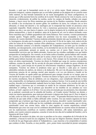 fecundo, y sentí que la humanidad crecía en mí y se volvía mejor. Desde entonces, ¡cuántos
proyectos enérgicos, cuántas simpatías que yo creí haber grabado en las páginas de mi corazón como
sobre mármol, no han borrado lentamente de mi razón desengañada sus líneas configurativas, lo
mismo que el alba naciente borra las sombras de la noche! Desde entonces he visto la muerte, con la
intención, evidentemente, de poblar las tumbas, asolar los campos de batalla, cebados con sangre
humana, y hacer crecer las flores matutinas por encima de las fúnebres osamentas. Desde entonces
he asistido a las revoluciones de nuestro globo; los temblores de tierra, los volcanes con su lava
abrasante, el simún del desierto y los naufragios por la tempestad han tenido mi presencia como
espectador impasible. Desde entonces he visto a numerosas generaciones humanas elevar por la
mañana sus alas y sus ojos hacia el espacio, con la alegría inexperta de la crisálida que saluda a su
última metamorfosis, y morir al atardecer, antes de la puesta de sol, con la cabeza inclinada, como
flores marchitas que el silbido quejumbroso del viento balancea. Pero vosotras, vosotras permanecéis
siempre iguales. Ningún cambio, ningún aire pestilente roza las rocas escarpadas y los valles
inmensos de vuestra identidad. Vuestras modestas pirámides durarán más que las pirámides de Egip-
to, hormigueros elevados por la estupidez y de la esclavitud. El fin de los siglos verá, todavía de pie
sobre las ruinas de los tiempos, vuestras cifras cabalísticas, vuestras ecuaciones lacónicas y vuestras
lineas esculturales sentarse a la derecha vengadora del Todopoderoso, en tanto que las estrellas se
hundirán, con desesperación, como trombas, en la eternidad de una no-che horrible y universal, y la
humanidad, gesticulante, pensará en ajustar sus cuentas con el juicio final. Gracias por los
innumerables servicios que me habéis prestado. Gracias por las extrañas cualidades con que habéis
enriquecido mi inteligencia. Sin vosotras, en mi lucha contra el hombre, quizás hubiera sido vencido.
Sin vosotras, él me hubiera hecho rodar por la arena y besar el polvo de sus pies. Sin vosotras, una
pérfida garra hubiera lacerado mis carnes y mis huesos. Pero siempre me he mantenido en guardia,
como un atleta experimentado. Vosotras me disteis la frialdad que surge de vuestras concepciones
sublimes, exentas de pasión. Me he servido de ella para rechazar con desdén los goces efimeros de
mi corto viaje y para arrojar de mi puerta los ofrecimientos simpáticos, aunque engañosos, de mis
semejantes. Vosotras me disteis la prudencia tenaz que se descifra a cada paso en vuestros
admirables métodos de análisis, de síntesis y de deducción. Me serví de ella para desconcertar a las
perniciosas astucias de mi enemigo mortal, para atacarlo a mi vez con destreza y hundir en las
vísceras del hombre un agudo puñal que permanecerá para siempre clavado en su cuerpo, pues es
una herida de la que nunca se recuperará. Vosotras me disteis la lógica, que es como el alma misma
de vuestras enseñanzas, llena de sabiduría; con sus silogismos, cuyo complicado laberinto se hace
más comprensible, mi inteligencia sintió duplicarse sus audaces fuerzas. Con la ayuda de este terrible
auxiliar, descubrí en la humanidad, nadando hacia los bajos fondos, frente a los escollos del odio, la
maldad negra y horrorosa que se corrompía en medio de los miasmas deletéreos, de los que se
admiraban el ombligo. Fue el primero que descubrió en las tinieblas de sus entrañas ese vicio
nefasto, ¡el mal!, superior en él al bien. Con ese arma envenenada que me prestasteis, hice descender
de su pedestal, construido por la cobardía del hombre, ¡al Creador mismo! Rechinó sus dientes y
sintió esa injuria ignominiosa, pues tenía por adversario a alguien más fuerte que él. Pero lo dejaré a
un lado, como un rollo de cuerdas, a fin de rebajar mi vuelo... El pensador Descartes hacía una vez la
reflexión de que nada sólido se había edificado sobre vosotras. Era una manera ingeniosa de hacer
comprender que el primero que llega no puede, por las buenas, descubrir vuestro inestimable valor.
En efecto, ¿qué hay más sólido que las tres cualidades principales, ya mencionadas, que se elevan,
entrelazadas como una corona única, sobre la cima augusta de vuestra arquitectura colosal?
Monumento que crece sin cesar con los cotidianos descubrimientos en vuestras minas de diamante y
con las exploraciones científicas en vuestros soberbios dominios. ¡Oh santas matemáticas, que
podáis, con vuestro comercio perpetuo, consolar el resto de mis días de la maldad del hombre y de la
injusticia del Gran Todo!
«Oh lámpara de mechero de plata, mis ojos te perciben en los aires, compañera de la bóveda de las
catedrales, y buscan la razón de esa colgadura. Se dice que tus fulgores iluminan, durante la noche,
la turba de los que llegan para adorar al Todopoderoso, y que muestras a los arrepentidos el camino
que conduce al altar. Escucha, es muy posible... pero ¿acaso tienes necesidad de prestar semejantes
 