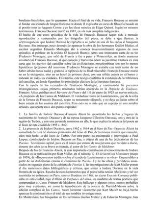 bandistas brasileños, que lo quemaron. Hacia el final de su vida, Francois Ducasse se arruinó
al fundar una escuela de lengua francesa en donde él explicaba un curso de filosofía basado en
el positivismo de Augusto Comte y en las ideas morales de Edgar Quinet. Según los mismos
testimonios, Francois Ducasse murió en 1887, en «la más completa indigencia».
El hecho de que estos episodios de la vida de Francois Ducasse hayan sido a menudo
reproducidos y comentados por los biógrafos del poeta, se debe a que ilustran la
«extravagancia» que Isidore Ducasse le reprocha a su padre en una de las cartas al banquero
Da rasse. Sin embargo, poco después de aparecer la obra de los hermanos Guillot Muñoz, el
escritor argentino Eduardo Montagne dio a conocer inverosímilmente algunos de esos
episodios al publicar en la revista Él Hogarde Buenos Aires una interesante carta de su tío
Prudencio Montagne, que salió de Francia y fue a parar a Montevideo, en donde mantuvo
amistad con Francois Ducasse, al que conoció y frecuentó desde su juventud. Destaca en esta
carta que los escritos del canciller sobre las civilizaciones precolombinas son por lo menos
hipotéticos (precursor del incaismo, Prudencio Montagne se extraña con toda razón de no
haber sabido nunca nada) y gratuita la hipótesis de su final miserable: Francois Ducasse murió
no en la indigencia, sino en un hotel de primera clase, con una sólida cuenta en el banco y
rodeado de todos los cuidados. En cambio, este testigo confirma la existencia de la biblioteca
del canciller, en donde figuraban los principales clásicos de la literatura francesa.
Con la ayuda de los recuerdos de Prudencio Montagne, y continuando las pacientes
investigaciones, cuyos primeros resultados habían aparecido en la Dépéche de Toulouse,
Francois Alicot publica en el Mercure de France del 1.0 de enero de 1928 un nuevo artículo,
«A propósito de los Cantos de Maldoror. El verdadero rostro de Lautréamont», que da la cifra
de la fortuna de Francois Ducasse, según su testamento ológrafo, y no deja ya dudas sobre el
buen estado de los asuntos del canciller. Pero esto no es más que un aspecto de este notable
artículo, que aporta estos dos puntos capitales:

1. La familia de Isidore Ducasse.-Francois Ahcot ha encontrado las fechas y lugares de
nacimiento de Francois Ducasse y de su esposa Jacquette Célestine Davezac, uno y otra de la
región de Tarbes, y con una parentela numerosa en ella, lo que explica la estancia del poeta en
el liceo de esta ciudad de 1895 a 1862.
2. La presencia de Isidore Ducasse, entre 1862 y 1864 en el liceo de Pau -Francois Alicot ha
consultado la lista de alumnos premiados del liceo de Pau, de la misma manera que consultó,
años más tarde, la del liceo de Tarbes. Por otra parte, ha encontrado e interrogado a Paul
Lespes, condiscípulo de Isidore Ducasse en Pau, y objeto de una de las dedicatorias de las
Poesías. Testimonio capital, pues es el único que emana de una persona que ha visto a diario,
durante dos años de su breve existencia, al autor de los Cantos de Maldoror.
Después de las de Francois Alicot, la más importante contribución al conocimiento de Isidore
Ducasse es la publicación por Kurt Muller, en el número 12-13 de la revista Minotaure (mayo
de 1939), de «Documentos inéditos sobre el conde de Lautréamont y su obra». Emprendidas a
partir de las dedicatorias citadas al comienzo de Poesías 1 y de las obras y periódicos anun-
ciados en segundo plano de la cubierta de Poesías 1, las investigaciones de Kurt Muller ponen
al día numerosos datos bibliográficos y críticos, que sitúan a Isidore Ducasse en la vida
literaria de su época. Resalta de esos documentos que el poeta había tenido relaciones y tal vez
amistades no solamente en París, sino en Burdeos: en 1869, un cierto Evaristo Carrance publi-
caba en esta ciudad, bajo el título de Perfumes del alma, un cuaderno de textos poéticos que
comprendían el Canto Primero de Maldoror. Este hallazgo y algunos otros, menos probables
pero muy excitantes, así como la reproducción de la noticia de Poulet-Malassis sobre la
edición completa de los Cantos, hacen lamentar vivamente que Kurt Muller no haya hecho
aparecer la continuación o el total de sus notables investigaciones.
En Montevideo, las búsquedas de los hermanos Guillot Muñoz y de Eduardo Montagne, han
 