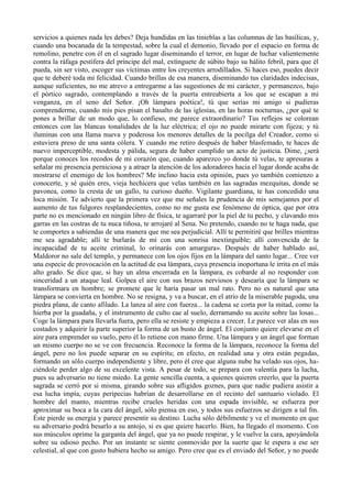 servicios a quienes nada les debes? Deja hundidas en las tinieblas a las columnas de las basílicas, y,
cuando una bocanada de la tempestad, sobre la cual el demonio, llevado por el espacio en forma de
remolino, penetre con él en el sagrado lugar diseminando el terror, en lugar de luchar valientemente
contra la ráfaga pestífera del príncipe del mal, extínguete de súbito bajo su hálito febril, para que él
pueda, sin ser visto, escoger sus víctimas entre los creyentes arrodillados. Si haces eso, puedes decir
que te deberé toda mi felicidad. Cuando brillas de esa manera, diseminando tus claridades indecisas,
aunque suficientes, no me atrevo a entregarme a las sugestiones de mi carácter, y permanezco, bajo
el pórtico sagrado, contemplando a través de la puerta entreabierta a los que se escapan a mi
venganza, en el seno del Señor. ¡Oh lámpara poética!, tú que serías mi amigo si pudieras
comprenderme, cuando mis pies pisan el basalto de las iglesias, en las horas nocturnas, ¿por qué te
pones a brillar de un modo que, lo confieso, me parece extraordinario? Tus reflejos se colorean
entonces con las blancas tonalidades de la luz eléctrica; el ojo no puede mirarte con fijeza; y tú
iluminas con una llama nueva y poderosa los menores detalles de la pocilga del Creador, como si
estuviera preso de una santa cólera. Y cuando me retiro después de haber blasfemado, te haces de
nuevo imperceptible, modesta y pálida, segura de haber cumplido un acto de justicia. Dime, ¿será
porque conoces los recodos de mi corazón que, cuando aparezco yo donde tú velas, te apresuras a
señalar mi presencia perniciosa y a atraer la atención de los adoradores hacia el lugar donde acaba de
mostrarse el enemigo de los hombres? Me inclino hacia esta opinión, pues yo también comienzo a
conocerte, y sé quién eres, vieja hechicera que velas también en las sagradas mezquitas, donde se
pavonea, como la cresta de un gallo, tu curioso dueño. Vigilante guardiana, te has concedido una
loca misión. Te advierto que la primera vez que me señales la prudencia de mis semejantes por el
aumento de tus fulgores resplandecientes, como no me gusta ese fenómeno de óptica, que por otra
parte no es mencionado en ningún libro de física, te agarraré por la piel de tu pecho, y clavando mis
garras en las costras de tu nuca tiñosa, te arrojaré al Sena. No pretendo, cuando no te haga nada, que
te comportes a sabiendas de una manera que me sea perjudicial. Allí te permitiré que brilles mientras
me sea agradable; allí te burlarás de mí con una sonrisa inextinguible; allí convencida de la
incapacidad de tu aceite criminal, lo orinarás con amargura». Después de haber hablado así,
Maldoror no sale del templo, y permanece con los ojos fijos en la lámpara del santo lugar... Cree ver
una especie de provocación en la actitud de esa lámpara, cuya presencia inoportuna le irrita en el más
alto grado. Se dice que, si hay un alma encerrada en la lámpara, es cobarde al no responder con
sinceridad a un ataque leal. Golpea el aire con sus brazos nerviosos y desearía que la lámpara se
transformara en hombre; se promete que le haría pasar un mal rato. Pero no es natural que una
lámpara se convierta en hombre. No se resigna, y va a buscar, en el atrio de la miserable pagoda, una
piedra plana, de canto afilado. La lanza al aire con fuerza... la cadena se corta por la mitad, como la
hierba por la guadaña, y el instrumento de culto cae al suelo, derramando su aceite sobre las losas...
Coge la lámpara para llevarla fuera, pero ella se resiste y empieza a crecer. Le parece ver alas en sus
costados y adquirir la parte superior la forma de un busto de ángel. El conjunto quiere elevarse en el
aire para emprender su vuelo, pero él lo retiene con mano firme. Una lámpara y un ángel que forman
un mismo cuerpo no se ve con frecuencia. Reconoce la forma de la lámpara, reconoce la forma del
ángel, pero no los puede separar en su espíritu; en efecto, en realidad una y otra están pegadas,
formando un sólo cuerpo independiente y libre, pero él cree que alguna nube ha velado sus ojos, ha-
ciéndole perder algo de su excelente vista. A pesar de todo, se prepara con valentía para la lucha,
pues su adversario no tiene miedo. La gente sencilla cuenta, a quienes quieren creerlo, que la puerta
sagrada se cerró por si misma, girando sobre sus afligidos goznes, para que nadie pudiera asistir a
esa lucha impía, cuyas peripecias habrían de desarrollarse en el recinto del santuario violado. El
hombre del manto, mientras recibe crueles heridas con una espada invisible, se esfuerza por
aproximar su boca a la cara del ángel, sólo piensa en eso, y todos sus esfuerzos se dirigen a tal fm.
Éste pierde su energía y parece presentir su destino. Lucha sólo débilmente y ve el momento en que
su adversario podrá besarlo a su antojo, si es que quiere hacerlo. Bien, ha llegado el momento. Con
sus músculos oprime la garganta del ángel, que ya no puede respirar, y le vuelve la cara, apoyándola
sobre su odioso pecho. Por un instante se siente conmovido por la suerte que le espera a ese ser
celestial, al que con gusto hubiera hecho su amigo. Pero cree que es el enviado del Señor, y no puede
 