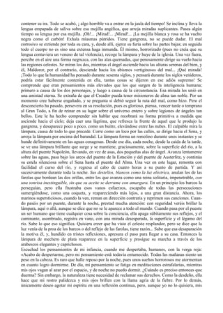 contener su ira. Todo se acabó, ¡ algo horrible va a entrar en la jaula del tiempo! Se inclina y lleva la
lengua empapada de saliva sobre esa mejilla angélica, que arroja miradas suplicantes. Pasea algún
tiempo su lengua por esa mejilla. ¡Oh!... ¡Mirad!... ¡Mirad!... ¡La mejilla blanca y rosa se ha vuelto
negra como el carbón! Exhala miasmas pútridos. Tiene gangrena, no se puede dudar. El mal
corrosivo se extiende por toda su cara, y, desde allí, ejerce su furia sobre las partes bajas; en seguida
todo el cuerpo no es sino una extensa haga inmunda. Él mismo, horrorizado (pues no creía que su
lengua contuviera un veneno de tal violencia), recoge la lámpara y huye de la iglesia. Una vez fuera,
percibe en el aire una forma negruzca, con las alas quemadas, que penosamente dirige su vuelo hacia
las regiones celestes. Se miran los dos, mientras el ángel asciende hacia las alturas serenas del bien, y
él, Maldoror, por el contrario, desciende hacia los abismos vertiginosos del mal... ¡Qué mirada!
¡Todo lo que la humanidad ha pensado durante sesenta siglos, y pensará durante los siglos venideros,
podría estar fácilmente contenida en ella, tantas cosas se dijeron en ese adiós supremo! Se
comprende que eran pensamientos más elevados que los que surgen de la inteligencia humana;
primero a causa de los dos personajes, y luego a causa de la circunstancia. Esa mirada les unió en
una amistad eterna. Se extraña de que el Creador pueda tener misioneros de alma tan noble. Por un
momento cree haberse engañado, y se pregunta si debió seguir la ruta del mal, como hizo. Pero el
desconcierto ha pasado, persevera en su resolución, pues es glorioso, piensa, vencer tarde o temprano
al Gran Todo, a fin de reinar en su lugar sobre el universo entero y sobre legiones de ángeles tan
bellos. Este le ha hecho comprender sin hablar que recobrará su forma primitiva a medida que
asciende hacia el cielo; deja caer una lágrima, que refresca la frente de aquel que le produjo la
gangrena, y desaparece poco a poco, como un buitre, elevándose entre las nubes. El culpable mira la
lámpara, causa de todo lo que precede. Corre como un loco por las calles, se dirige hacia el Sena, y
arroja la lámpara por encima del barandal. La lámpara forma un remolino durante unos instantes y se
hunde definitivamente en las aguas cenagosas. Desde ese día, cada noche, desde la caída de la tarde,
se ve una lámpara brillante que surge y se mantiene, graciosamente, sobre la superficie del río, a la
altura del puente Napoleón, llevando, en vez de asas, dos pequeñas alas de ángel. Avanza lentamente
sobre las aguas, pasa bajo los arcos del puente de la Estación y del puente de Austerlitz, y continúa
su estela silenciosa sobre el Sena hasta el puente del Alma. Una vez en este lugar, remonta con
facilidad el curso del río, y regresa al cabo de cuatro horas a su punto de partida. Y así
sucesivamente durante toda la noche. Sus destellos, blancos como la luz eléctrica, anulan los de las
farolas que bordean las dos orillas, entre los que avanza como una reina solitaria, impenetrable, con
una sonrisa inextinguible, sin que su aceite se derrame con amargura. En un principio los barcos la
perseguían, pero ella frustraba esos vanos esfuerzos, escapaba de todas las persecuciones
sumergiéndose, como una coqueta, y reapareciendo más lejos, a una gran distancia. Ahora, los
marinos supersticiosos, cuando la ven, reman en dirección contraria y reprimen sus canciones. Cuan-
do paséis por un puente, durante la noche, prestad mucha atención: con seguridad veréis brillar la
lámpara, aquí o allá, aunque se dice que no se le aparece a todo el mundo. Cuando pasa por el puente
un ser humano que tiene cualquier cosa sobre la conciencia, ella apaga súbitamente sus reflejos, y el
caminante, asombrado, registra en vano, con una mirada desesperada, la superficie y el légamo del
río. Sabe lo que eso significa. Quisiera creer que ha visto el celeste resplandor, pero se dice que la
luz venía de la proa de los barcos o del reflejo de las farolas, tiene razón... Sabe que esa desaparación
la motiva él, y, hundido en tristes reflexiones, apresura el paso para llegar a su casa. Entonces la
lámpara de mechero de plata reaparece en la superficie y prosigue su marcha a través de los
arabescos elegantes y caprichosos.
Escuchad los pensamientos de mi infancia, cuando me despertaba, humanos, con la verga roja:
«Acabo de despertarme, pero mi pensamiento está todavía entumecido. Todas las mañanas siento un
peso en la cabeza. Es raro que halle reposo por la noche, pues unos sueños horrorosos me atormentan
en cuanto logro dormirme. De día, mi pensamiento se fatiga en meditaciones estrafalarias, mientras
mis ojos vagan al azar por el espacio, y de noche no puedo dormir. ¿Cuándo es preciso entonces que
duerma? Sin embargo, la naturaleza tiene necesidad de reclamar sus derechos. Como la desdeño, ella
hace que mi rostro palidezca y mis ojos brillen con la llama agria de la fiebre. Por lo demás,
únicamente deseo agotar mi espíritu en una reflexión continua, pero, aunque yo no lo quisiera, mis
 