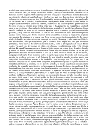 sentimientos consternados me arrastran invenciblemente hacia esa pendiente. He advertido que los
demás niños son como yo, aunque todavía más pálidos, y sus cejas están fruncidas, como las de los
hombres, nuestros mayores. Oh Creador del universo, no dejaré de ofrecerte esta mañana el incienso
de mi oración infantil. A veces la olvido, y he observado que, esos días me siento más feliz que de
ordinario; mi pecho se ensancha, libre de toda sujeción, y respiro más fácilmente el aire perfumado
de los campos; por el contrario, cuando cumplo con el penoso deber, ordenado por mis padres, de
dirigirte cotidianamente un cántico de alabanza, acompañado del tedio inseparable que me causa su
laboriosa invención, entonces estoy triste e irrido todo el día, porque no me parece lógico y natural
decir lo que no pienso, y busco el retiro de las inmensas soledades. Si les pido la explicación de ese
extraño estado de mi alma, no me contestan. Quisiera amarte y adorarte, pero tú eres demasiado
poderoso, y hay temor en mis himnos. Si con una sola manifestación de tu pensamiento puedes
destruir o crear mundo, mis débiles oraciones no te serán útiles; si cuando te place envías el cólera
para devastar las ciudades, o la muerte para llevar en sus garras, sin ninguna distinción, las cuatro
edades de la vida, no quiero unirme con un amigo tan temible. No es que el odio conduzca el hilo de
mis pensamientos, sino que tengo miedo, por el contrario de tu propio odio, que, por una orden
caprichosa, puede salir de tu corazón y.hacerse enorme, como la envergadura del cóndor de los
Andes. Tus equívocas diversiones no están a mi alcance, y probablemente sería yo la primera
víctima. Tú eres el Todopoderoso, no te discuto el título, puesto que tú solo tienes derecho a llevarlo
y porque tus deseos, de consecuencias funestas o felices, sólo en ti tienen término. He ahí por qué
precisamente me sería doloroso marchar al lado de tu cruel túnica de zafiro, sin ser tu esclavo,
aunque pudiendo serlo de un momento a otro. Es verdad que cuando desciendas en ti mismo, para
escrutar tu conducta soberana, si el fantasma de una injusticia pasada, cometida contra esa
desgraciada humanidad que siempre te ha obedecido, como tu amiga más fiel, yergue ante ti las
vértebras inmóviles de una espina dorsal vengadora, tu ojo huraño deja caer la lágrima aterrada del
remordimiento tardío, y entonces, con los cabellos erizados, tú mismo crees tomar sinceramente la
resolución de suspender para siempre, en las malezas de la nada, los juegos inconcebibles de tu
imaginación de tigre, que sería grotesca si no fuera lamentable; pero también sé que la constancia no
ha clavado en tus huesos, como una médula tenaz, el arpón de su morada eterna, y que caes a
menudo, tú y tus pensamientos, recubiertos por la lepra negra del error, en el lago fúnebre de las
sombrías maldiciones. Quiero creer que éstas son inconscientes (aunque por ello no ocultan menos
su veneno fatal), y que el bien y el mal, unidos los dos, se derraman en saltos impetuosos de tu real
pecho gangrenado, como el torrente de las rocas, por el encanto secreto de una fuerza ciega; pero
nada me sirve de prueba. He visto demasiado a menudo tus dientes inmundos rechinar de rabia, y tu
augusto rostro, recubierto por el musgo de los tiempos, enrojecer como el carbón encendido, a causa
de cualquier futilidad microscópica que los hombres habían cometido, para poder detenerme por más
tiempo delante del poste indicador de esa hipótesis bonachona. Todos los días, con las manos unidas,
elevaré hacia ti los acentos de mi humilde oración, puesto que es preciso, pero, te lo suplico, que tu
providencia no piense en mí, déjame a un lado, como el gusanillo que se arrastra bajo tierra. Debes
saber que antes preferiría alimentarme con avidez de las plantas marinas de las islas salvajes y des-
conocidas, que las olas tropicales arrastran en su seno espumoso en medio de esos parajes, que saber
que me observas e introduces en mi conciencia tu sarcástico escalpelo. Ella acaba de revelarte la
totalidad de mis pensamientos, y espero que tu prudencia aplauda fácilmente el buen sentido cuya
huella imborrable conservan. Aparte de estas reservas hechas sobre el género de relaciones más o
menos intimas que debo mantener contigo, mi boca está dispuesta, en no importa qué hora del día, a
exhalar, como un soplo artificial, el raudal de mentiras que tu vanagloria exige severamente de cada
hombre, desde que nace la aurora azulada, buscando la luz en los repliegues de satén del crepúsculo,
lo mismo que yo busco la bondad impulsado por el amor al bien. Mis años no son muchos, y, sin
embargo, siento ya que la bondad no es más que una ensambladura de sílabas sonoras, pues no la
encontré en ninguna parte. Dejas descubrir demasiado tu carácter, y es preciso que lo ocultes con
más destreza. Por lo demás, acaso me equivoque y lo hagas a propósito, pues tú sabes mejor que
nadie cómo debes conducirte. Los hombres esperan hallar su gloria al imitarte; por eso la santa bon-
dad no reconoce su tabernáculo en sus ojos feroces: de tal padre, tal hijo. Se piense lo que se piense
 